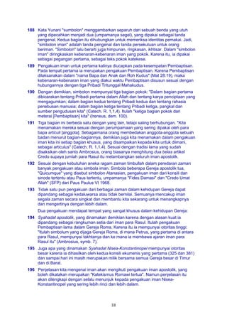 33
188 Kata Yunani "sumbolon" menggambarkan separuh dari sebuah benda yang utuh
yang dipecahkan menjadi dua (umpamanya segel), yang dipakai sebagai tanda
pengenal. Kedua bagian itu dihubungkan untuk memeriksa identitas pemakai. Jadi,
"simbolon iman" adalah tanda pengenal dan tanda persekutuan untuk orang
beriman. "Simbolon" lalu berarti juga himpunan, ringkasan, ikhtisar. Dalam "simbolon
iman" diringkaskan kebenaran-kebenaran iman yang pokok. Karena itu, ia dipakai
sebagai pegangan pertama, sebagai teks pokok katekese.
189 Pengakuan iman untuk pertama kalinya diucapkan pada kesempatan Pembaptisan.
Pada tempat pertama ia merupakan pengakuan Pembaptisan. Karena Pembaptisan
dilaksanakan dalam "nama Bapa dan Anak dan Roh Kudus" (Mat 28:19), maka
kebenaran-kebenaran iman yang diakui waktu Pembaptisan disusun sesuai dengan
hubungannya dengan tiga Pribadi Tritunggal Mahakudus.
190 Dengan demikian, simbolon mempunyai tiga bagian pokok: "Dalam bagian pertama
dibicarakan tentang Pribadi pertama dalam Allah dan tentang karya penciptaan yang
mengagumkan; dalam bagian kedua tentang Pribadi kedua dan tentang rahasia
penebusan manusia; dalam bagian ketiga tentang Pribadi ketiga, pangkal dan
sumber pengudusan kita" (Catech. R. 1,1,4). Itulah "ketiga bagian pokok dari
meterai [Pembaptisan] kita" (Ireneus, dem. 100).
191 Tiga bagian ini berbeda satu dengan yang lain, tetapi saling berhubungan. "Kita
menamakan mereka sesuai dengan perumpamaan yang sering dipakai oleh para
bapa articuli [anggota]. Sebagaimana orang membedakan anggota-anggota sebuah
badan menurut bagian-bagiannya, demikian juga kita menamakan dalam pengakuan
iman kita ini setiap bagian khusus, yang disampaikan kepada kita untuk diimani,
sebagai articulus" (Catech. R. 1,1,4). Sesuai dengan tradisi lama yang sudah
disaksikan oleh santo Ambrosius, orang biasanya menghitung dua belas artikel
Credo supaya jumlah para Rasul itu melambangkan seluruh iman apostolik.
192 Sesuai dengan kebutuhan aneka ragam zaman timbullah dalam peredaran zaman
banyak pengakuan atau simbola iman. Simbola beberapa Gereja apostolik tua,
"Quicumque" yang disebut simbolon Atanasian, pengakuan iman dari konsili dan
sinode tertentu atau Paus tertentu, umpamanya "Fides Damasi" dan "Credo Umat
Allah" (SFP) dari Paus Paulus VI 1968.
193 Tidak satu pun pengakuan dari berbagai zaman dalam kehidupan Gereja dapat
dipandang sebagai kedaluwarsa atau tidak bernilai. Semuanya mencakup iman
segala zaman secara singkat dan membantu kita sekarang untuk menangkapnya
dan mengertinya dengan lebih dalam.
Dua pengakuan mendapat tempat yang sangat khusus dalam kehidupan Gereja:
194 Syahadat apostolik, yang dinamakan demikian karena dengan alasan kuat ia
dipandang sebagai rangkuman setia dari iman para Rasul. Itulah pengakuan
Pembaptisan lama dalam Gereja Roma. Karena itu ia mempunyai otoritas tinggi:
"Itulah simbolum yang dijaga Gereja Roma, di mana Petrus, yang pertama di antara
para Rasul, mempunyai takhtanya dan ke mana ia membawa ajaran iman para
Rasul itu" (Ambrosius, symb. 7).
195 Juga apa yang dinamakan Syahadat Nisea-Konstantinopel mempunyai otoritas
besar karena ia dihasilkan oleh kedua konsili ekumenis yang pertama (325 dan 381)
dan sampai hari ini masih merupakan milik bersama semua Gereja besar di Timur
dan di Barat.
196 Penjelasan kita mengenai iman akan mengikuti pengakuan iman apostolik, yang
boleh dikatakan merupakan "Katekismus Romawi tertua". Namun penjelasan itu
akan dilengkapi dengan selalu menunjuk kepada pengakuan iman Nisea-
Konstantinopel yang sering lebih rinci dan lebih dalam.
 