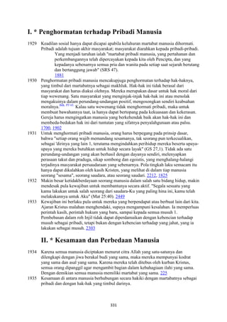 331
I. * Penghormatan terhadap Pribadi Manusia
1929 Keadilan sosial hanya dapat dicapai apabila keluhuran martabat manusia dihormati.
Pribadi adalah tujuan akhir masyarakat; masyarakat diarahkan kepada pribadi-pribadi.
Yang menjadi taruhan ialah "martabat pribadi manusia, yang pertahanan dan
perkembangannya telah dipercayakan kepada kita oleh Pencipta, dan yang
kepadanya sebenarnya semua pria dan wanita pada setiap saat sejarah berutang
dan bertanggung jawab" (SRS 47).
1881
1930 Penghormatan pribadi manusia mencakupjuga penghormatan terhadap hak-haknya,
yang timbul dari martabatnya sebagai makhluk. Hak-hak ini tidak berasal dari
masyarakat dan harus diakui olehnya. Mereka merupakan dasar untuk hak moral dari
tiap wewenang. Satu masyarakat yang menginjak-injak hak-hak ini atau menolak
mengakuinya dalam perundang-undangan positif, mengosongkan sendiri keabsahan
moralnya.Bdk. PT 65.
Kalau satu wewenang tidak menghormati pribadi, maka untuk
membuat bawahannya taat, ia hanya dapat bertopang pada kekuasaan dan kekerasan.
Gereja harus mengingatkan manusia yang berkehendak baik akan hak-hak ini dan
membeda-bedakan hak ini dari tuntutan yang sifatnya penyalahgunaan atau palsu.
1700, 1902
1931 Untuk menghormati pribadi manusia, orang harus berpegang pada prinsip dasar,
bahwa "setiap orang wajib memandang sesamanya, tak seorang pun terkecualikan,
sebagai 'dirinya yang lain 1, terutama mengindahkan perihidup mereka beserta upaya-
upaya yang mereka butuhkan untuk hidup secara layak" (GS 27,1). Tidak ada satu
perundang-undangan yang akan berhasil dengan dayanya sendiri, melenyapkan
perasaan takut dan praduga, sikap sombong dan egoistis, yang menghalang-halangi
terjadinya masyarakat persaudaraan yang sebenarnya. Pola tingkah laku semacam itu
hanya dapat dikalahkan oleh kasih Kristen, yang melihat di dalam tiap manusia
seorang "sesama", seorang saudara, atau seorang saudari. 2212, 1825
1932 Makin besar ketidakberdayaan seorang manusia dalam salah satu bidang hidup, makin
mendesak pula kewajiban untuk membantunya secara aktif. "Segala sesuatu yang
kamu lakukan untuk salah seorang dari saudara-Ku yang paling hina ini, kamu telah
melakukannya untuk Aku" (Mat 25:40). 2449
1933 Kewajiban ini berlaku pula untuk mereka yang berpendapat atau berbuat lain dari kita.
Ajaran Kristus malahan menghendaki, supaya mengampuni kesalahan. Ia memperluas
perintah kasih, perintah hukum yang baru, sampai kepada semua musuh 1.
Pembebasan dalam roh Injil tidak dapat diperdamaikan dengan kebencian terhadap
musuh sebagai pribadi, tetapi bukan dengan kebencian terhadap yang jahat, yang ia
lakukan sebagai musuh. 2303
II. * Kesamaan dan Perbedaan Manusia
1934 Karena semua manusia diciptakan menurut citra Allah yang satu-satunya dan
dilengkapi dengan jiwa berakal budi yang sama, maka mereka mempunyai kodrat
yang sama dan asal yang sama. Karena mereka telah ditebus oleh kurban Kristus,
semua orang dipanggil agar mengambit bagian dalam kebahagiaan ilahi yang sama.
Dengan demikian semua manusia memiliki martabat yang sama. 225
1935 Kesamaan di antara manusia berhubungan secara hakiki dengan martabatnya sebagai
pribadi dan dengan hak-hak yang timbul darinya.
 