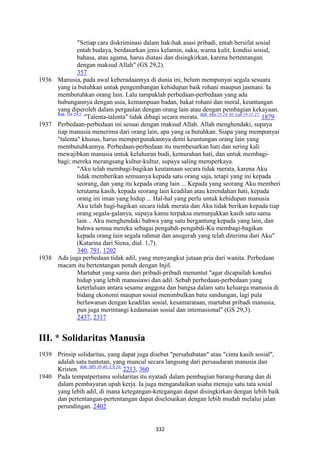 332
"Setiap cara diskriminasi dalam hak-hak asasi pribadi, entah bersifat sosial
entah budaya, berdasarkan jenis kelamin, suku, warna kulit, kondisi sosial,
bahasa, atau agama, harus diatasi dan disingkirkan, karena bertentangan
dengan maksud Allah" (GS 29,2).
357
1936 Manusia, pada awal keberadaannya di dunia ini, belum mempunyai segala sesuatu
yang ia butuhkan untuk pengembangan kehidupan baik rohani maupun jasmani. Ia
membutuhkan orang lain. Lalu tampaklah perbedaan-perbedaan yang ada
hubungannya dengan usia, kemampuan badan, bakat rohani dan moral, keuntungan
yang diperoleh dalam pergaulan dengan orang lain atau dengan pembagian kekayaan.
Bdk. GS 29,2.
"Talenta-talenta" tidak dibagi secara merata. Bdk. Mat 25:14-30; Luk 19:11-27.
1879
1937 Perbedaan-perbedaan ini sesuai dengan maksud Allah. Allah menghendaki, supaya
tiap manusia menerima dari orang lain, apa yang ia butuhkan. Siapa yang mempunyai
"talenta" khusus, harus mempergunakannya demi keuntungan orang lain yang
membutuhkannya. Perbedaan-perbedaan itu membesarkan hati dan sering kali
mewajibkan manusia untuk keluhuran budi, kemurahan hati, dan untuk membagi-
bagi; mereka merangsang kultur-kultur, supaya saling memperkaya.
"Aku telah membagi-bagikan keutamaan secara tidak merata, karena Aku
tidak memberikan semuanya kepada satu orang saja, tetapi yang ini kepada
seorang, dan yang itu kepada orang lain ... Kepada yang seorang Aku memberi
terutama kasih, kepada seorang lain keadilan atau kerendahan hati, kepada
orang ini iman yang hidup ... Hal-hal yang perlu untuk kehidupan manusia
Aku telah bagi-bagikan secara tidak merata dan Aku tidak berikan kepada tiap
orang segala-galanya, supaya kamu terpaksa menunjukkan kasih satu sama
lain... Aku menghendaki bahwa yang satu bergantung kepada yang lain, dan
bahwa semua mereka sebagai pengabdi-pengabdi-Ku membagi-bagikan
kepada orang lain segala rahmat dan anugerah yang telah diterima dari Aku"
(Katarina dari Siena, dial. 1,7).
340, 791, 1202
1938 Ada juga perbedaan tidak adil, yang menyangkut jutaan pria dari wanita. Perbedaan
macam itu bertentangan penuh dengan Injil.
Martabat yang sama dari pribadi-pribadi menuntut "agar dicapailah kondisi
hidup yang lebih manusiawi dan adil. Sebab perbedaan-perbedaan yang
keterlaluan antara sesame anggota dan bangsa dalam satu keluarga manusia di
bidang ekonomi maupun sosial menimbulkan batu sandungan, lagi pula
berlawanan dengan keadilan sosial, kesamarataan, martabat pribadi manusia,
pun juga merintangi kedamaian sosial dan intemasional" (GS 29,3).
2437, 2317
III. * Solidaritas Manusia
1939 Prinsip solidaritas, yang dapat juga disebut "persahabatan" atau "cinta kasih sosial",
adalah satu tuntutan, yang muncul secara langsung dari persaudaran manusia dan
Kristen. Bdk. SRS 38-40; CA 10.
2213, 360
1940 Pada tempatpertama solidaritas itu nyatadi dalam pembagian barang-barang dan di
dalam pembayaran upah kerja. Ia juga mengandaikan usaha menuju satu tata sosial
yang lebih adil, di mana ketegangan-ketegangan dapat disingkirkan dengan lebih baik
dan pertentangan-pertentangan dapat diselesaikan dengan lebih mudah melalui jalan
perundingan. 2402
 
