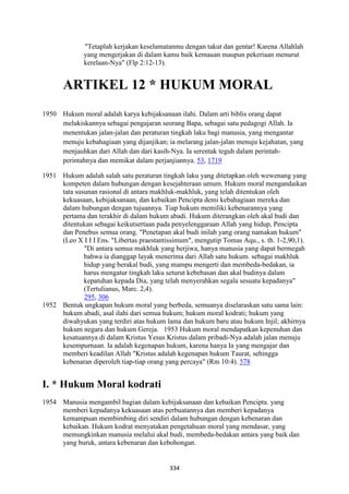334
"Tetaplah kerjakan keselamatanmu dengan takut dan gentar! Karena Allahlah
yang mengerjakan di dalam kamu baik kemauan maupun pekeriaan menurut
kerelaan-Nya" (Flp 2:12-13).
ARTIKEL 12 * HUKUM MORAL
1950 Hukum moral adalah karya kebijaksanaan ilahi. Dalam arti biblis orang dapat
melukiskannya sebagai pengajaran seorang Bapa, sebagai satu pedagogi Allah. Ia
menentukan jalan-jalan dan peraturan tingkah laku bagi manusia, yang mengantar
menuju kebahagiaan yang dijanjikan; ia melarang jalan-jalan menuju kejahatan, yang
menjauhkan dari Allah dan dari kasih-Nya. Ia serentak teguh dalam perintah-
perintahnya dan memikat dalam perjanjiannya. 53, 1719
1951 Hukum adalah salah satu peraturan tingkah laku yang ditetapkan oleh wewenang yang
kompeten dalam hubungan dengan kesejahteraan umum. Hukum moral mengandaikan
tata susunan rasional di antara makhluk-makhluk, yang telah ditentukan oleh
kekuasaan, kebijaksanaan, dan kebaikan Pencipta demi kebahagiaan mereka dan
dalam hubungan dengan tujuannya. Tiap hukum memiliki kebenarannya yang
pertama dan terakhir di dalam hukum abadi. Hukum diterangkan oleh akal budi dan
ditentukan sebagai keikutsertaan pada penyelenggaraan Allah yang hidup, Pencipta
dan Penebus semua orang. "Penetapan akal budi inilah yang orang namakan hukum"
(Leo X I I I Ens. "Libertas praestantissimum", mengutip Tomas Aqu., s. th. 1-2,90,1).
"Di antara semua makhluk yang berjiwa, hanya manusia yang dapat bermegah
bahwa ia dianggap layak menerima dari Allah satu hukum. sebagai makhluk
hidup yang berakal budi, yang mampu mengerti dan membeda-bedakan, ia
harus mengatur tingkah laku seturut kebebasan dan akal budinya dalam
kepatuhan kepada Dia, yang telah menyerahkan segala sesuatu kepadanya"
(Tertulianus, Marc. 2,4).
295, 306
1952 Bentuk ungkapan hukum moral yang berbeda, semuanya diselaraskan satu sama lain:
hukum abadi, asal ilahi dari semua hukum; hukum moral kodrati; hukum yang
diwahyukan yang terdiri atas hukum lama dan hukum baru atau hukum Injil; akhirnya
hukum negara dan hukum Gereja. 1953 Hukum moral mendapatkan kepenuhan dan
kesatuannya di dalam Kristus Yesus Kristus dalam pribadi-Nya adalah jalan menuju
kesempurnaan. Ia adalah kegenapan hukum, karena hanya Ia yang mengajar dan
memberi keadilan Allah "Kristus adalah kegenapan hukum Taurat, sehingga
kebenaran diperoleh tiap-tiap orang yang percaya" (Rm 10:4). 578
I. * Hukum Moral kodrati
1954 Manusia mengambil bagian dalam kebijaksanaan dan kebaikan Pencipta. yang
memberi kepadanya kekuasaan atas perbuatannya dan memberi kepadanya
kemampuan membimbing diri sendiri dalam hubungan dengan kebenaran dan
kebaikan. Hukum kodrat menyatakan pengetahuan moral yang mendasar, yang
memungkinkan manusia melalui akal budi, membeda-bedakan antara yang baik dan
yang buruk, antara kebenaran dan kebohongan.
 