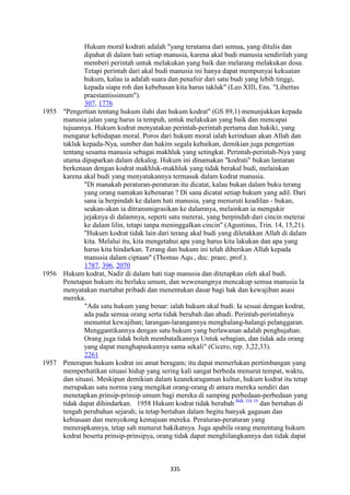 335
Hukum moral kodrati adalah "yang terutama dari semua, yang ditulis dan
dipahat di dalam hati setiap manusia, karena akal budi manusia sendirilah yang
memberi perintah untuk melakukan yang baik dan melarang melakukan dosa.
Tetapi perintah dari akal budi manusia ini hanya dapat mempunyai kekuatan
hukum, kalau ia adalah suara dan penafsir dari satu budi yang lebih tinggi,
kepada siapa roh dan kebebasan kita harus takluk" (Leo XIII, Ens. "Libertas
praestantissimum").
307, 1776
1955 "Pengertian tentang hukum ilahi dan hukum kodrat" (GS 89,1) menunjukkan kepada
manusia jalan yang harus ia tempuh, untuk melakukan yang baik dan mencapai
tujuannya. Hukum kodrat menyatakan perintah-perintah pertama dan hakiki, yang
mengatur kehidupan moral. Poros dari hukum moral ialah kerinduan akan Allah dan
takluk kepada-Nya, sumber dan hakim segala kebaikan, demikian juga pengertian
tentang sesama manusia sebagai makhluk yang setingkat. Perintah-perintah-Nya yang
utama dipaparkan dalam dekalog. Hukum ini dinamakan "kodrati" bukan lantaran
berkenaan dengan kodrat makhluk-makhluk yang tidak berakal budi, melainkan
karena akal budi yang menyatakannya termasuk dalam kodrat manusia.
"Di manakah peraturan-peraturan itu dicatat, kalau bukan dalam buku terang
yang orang namakan kebenaran ? Di sana dicatat setiap hukum yang adil. Dari
sana ia berpindah ke dalam hati manusia, yang menuruti keadilan - bukan,
seakan-akan ia ditransmigrasikan ke dalamnya, melainkan ia mengukir
jejaknya di dalamnya, seperti satu meterai, yang berpindah dari cincin meterai
ke dalam lilin, tetapi tanpa meninggalkan cincin" (Agustinus, Trin. 14, 15,21).
"Hukum kodrat tidak lain dari terang akal budi yang diletakkan Allah di dalam
kita. Melalui itu, kita mengetahui apa yang harus kita lakukan dan apa yang
harus kita hindarkan. Terang dan hukum ini telah diberikan Allah kepada
manusia dalam ciptaan" (Thomas Aqu., dec. praec. prof.).
1787, 396, 2070
1956 Hukum kodrat, Nadir di dalam hati tiap manusia dan ditetapkan oleh akal budi.
Penetapan hukum itu berlaku umum, dan wewenangnya mencakup semua manusia la
menyatakan martabat pribadi dan menentukan dasar bagi hak dan kewajiban asasi
mereka.
"Ada satu hukum yang benar: ialah hukum akal budi. Ia sesuai dengan kodrat,
ada pada semua orang serta tidak berubah dan abadi. Perintah-perintahnya
menuntut kewajiban; larangan-larangannya menghalang-halangi pelanggaran.
Menggantikannya dengan satu hukum yang berlawanan adalah penghujahan.
Orang juga tidak boleh membatalkannya Untuk sebagian, dan tidak ada orang
yang dapat menghapuskannya sama sekali" (Cicero, rep. 3,22,33).
2261
1957 Penerapan hukum kodrat ini amat beragam; itu dapat memerlukan pertimbangan yang
memperhatikan situasi hidup yang sering kali sangat berbeda menurut tempat, waktu,
dan situasi. Meskipun demikian dalam keanekaragaman kultur, hukum kodrat itu tetap
merupakan satu norma yang mengikat orang-orang di antara mereka sendiri dan
menetapkan prinsip-prinsip umum bagi mereka di samping perbedaan-perbedaan yang
tidak dapat dihindarkan. 1958 Hukum kodrat tidak berubah Bdk. GS 10
dan bertahan di
tengah perubahan sejarah; ia tetap bertahan dalam begitu banyak gagasan dan
kebiasaan dan menyokong kemajuan mereka. Peraturan-peraturan yang
menerapkannya, tetap sah menurut hakikatnya. Juga apabila orang menentang hukum
kodrat beserta prinsip-prinsipya, orang tidak dapat menghilangkannya dan tidak dapat
 