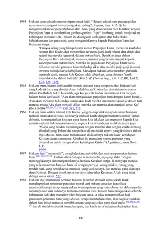 337
1964 Hukum lama adalah satu persiapan untuk Injil. "Hukum adalah satu pedagogi dan
ramalan menyangkut hal-hal yang akan datang" (Ireneus, haer. 4,15,1). Ia
mengumumkan karya pembebasan dari dosa, yang diselesaikan oleh Kristus; kepada
Perjanjian Baru ia memberikan gambar-gambar, "tipe", lambang, untuk menjelaskan
kehidupan menurut Roh. Hukum itu dilengkapi oleh ajaran dari buku-buku
kebijaksanaan dan para nabi, yang mengarahkannya kepada Perjanjian Baru dan
Kerajaan surga.
"Banyak orang yang hidup dalam zaman Perjanjian Lama, memiliki kasih dan
rahmat Roh Kudus dan menantikan terutama janji-janji rohani dan abadi; dan
sejauh itu mereka termasuk dalam hukum baru. Demikian juga dalam
Perjanjian Baru ada banyak manusia jasmani yang belum sampai kepada
kesempurnaan hukum baru. Mereka itu juga dalam Perjanjian Baru harus
dihantar melalui perasaan takut terhadap siksa dan melalui janji-janji jasmani
tertentu menuju karya kebajikan. Meskipun hukum lama memberi perintah-
perintah kasih, namun Roh Kudus tidak diberikan, yang olehnya 'kasih
dicurahkan ke dalam hati kita' (Rm 5:5)" (Tomas Aqu., s.th. 1-2,107, l,ad 2).
122, 128, 1828
1965 Hukum baru, hukum Injil adalah bentuk duniawi yang sempurna dari hukum ilahi
yang kodrati dan yang diwahyukan. Itulah karya Kristus dan dinyatakan terutama
dalam khotbah di bukit. Ia adalah juga karya Roh Kudus dan melalui Dia menjadi
hukum batin dari kasih: "Aku akan mengadakan perjanjian baru dengan kaum Israel....
Aku akan menaruh hukum-Ku dalam akal budi mereka dan menuliskannya dalam hati
mereka, maka Aku akan menjadi Allah mereka dan mereka akan menjadi umat-Ku"
(Ibr 8:8-10).Bdk. Yer 31:31-34.
459, 581, 715
1966 Hukum baru adalah rahmat Roh Kudus yang dianugerahkan kepada umat beriman
melalui iman akan Kristus. Ia bekerja melalui kasih; dengan bantuan khotbah Tuhan
di bukit, ia mengajarkan kita apa yang harus kita lakukan dan memberi kepada kita
rahmat melalui Sakramen-sakramen, supaya kita benar-benar melakukannya juga
"Siapa yang hendak merenungkan dengan khidmat dan dengan cerdas tentang
khotbah yang Tuhan kita sampaikan di atas bukit seperti yang kita baca dalam
Injil Matius, tentu akan menemukan di dalamnya hukum dasar kehidupan
Kristen secara sempurna. Khotbah ini mencakup semua perintah yang
ditentukan untuk mengarahkan kehidupan Kristen" (Agustinus, serm.Dom.
1,1).
1999
1967 Hukum Injil "memenuhi"', menghaluskan, melebihi, dan menyempurnakan hukum
lama Bdk. Mat 5:17-19.
. Dalam sabda bahagia ia memenuhi janji-janji ilahi, dengan
meninggikannya dan mengarahkannya kepada Kerajaan surga. Ia menyapa mereka
yang rela menerima harapan baru ini dengan percaya: orang miskin, orang yang
rendah hati, yang berdukacita, manusia yang suci hatinya, dan mereka yang dianiaya
demi Kristus. Dengan demikian ia merintis jalan-jalan Kerajaan Allah yang tidak
diduga sama sekali. 577
1968 Hukum Injil memenuhi perintah hukum. Khotbah di bukit sama sekali tidak
menghapuskan peraturan-peraturan moral dari hukum lama dan juga tidak
membatalkannya, tetapi menyatakan kemungkinan yang tersembunyi di dalamnya dan
menampilkan dari dalamnya tuntutan-tuntutan baru; hukum baru menyatakan seluruh
kebenaran ilahi dan manusiawi dari hukum lama. Ia tidak menambahkan lagi
peraturan-peraturan baru yang lahiriah, tetapi membaharui hati, akar segala tindakan;
dalam hati inilah manusia memilih antara yang najis dan yang tidak najis Bdk. Mat 15:18-
19.
dan di sinilah terbentuk iman, harapan, dan kasih serta kebajikan-kebajikan lain.
 