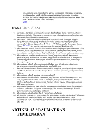 339
sebagaimana kasih menuntutnya Karena kasih adalah ratu segala kebajikan,
segala perintah, segala nasihat, pendeknya segala hukum dan pekerjaan
Kristen, dan memberi kepada mereka semua martabat dan susunan, waktu dan
nilai" (Fransiskus dari Sales, amour 8,6).
2013
TEKS-TEKS SINGKAT
1975 Menurut Kitab Suci, hukum adalah ajaran Allah sebagai Bapa, yang menentukan
bagi manusia jalan-jalan yang mengantar menuju kebahagiaan yang dijanjikan, dan
melarangjalan -jalan menuju kejahatan.
1976 Hukum itu "tidak lain dari satu penetapan akal budi dalam hubungan dengan
kesejahteraan umum, yang disampaikan secara resmi oleh dia yang mengurus
masyarakat" (Tomas Aqu., s.th. 1-2, 90,4). 1977 Kristus adalah kegenapan hukum
Taurat Bdk. Rm 10:4.
. Ia sendiri yang mengajar dan memberi keadilan Allah.
1978 Hukum kodrat adalah satu keikutsertaan dari manusia yang diciptakan menurut citra
Pencipta, pada kebijaksanaan dan kebaikan Allah. Ia menyatakan martabat pribadi
manusia dan membentuk dasar bagi hak-hak dan kewajiban-kewajiban asasi mereka.
1979 Hukum kodrat tidak berubah dan tetap tinggal sepanjang sejarah. Peraturan-
peraturan yang menyatakan hukum ini, tinggal sah menurut intinya. Ia merupakan
dasar yang perlu untuk membangun peraturan-peraturan moral dan perundang-
undangan negara.
1980 Hukum lama adalah tahap pertama dari hukum yang diwahyukan. Peraturan-
peraturan moralnya disimpulkan dalam sepuluh Firman.
1981 Hukum Musa mencakup kebenaran-kebenaran yang dari kodratnya dapat ditangkap
akal budi. Allah telah mewahyukannya karena manusia tidak mengenalnya di dalam
hatinya.
1982 Hukum lama adalah suatu persiapan untuk Injil.
1983 Hukum baru adalah rahmat Roh Kudus yang diterima melalui iman kepada Kristus
dan yang bekerja di dalam kasih. la mendapat perwujudannya terutama dalam
khotbah Tuhan di bukit dan membagi-bagikan rahmat kepada kita dengan bantuan
Sakramen-sakr