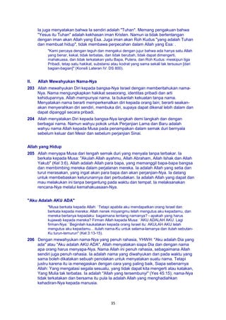 35
Ia juga menyatakan bahwa Ia sendiri adalah "Tuhan". Memang pengakuan bahwa
"Yesus itu Tuhan" adalah kekhasan iman Kristen. Namun ia tidak bertentangan
dengan iman akan Allah yang Esa. Juga iman akan Roh Kudus "yang adalah Tuhan
dan membuat hidup", tidak membawa perpecahan dalam Allah yang Esa: .
"Kami percaya dengan teguh dan mengakui dengan jujur bahwa ada hanya satu Allah
yang benar, kekal, tidak terbatas, dan tidak berubah, tidak dapat dimengerti,
mahakuasa, dan tidak terkatakan yaitu Bapa, Putera, dan Roh Kudus: meskipun tiga
Pribadi, tetap satu hakikat, substansi atau kodrat yang sama sekali tak tersusun [dari
bagian-bagian]" (Konsili Lateran IV: DS 800).
II. Allah Mewahyukan Nama-Nya
203 Allah mewahyukan Diri kepada bangsa-Nya Israel dengan memberitahukan nama-
Nya. Nama mengungkapkan hakikat seseorang, identitas pribadi dan arti
kehidupannya. Allah mempunyai nama. Ia bukanlah kekuatan tanpa nama.
Menyatakan nama berarti memperkenalkan diri kepada orang lain; berarti seakan-
akan menyerahkan diri sendiri, membuka diri, supaya dapat dikenal lebih dalam dan
dapat dipanggil secara pribadi.
204 Allah menyatakan Diri kepada bangsa-Nya langkah demi langkah dan dengan
berbagai nama. Namun wahyu pokok untuk Perjanjian Lama dan Baru adalah
wahyu nama Allah kepada Musa pada penampakan dalam semak duri bernyala
sebelum keluar dari Mesir dan sebelum perjanjian Sinai.
Allah yang Hidup
205 Allah menyapa Musa dari tengah semak duri yang menyala tanpa terbakar. Ia
berkata kepada Musa: "Akulah Allah ayahmu, Allah Abraham, Allah Ishak dan Allah
Yakub" (Kel 3:6). Allah adalah Allah para bapa, yang memanggil bapa-bapa bangsa
dan membimbing mereka dalam perjalanan mereka. Ia adalah Allah yang setia dan
turut merasakan, yang ingat akan para bapa dan akan perjanjian-Nya. Ia datang
untuk membebaskan keturunannya dari perbudakan. Ia adalah Allah yang dapat dan
mau melakukan ini tanpa bergantung pada waktu dan tempat. Ia melaksanakan
rencana-Nya melalui kemahakuasaan-Nya.
"Aku Adalah AKU ADA"
"Musa berkata kepada Allah: `Tetapi apabila aku mendapatkan orang Israel dan
berkata kepada mereka: Allah nenek moyangmu telah mengutus aku kepadamu, dan
mereka bertanya kepadaku: bagaimana tentang namanya? - apakah yang harus
kujawab kepada mereka? Firman Allah kepada Musa: `AKU ADALAH AKU. Lagi
firman-Nya: `Beginilah kaukatakan kepada orang Israel itu: AKULAH AKU telah
mengutus aku kepadamu... itulah nama-Ku untuk selama-lamanya dan itulah sebutan-
Ku turun-temurun" (Kel 3:13-15).
206 Dengan mewahyukan nama-Nya yang penuh rahasia, YHWH: "Aku adalah Dia yang
ada" atau "Aku adalah AKU ADA", Allah menyatakan siapa Dia dan dengan nama
apa orang harus menyapa-Nya. Nama Allah ini penuh rahasia, sebagaimana Allah
sendiri juga penuh rahasia. Ia adalah nama yang diwahyukan dan pada waktu yang
sama boleh dikatakan sebuah penolakan untuk menyatakan suatu nama. Tetapi
justru karena itu ia menegaskan dengan cara yang paling baik, Siapa sebenarnya
Allah: Yang mengatasi segala sesuatu, yang tidak dapat kita mengerti atau katakan,
Yang Mulia tak terbatas. Ia adalah "Allah yang tersembunyi" (Yes 45:15), nama-Nya
tidak terkatakan dan bersama itu pula Ia adalah Allah yang menghadiahkan
kehadiran-Nya kepada manusia.
 