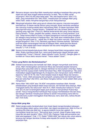 36
207 Bersama dengan nama-Nya Allah mewahyukan sekaligus kesetiaan-Nya yang ada
sejak dulu dan akan tinggal selama-lamanya: Ia setia, "Aku ini Allah nenek
moyangmu" (Kel 3:6) dan akan tetap setia, "Aku ada beserta kamu" (Kel 3:12).
Allah, yang menamakan Diri "AKU ADA", mewahyukan Diri sebagai Allah yang
selalu hadir, selalu menyertai bangsa-Nya untuk meluputkannya.
208 Mengingat kehadiran Allah yang penuh rahasia dan pesona, manusia menyadari
kehinaannya. Di depan semak berduri yang menyala, Musa membuka sandalnya
dan menutup mukanya sebab takut memandang Allah. Di depan kemuliaan Allah
yang tiga kali kudus, Yesaya berseru: "Celakalah aku! aku binasa! Sebab aku ini
seorang yang najis bibir" (Yes 6:5). Melihat tanda-tanda ilahi yang Yesus lakukan,
Petrus berseru: "Tuhan, pergilah dari padaku, karena aku ini orang berdosa" (Luk
5:8). Tetapi karena Allah itu kudus, Ia dapat mengampuni manusia yang mengakui
diri sebagai orang berdosa di hadapan-Nya: "Aku tidak akan melaksanakan murka-
Ku yang bernyala-nyala itu... sebab Aku ini Allah dan bukan manusia, Yang Kudus di
tengah-tengahmu" (Hos 11:9). Demikian juga Rasul Yohanes berkata: "Demikian
pula kita boleh menenangkan hati kita di hadapan Allah, sebab jika kita dituduh
olehnya, Allah adalah lebih besar daripada hati kita serta mengetahui segala
sesuatu" (1 Yoh 3:19-20).
209 Karena hormat kepada kekudusan Allah, bangsa Israel tidak mengucapkan nama
Allah. Waktu membaca Kitab Suci, nama yang diwahyukan diganti dengan gelar
martabat ilahi "Tuhan" ("Adonai", dalam bahasa Yunani "Kurios"). Dengan gelar ini
ke-Allah-an Yesus diakui secara meriah: "Yesus adalah Tuhan".
"Tuhan yang Rahim dan Berbelaskasihan"
210 Setelah Israel berdosa dan berbalik dari Allah, dengan menyembah anak lembu
emas, Allah mendengarkan permohonan Musa dan bersedia berjalan bersama
bangsa-Nya yang tidak setia itu. Dengan demikian Ia menunjukkan cinta-Nya. Ketika
Musa meminta supaya boleh melihat kemuliaan-Nya, Allah menjawabnya: "Aku akan
melewatkan segala kegemilangan-Ku di depanmu dan menyerukan nama YHWH di
depanmu" (Kel 33:18-19). Dan Tuhan berjalan lewat di depan Musa dan berseru:
"Tuhan, Tuhan, Allah penyayang dan pengasih, panjang sabar dan berlimpah kasih-
Nya dan setia-Nya" (Kel 34:6). Lalu Musa mengakui bahwa Tuhan adalah Allah yang
mengampuni.
211 Nama Allah "AKU ADA" atau "IA ADA" menyatakan kesetiaan Allah. Kendati
ketidaksetiaan yang terdapat dalam dosa manusia, dan kendati siksa atasnya, Allah
"mengasihi beribu-ribu keturunan" (Kel 34:7). Allah mewahyukan bahwa Ia "murah
hati" (Ef 2:4) dan Ia berlangkah begitu jauh sampai Ia menyerahkan Putera-Nya
sendiri. Yesus mengurbankan kehidupan-Nya supaya membebaskan kita dari dosa,
dan dengan demikian mewahyukan bahwa Ia sendiri menyandang nama ilahi itu:
"Apa bila kamu sudah meninggikan Anak Manusia, kamu akan tahu, bahwa Akulah
Dia" (Yoh 8:28).
Hanya Allah yang Ada
212 Dalam jangka waktu berabad-abad iman Israel dapat mengembangkan kekayaan,
yang terungkap dalam wahyu nama Allah, dan dapat menyelaminya. Allah itu Esa; di
samping Dia tidak ada Allah lain. Ia agung melebihi dunia dan sejarah. Ia
menciptakan langit dan bumi: "Semuanya akan musnah, tetapi Engkau tetap sama,
hidup-Mu tak akan berakhir" (Mzm 102:27-28). Padanya "tidak ada perubahan dan
tidak ada kegelapan" (Yak 1:17). Dialah "YANG ADA" dari dahulu dan untuk selama-
lamanya dan dengan demikian Ia tetap setia kepada Diri sendiri dan kepada
perjanjian-Nya.
 