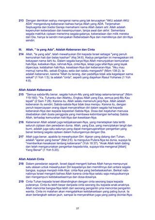 37
213 Dengan demikian wahyu mengenai nama yang tak terucapkan "AKU adalah AKU
ADA" mengandung kebenaran bahwa hanya Allah yang ADA. Terjemahan
Septuaginta dan tradisi Gereja memahami nama Allah dalam arti: Allah adalah
kepenuhan keberadaan dan kesempurnaan, tanpa awal dan akhir. Sementara
segala makhluk ciptaan menerima segala-galanya, keberadaan dan milik mereka
dari Dia, hanya Ia sendiri merupakan Keberadaan-Nya dan memilikinya dari diri-Nya
sendiri.
III. Allah, " Ia yang Ada", Adalah Kebenaran dan Cinta
214 Allah, "la yang ada", telah mewahyukan Diri kepada Israel sebagai "yang penuh
kemurahan hati dan belas kasihan" (Kej 34:6). Kedua pengertian ini menegaskan inti
kekayaan nama ilahi itu. Dalam segala karya-Nya Allah menunjukkan kemurahan
hati-Nya, kebaikan-Nya, rahmat-Nya, cinta-Nya, tetapi juga sifat-Nya yang layak
dipercaya, ketabahan hati-Nya, kesetiaan-Nya dan kebenaran-Nya. "Aku mau
memuji nama-Mu, sebab Engkau setia dan selalu mengasihi" (Mzm 138:2). Ia
adalah kebenaran, karena "Allah itu terang, dan padaNya tidak ada kegelapan sama
sekali" (1 Yoh 1:5); Ia adalah "cinta", seperti yang diajarkan Rasul Yohanes (1 Yoh
4:8).
Allah Adalah Kebenaran
215 "Semua sabda-Mu benar, segala hukum-Mu yang adil tetap selama-lamanya" (Mzm
119:160). "Ya, Tuhanku dan Allahku, Engkau Allah yang Esa, semua janji-Mu Kau
tepati" (2 Sam 7:28). Karena itu, Allah selalu memenuhi janji-Nya. Allah adalah
kebenaran itu sendiri; Sabda-sabda-Nya tidak bisa menipu. Karena itu, dengan
penuh kepercayaan orang dapat menyerahkan diri dalam segala hal kepada
kebenaran-Nya dan kepada kepastian Sabda-Nya. Dosa dan kejatuhan manusia
disebabkan oleh dusta penggoda yang membawa kebimbangan terhadap Sabda
Allah, terhadap kemurahan hati-Nya dan kesetiaan-Nya.
216 Kebenaran Allah adalah juga kebijaksanaan-Nya, yang menetapkan tata tertib
seluruh ciptaan dan peredaran dunia. Allah, yang Esa, yang menciptakan langit dan
bumi, adalah juga satu-satunya yang dapat menganugerahkan pengertian yang
benar tentang segala ciptaan dalam hubungannya dengan Dia.
217 Allah juga benar, apabila Ia mewahyukan Diri: Ajaran yang datang dari Tuhan,
adalah "ajaran yang benar" (Mal 2:6). Ia mengutus Putera-Nya ke dunia, supaya Ia
"memberikan kesaksian tentang kebenaran" (Yoh 18:37). "Anak Allah telah dating
dan telah mengaruniakan pengertian kepada kita, supaya kita mengenal [Allah]
Yang Benar" (1 Yoh 5:20).
Allah Adalah Cinta
218 Dalam peredaran sejarah, Israel dapat mengerti bahwa Allah hanya mempunyai
satu alasan untuk mewahyukan Diri kepadanya dan memilihnya dari antara segala
bangsa, supaya menjadi milik-Nya: cinta-Nya yang berbelaskasihan. Berkat nabi-
nabinya Israel mengerti bahwa Allah karena cinta-Nya selalu saja meluputkannya
dan mengampuni ketidaksetiaannya dan dosa-dosanya.
219 Cinta Tuhan kepada Israel dibandingkan dengan cinta seorang bapa kepada
puteranya. Cinta itu lebih besar daripada cinta seorang ibu kepada anak-anaknya.
Allah mencintai bangsa-Nya lebih dari seorang pengantin pria mencintai pengantin
wanita. Cinta ini malahan akan mengalahkan ketidaksetiaan yang paling buruk. Ia
akan berlangkah sekian jauh, sampai Ia menyerahkan juga yang paling dicintai-Nya:
 