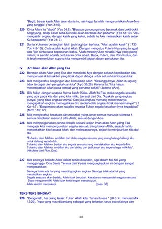 38
"Begitu besar kasih Allah akan dunia ini, sehingga Ia telah mengaruniakan Anak-Nya
yang tunggal" (Yoh 3:16).
220 Cinta Allah itu "abadi" (Yes 54:8): "Biarpun gunung-gunung beranjak dan bukit-bukit
bergoyang, tetapi kasih setia-Ku tidak akan beranjak dari padamu" (Yes 54:10). "Aku
mengasihi engkau dengan kasih yang kekal, sebab itu Aku melanjutkan kasih setia-
Ku kepadamu" (Yer 31: 3).
221 Santo Yohanes berlangkah lebih jauh lagi dan berkata: "Allah adalah kasih" (1 733
Yoh 4:8-16): Cinta adalah kodrat Allah. Dengan mengutus Putera-Nya yang tunggal
dan Roh cinta pada kepenuhan waktu, Allah mewahyukan rahasia-Nya yang paling
dalam; Ia sendiri adalah pertukaran cinta abadi, Bapa, Putera, dan Roh Kudus, dan
Ia telah menentukan supaya kita mengambil bagian dalam pertukaran itu.
IV Arti Iman akan Allah yang Esa
222 Beriman akan Allah yang Esa dan mencintai-Nya dengan seluruh kepribadian kita,
mempunyai akibat-akibat yang tidak dapat diduga untuk seluruh kehidupan kita:
223 Kita mengetahui keagungan dan kemuliaan Allah. "Sesungguhnya, Allah itu agung,
tidak tercapai oleh pengetahuan kita" (Ayb 36:26). Karena itu, "kita harus
menempatkan Allah pada tempat yang pertama sekali" (Jeanne dArc).
224 Kita hidup dengan ucapan terima kasih: Kalau Allah itu Esa, maka segala sesuatu
yang ada pada kita dan yang kita miliki, berasal dari Dia: "Apakah yang engkau
punyai, yang tidak engkau terima? Dan jika engkau memang menerimanya,
mengapakah engkau memegahkan diri, seolah-olah engkau tidak menerimanya?" (1
Kor 4:7). "Bagaimana akan kubalas kepada Tuhan segala kebaikan-Nya kepadaku?"
(Mzm 116:12).
225 Kita mengetahui kesatuan dan martabat yang benar semua manusia: Mereka 4
semua diciptakan menurut citra Allah, sesuai dengan-Nya.
226 Kita mempergunakan benda tercipta secara wajar: Iman akan Allah yang Esa
mengajar kita mempergunakan segala sesuatu yang bukan Allah, sejauh hal itu
mendekatkan kita kepada Allah, dan melepaskannya, sejauh ia menjauhkan kita dari
Dia.
"Tuhanku dan Allahku, ambillah dari diriku segala sesuatu yang menghalang-halangi aku
untuk datang kepada-Mu.
Tuhanku dan Allahku, berilah aku segala sesuatu yang mendekatkan aku kepada-Mu.
Tuhanku dan Allahku, ambillah aku dari diriku dan jadikanlah aku sepenuhnya milik-Mu".
(Nikolaus dari Flue, Doa).
227 Kita percaya kepada Allah dalam setiap keadaan, juga dalam hal-hal yang
mengganggu. Doa Santa Teresia dari Yesus mengungkapkan ini dengan sangat
mengesankan:
Semoga tidak ada hal yang membingungkan engkau, Semoga tidak ada hal yang
menakutkan engkau.
Segala sesuatu akan berlalu, Allah tidak berubah. Kesabaran memperoleh segala sesuatu.
Siapa yang memiliki Allah tidak kekurangan sesuatu pun.
Allah sendiri mencukupi. (poes. 30)
TEKS-TEKS SINGKAT
228 "Dengarlah, hai orang Israel: Tuhan Allah kita, Tuhan itu esa " (UI 6.:4, menurut Mrk
12:29). "Apa yang mau dipandang sebagai yang terbesar harus esa sifatnya dan
 