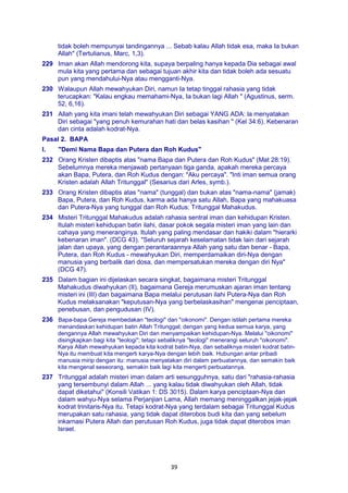 39
tidak boleh mempunyai tandingannya ... Sebab kalau Allah tidak esa, maka Ia bukan
Allah" (Tertulianus, Marc, 1,3).
229 Iman akan Allah mendorong kita, supaya berpaling hanya kepada Dia sebagai awal
mula kita yang pertama dan sebagai tujuan akhir kita dan tidak boleh ada sesuatu
pun yang mendahului-Nya atau mengganti-Nya.
230 Walaupun Allah mewahyukan Diri, namun Ia tetap tinggal rahasia yang tidak
terucapkan: "Kalau engkau memahami-Nya, Ia bukan lagi Allah " (Agustinus, serm.
52, 6,16).
231 Allah yang kita imani telah mewahyukan Diri sebagai YANG ADA: la menyatakan
Diri sebagai "yang penuh kemurahan hati dan belas kasihan " (Kel 34:6). Kebenaran
dan cinta adalah kodrat-Nya.
Pasal 2. BAPA
I. "Demi Nama Bapa dan Putera dan Roh Kudus"
232 Orang Kristen dibaptis atas "nama Bapa dan Putera dan Roh Kudus" (Mat 28:19).
Sebelumnya mereka menjawab pertanyaan tiga ganda, apakah mereka percaya
akan Bapa, Putera, dan Roh Kudus dengan: "Aku percaya". "Inti iman semua orang
Kristen adalah Allah Tritunggal" (Sesarius dari Arles, symb.).
233 Orang Kristen dibaptis atas "nama" (tunggal) dan bukan atas "nama-nama" (jamak)
Bapa, Putera, dan Roh Kudus, karma ada hanya satu Allah, Bapa yang mahakuasa
dan Putera-Nya yang tunggal dan Roh Kudus: Tritunggal Mahakudus.
234 Misteri Tritunggal Mahakudus adalah rahasia sentral iman dan kehidupan Kristen.
Itulah misteri kehidupan batin ilahi, dasar pokok segala misteri iman yang lain dan
cahaya yang meneranginya. Itulah yang paling mendasar dan hakiki dalam "hierarki
kebenaran iman". (DCG 43). "Seluruh sejarah keselamatan tidak lain dari sejarah
jalan dan upaya, yang dengan perantaraannya Allah yang satu dan benar - Bapa,
Putera, dan Roh Kudus - mewahyukan Diri, memperdamaikan diri-Nya dengan
manusia yang berbalik dari dosa, dan mempersatukan mereka dengan diri Nya"
(DCG 47).
235 Dalam bagian ini dijelaskan secara singkat, bagaimana misteri Tritunggal
Mahakudus diwahyukan (II), bagaimana Gereja merumuskan ajaran iman tentang
misteri ini (III) dan bagaimana Bapa melalui perutusan ilahi Putera-Nya dan Roh
Kudus melaksanakan "keputusan-Nya yang berbelaskasihan" mengenai penciptaan,
penebusan, dan pengudusan (IV).
236 Bapa-bapa Gereja membedakan "teologi" dan "oikonomi". Dengan istilah pertama mereka
menandaskan kehidupan batin Allah Tritunggal; dengan yang kedua semua karya, yang
dengannya Allah mewahyukan Diri dan menyampaikan kehidupan-Nya. Melalui "oikonomi"
disingkapkan bagi kita "teologi"; tetapi sebaliknya "teologi" menerangi seluruh "oikonomi".
Karya Allah mewahyukan kepada kita kodrat batin-Nya, dan sebaliknya misteri kodrat batin-
Nya itu membuat kita mengerti karya-Nya dengan lebih baik. Hubungan antar pribadi
manusia mirip dengan itu: manusia menyatakan diri dalam perbuatannya, dan semakin baik
kita mengenal seseorang, semakin baik lagi kita mengerti perbuatannya.
237 Tritunggal adalah misteri iman dalam arti sesungguhnya, satu dari "rahasia-rahasia
yang tersembunyi dalam Allah ... yang kalau tidak diwahyukan oleh Allah, tidak
dapat diketahui" (Konsili Vatikan 1: DS 3015). Dalam karya penciptaan-Nya dan
dalam wahyu-Nya selama Perjanjian Lama, Allah memang meninggalkan jejak-jejak
kodrat trinitaris-Nya itu. Tetapi kodrat-Nya yang terdalam sebagai Tritunggal Kudus
merupakan satu rahasia, yang tidak dapat diterobos budi kita dan yang sebelum
inkarnasi Putera Allah dan perutusan Roh Kudus, juga tidak dapat diterobos iman
Israel.
 