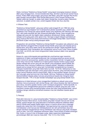 4
Waktu membaca "Katekismus Gereja Katolik" orang dapat menangkap kesatuan rahasia
Allah yang mengagumkan, rencana keselamatan-Nya, demikian pula tempat sentral Yesus
Kristus, Putera Allah yang tunggal, yang diutus oleh Bapa, yang oleh naungan Roh Kudus
telah menjadi manusia dalam rahim Bunda Maria tersuci untuk menjadi Penebus kita.
Setelah wafat dan bangkit, Ia selalu hadir dalam Gereja-Nya, terutama dalam Sakramen-
sakramen. Ia adalah sumber iman, contoh kegiatan Kristen dan Guru doa kita.
4. Wibawa Teks
"Katekismus Gereja Katolik", yang saya sahkan pada tanggal 25 Juni 1992 dan yang
penerbitannya saya tetapkan hari ini berdasarkan jabatan apostolik saya, adalah satu
penjelasan iman Gereja dan ajaran Katolik seperti yang disaksikan dan diterangi oleh Kitab
Suci, oleh tradisi apostolik dan oleh Wewenang Mengajar Gereja. Saya mengakuinya
sebagai alat yang sah dan legitim dalam pelayanan persekutuan Gereja, selanjutnya
sebagai norma yang pasti untuk ajaran iman. Semoga ia dapat melayani pembaharuan
yang untuknya Roh Kudus tanpa henti-hentinya memanggil Gereja Allah, tubuh Kristus,
penziarah di jalan menuju terang Kerajaan abadi.
Pengesahan dan penerbitan "Katekismus Gereja Katolik" merupakan satu pelayanan yang
dapat diberikan pengganti Petrus kepada Gereja Katolik yang kudus dan kepada semua
Gereja lokal, yang hidup dalam damai dan persekutuan dengan Takhta Apostolik Roma:
yaitu pelayanan untuk menguatkan dan meneguhkan semua murid Tuhan Yesus di dalam
iman (bdk. Luk 22:23), dan untuk mengukuhkan ikatan kesatuan dalam iman apostolik
yang sama.
Karena itu, saya minta kepada para gembala dan umat beriman agar menerima
katekismus ini dalam semangat persekutuan dan mempergunakannya secara cermat
dalam memenuhi perutusannya, apabila mereka mewartakan Injil dan mengajak orang
untuk hidup menurut Injil. Katekismus ini dipercayakan kepada mereka supaya dapat
dipakai sebagai teks acuan yang sah dan otentik untuk penjelasan ajaran Katolik dan
teristimewa untuk menyusun katekismus di wilayah-wilayah. Sekaligus ia ditawarkan
kepada semua warga beriman yang ingin memperdalam pengetahuannya mengenai
kekayaan keselamatan yang tidak habis-habis-nya (bdk. Yoh 8:32). Selanjutnya ia mau
memberikan juga satu dukungan untuk upaya-upaya ekumenis, yang mencakup kerinduan
kudus menuju kesatuan semua orang Kristen, kalau ia menunjukkan dengan cermat isi
dan hubungan yang harmonis dari iman Katolik. Akhirnya "Katekismus Gereja Katolik"
dipersembahkan kepada setiap manusia yang bertanya kepada kita mengenai dasar
harapan kita (bdk. 1 Ptr 3:15) dan hendak mempelajari apa yang Gereja Katolik imani.
Katekismus ini tidak bertujuan untuk menggantikan katekismus wilayah yang sudah
disahkan menurut peraturan oleh otoritas Gereja, oleh Uskup diosesan dan oleh konferensi
para Uskup, terutama apabila mereka sudah mendapat pengesahan Takhta Apostolik. Ia
bertujuan untuk menggairahkan penyusunan katekismus wilayah yang baru dan untuk
membantu mereka yang memperhitungkan situasi dan kultur yang berbeda-beda, namun
sekaligus dengan saksama memelihara kesatuan iman dan kesetiaan kepada ajaran
Katolik.
5. Penutup
Pada akhir dokumen ini, yang memperkenalkan "Katekismus Gereja Katolik", saya mohon
kepada Perawan Maria tersuci, bunda Sabda yang telah menjadi manusia dan bunda
Gereja, supaya dengan doa yang berkuasa ia membantu pelayanan katekese dalam
seluruh Gereja pada segala tingkat dalam zaman ini karena zaman kita ini dipanggil
kepada satu upaya baru demi evangelisasi. Semoga terang iman yang benar dapat
membebaskan umat manusia dari ketidakpahaman dan dari perhambaan dosa dan
dengan demikian menghantarnya menuju kebebasan satu-satunya yang layak mendapat
nama ini (bdk. Yoh 8:23): kebebasan kehidupan dalam Yesus Kristus di bawah bimbingan
Rob. Kudus, di dunia ini dan di Kerajaan surga, dalam kepenuhan kebahagiaan
pemandangan Allah dari muka ke muka (bdk. 1 Kor 13:12; 2 Kor 5:6-8).
 