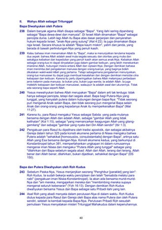 40
Il. Wahyu Allah sebagai Tritunggal
Bapa Diwahyukan oleh Putera
238 Dalam banyak agama Allah disapa sebagai "Bapa". Yang ilahi sering dipandang
sebagai "Bapa dewa-dewi dan manusia". Di Israel Allah dinamakan "Bapa" sebagai
pencipta dunia. Lebih lagi Allah itu Bapa atas dasar perjanjian dan penyerahan
hukum kepada Israel, "anak-Nya yang sulung" (Kel 4:22). Ia juga dinamakan Bapa
raja Israel. Secara khusus Ia adalah "Bapa kaum miskin", yatim dan janda, yang
berada di bawah perlindungan-Nya yang penuh kasih.
239 Kalau bahasa iman menamakan Allah itu "Bapa", maka ia menunjukkan terutama kepada
dua aspek: bahwa Allah adalah awal mula segala sesuatu dan otoritas yang mulia dan
sekaligus kebaikan dan kepedulian yang penuh kasih akan semua anak-Nya. Kebaikan Allah
sebagai orang-tua ini dapat dinyatakan juga dalam gambar keibuan, yang lebih menekankan
imanensi Allah, hubungan mesra antara Allah dan ciptaan-Nya. Dengan demikian bahasa
iman menimba dari pengalaman manusia dengan orang-tuanya, yang baginya boleh
dikatakan wakil-wakil Allah yang pertama. Tetapi sebagaimana pengalaman menunjukkan,
orang-tua manusiawi itu dapat juga membuat kesalahan dan dengan demikian menodai citra
kebapaan dan keibuan. Karena itu perlu diperingatkan bahwa Allah melampaui perbedaan
jenis kelamin pada manusia. Ia bukan pria, bukan juga wanita; Ia adalah Allah. Ia juga
melebihi kebapaan dan keibuan manusiawi, walaupun Ia adalah awal dan ukurannya. Tidak
ada seorang bapa seperti Allah.
240 Yesus mewahyukan bahwa Allah merupakan "Bapa" dalam arti tak terduga: tidak
hanya sebagai pencipta, tetapi dari segala abad. Bapa bagi Putera-Nya yang
tunggal, yang hanyalah putera dalarn hubungan dengan bapa-Nya: "Tidak seorang
pun mengenal Anak selain Bapa, dan tidak seorang pun mengenal Bapa selain
Anak dan orang-orang yang kepadanya Anak itu memperkenalkan Bapa" (Mat
11:27).
241 Karena itu, para Rasul mengakui Yesus sebagai Sabda: yang pada mulanya
bersama dengan Allah dan adalah Allah, sebagai "gambar Allah yang tidak
kelihatan" (Kol 1:15), sebagai "yang memancarkan keagungan Allah yang gilang-
gemilang" dan sebagai "gambar yang nyata dari Diri Allah sendiri" (Ibr 1:3).
242 Pengakuan para Rasul itu dipelihara oleh tradisi apostolik, dan sebagai akibatnya
Gereja dalarn tahun 325 pada konsili ekumene pertama di Nisea mengakui bahwa
Putera adalah "sehakikat [homoousios, consubstantialis] dengan Bapa", artinya satu
Allah yang Esa bersama dengan-Nya. Konsili ekumene kedua, yang berkumpul di
Konstantinopel tahun 381, mempertahankan ungkapan ini dalam rumusannya
mengenai iman Nisea dan mengakui "Putera Allah yang tunggal" sebagai yang
"dilahirkan dari Bapa sebelum segala abad: Allah dari Allah, terang dari terang, Allah
benar dari Allah benar, dilahirkan, bukan dijadikan, sehakikat dengan Bapa" (DS
150).
Bapa dan Putera Diwahyukan oleh Roh Kudus
243 Sebelum Paska-Nya, Yesus menjanjikan seorang "Penghibur [paraklet] yang lain":
Roh Kudus. Ia sudah bekerja waktu penciptaan dan telah "bersabda melalui para
nabi" (pengakuan iman Nisea-Konstantinopel). Ia akan ada bersama murid-murid-
Nya dan "am mereka, mengajarkan mereka dan "membimbing mereka supaya
mengenal seluruh kebenaran" (Yoh 16:13). Dengan demikian Roh Kudus
diwahyukan bersama Yesus dan Bapa sebagai satu Pribadi ilahi yang lain.
244 Asal Roh yang abadi menyata dalam perutusan-Nya di dalam waktu. Roh Kudus
diutus kepada para Rasul dan Gereja oleh Bapa atas nama Putera dan oleh Putera
sendiri, setelah Ia kembali kepada Bapa-Nya. Perutusan Pribadi Roh sesudah
pemuliaan Yesus menyatakan misteri Tritunggal Mahakudus dalam kepenuhannya.
 