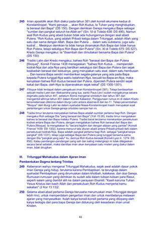41
245 Iman apostolik akan Roh diakui pada tahun 381 oleh konsili ekumene kedua di
Konstantinopel: "Kami percaya ... akan Roh Kudus, Ia Tuhan yang menghidupkan,
Ia berasal dari Bapa" (DS 150). Dengan demikian Gereja mengakui Bapa sebagai
"sumber dan pangkal seluruh ke-Allah-an" (Sin. VI di Toledo 638: DS 490). Namun
asal Roh Kudus yang abadi bukan tidak ada hubungannya dengan asal abadi
Putera: "Roh Kudus, yang adalah Pribadi ketiga dalam Tritunggal, adalah Allah yang
satu dan sama dengan Allah, Bapa dan Putera ... dalam satu substansi, juga satu
kodrat ... Meskipun demikian Ia tidak hanya dinamakan Roh Bapa dan tidak hanya
Roh Putera, tetapi sekaligus Roh Bapa dan Putera" (Sin. XI di Toledo 675: DS 527).
Kredo Gereja mengakui: Ia "disembah dan dimuliakan bersama Bapa dan Putera"
(DS 150).
246 Tradisi Latin dari Kredo mengakui, bahwa Roh "berasal dari Bapa dan Putera
[filioque]". Konsili Firense 1438 menegaskan: "bahwa Roh Kudus ... memperoleh
kodrat-Nya dan ada-Nya yang berdikari sekaligus dari Bapa dan Putera dan sejak
keabadian berasal dari keduanya, yang merupakan satu asal, dalam satu hembusan
... Dan karena Bapa sendiri memberikan segala-galanya yang ada pada Bapa
kepada Putera tunggal-Nya waktu kelahiran-Nya, kecuali ke-Bapa-an-Nya, maka
kenyataan bahwa Roh Kudus berasal dari Putera, diperoleh Putera sendiri sejak
kekal dari Bapa, oleh-Nya Ia diperanakkan sejak kekal" (DS 1300-1301).
247 Filioque tidak terdapat dalam pengakuan iman Konstantinopel (381). Tetapi berdasarkan
sebuah tradisi Latin dan Aleksandria yang tua, santo Paus Leo I sudah mengakuinya secara
dogmatis pada tahun 447, sebelum Roma mengenal simbolum dari tahun 381 dan
mengambil alihnya tahun 451 dalam Konsili Kalsedon. Penggunaan rumus ini di dalam Kredo
lama-kelamaan diterima dalam liturgi Latin antara abad ke-8 dan ke-11. Tetapi penambahan
"filioque" oleh liturgi Latin ke dalam syahadat Nisea-Konstantinopel masih merupakan soal
pertentangan untuk Gereja-gereja ortodoks sampai hari ini.
248 Tradisi timur terutama menyatakan bahwa Bapa adalah sumber pertama bagi Roh. Dengan
mengakui Roh sebagai Dia "yang berasal dari Bapa" (Yoh 15:26), tradisi timur mengatakan
bahwa Ia berasal dari Bapa melalui Putera. Tradisi barat terutama menekankan persekutuan
kodrati antara Bapa dan Putera, dengan mengatakan bahwa Roh berasal dari Bapa dan
Putera [filioque]. Ia mengatakan itu "secara legitim dan dengan alasan yang pantas" (Konsili
Firenze 1439: DS 1302), karena menurut tata aturan abadi antara Pribadi-pribadi ilahi dalam
persekutuan kodrati-Nya, Bapa adalah pangkal pertama bagi Roh, sebagai "pangkal tanpa
pangkal" (DS 1331), tetapi juga sebagai Bapa dari Putera yang tunggal bersama-sama
dengan Dia "pangkal yang satu" itu, darinya Roh Kudus berasal (Konsili Lyon Ir. 1274: DS
850). Kalau pandangan-pandangan yang sah dan saling melengkapi ini tidak ditegaskan
secara berat sebelah, maka identitas iman akan kenyataan satu misteri yang diakui dalam
iman, tidak dirugikan.
III. Tritunggal Mahakudus dalam Ajaran Iman
Pembentukan Dogma tentang Trinitas
249 Kebenaran wahyu mengenai Tritunggal Mahakudus, sejak awal adalah dasar pokok
iman Gereja yang hidup, terutama karena Pembaptisan. Ia terungkap dalam
syahadat Pembaptisan yang dirumuskan dalam khotbah, katekese, dan doa Gereja.
Rumusan-rumusan yang demikian itu sudah ada dalam tulisan-tulisan para Rasul,
seperti salam yang diambil alih ke dalam perayaan Ekaristi: "Kasih karunia Tuhan
Yesus Kristus dan kasih Allah dan persekutuan Roh Kudus menyertai kamu
sekalian" (2 Kor 13:13)2.
250 Selama abad-abad pertama Gereja berusaha merumuskan iman Tritunggal dengan
lebih rinci, untuk memperdalam pengertian iman dan untuk membelanya melawan
ajaran yang menyesatkan. Itulah karya konsili-konsili pertama yang ditopang oleh
karya teologis dari para bapa Gereja dan didukung oleh kesadaran iman umat
Kristen.
 