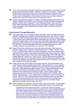 42
251 Untuk merumuskan dogma Tritunggal, Gereja harus mengembangkan terminologi yang tepat
dengan bantuan istilah-istilah filsafat - "substansi", "pribadi" atau "hupostasis", "hubungan".
Dengan demikian ia tidak menaklukkan iman kepada kebijaksanaan manusiawi, tetapi
memberi kepada istilah-istilah itu satu arti baru yang belum diketahui sebelumnya, sehingga
mereka mampu mengungkapkan misteri yang tak terucapkan itu, yang "jauh melampaui
segala sesuatu yang kita mengerti dengan cara manusiawi" (SPF 2).
252 Gereja mempergunakan gagasan "substansi" (kadang-kadang diterjemahkan juga
dengan "hakikat" atau "kodrat") untuk menyatakan kodrat ilahi dalam kesatuannya;
gagasan "pribadi" atau "hupostasis" untuk menyatakan Bapa, Putera, dan Roh
Kudus dalam perbedaan-Nya yang real satu dari yang lain; gagasan "hubungan"
untuk mengatakan bahwa perbedaannya terletak dalam hubungan timbal balik
antara ketiganya
Dogma tentang Tritunggal Mahakudus
253 Tritunggal adalah satu. Kita tidak mengakui tiga Allah, tetapi satu Allah dalam tiga
Pribadi: "Tritunggal yang sehakikat" (Konsili Konstantinopel 1155: DS 421). Pribadi-
pribadi ilahi tidak membagi-bagi ke-Allah-an yang satu itu di antara mereka, tetapi
masing-masing dari mereka adalah Allah sepenuhnya dan seluruhnya: "Bapa adalah
yang sama seperti Putera, Putera yang sama seperti Bapa. Bapa dan Putera adalah
yang sama seperti Roh Kudus, yaitu satu Allah menurut kodrat" (Sinode Toledo XI
675: DS 530). "Tiap-tiap dari ketiga Pribadi itu merupakan kenyataan itu, yakni
substansi, hakikat, atau kodrat ilahi" (K. Lateran IV 1215: DS 804).
254 Ketiga Pribadi ilahi berbeda secara real satu dengan yang lain. Allah yang satu
bukanlah "seakan-akan sendirian" (Fides Damasi: DS 71). "Bapa", "Putera", "Roh
Kudus", bukanlah hanya nama-nama yang menyatakan cara-cara berada berbeda
dari hakikat ilahi, karena mereka secara real berbeda satu dengan yang lain: "Bapa
tidak sama dengan Putera, Putera tidak sama dengan Bapa, Roh Kudus tidak sama
dengan Bapa dan Putera" (Sin. Toledo XI 675: DS 530). Masing-masing berbeda
satu dengan yang lain oleh hubungan asalnya: Adalah "Bapa yang melahirkan, dan
Putera yang dilahirkan dan Roh Kudus yang dihembuskan" (K. Lateran IV 1215: DS
804). Kesatuan ilahi bersifat tritunggal.
255 Ketiga Pribadi ilahi berhubungan satu dengan yang lain. Karena perbedaan real
antar Pribadi itu tidak membagi kesatuan ilahi, maka perbedaan itu hanya terdapat
dalam hubungan timbal balik: "Dengan nama-nama pribadi, yang menyatakan satu
hubungan, maka Bapa dihubungkan dengan Putera, Putera dihubungkan dengan
Bapa, dan Roh Kudus dihubungkan dengan keduanya: Walaupun mereka
dinamakan tiga Pribadi seturut hubungan mereka, namun mereka adalah satu
hakikat atau substansi, demikian iman kita" (Sin.Toledo XI 675: DS 528). Dalam
mereka "segala-galanya... satu, sejauh tidak ada perlawanan seturut hubungan" (K.
Firenze 1442: DS 1330). "Karena kesatuan ini, maka Bapa seluruhnya ada dalam
Putera, seluruhnya ada dalam Roh Kudus; Putera seluruhnya ada dalam Bapa,
seluruhnya ada dalam Roh Kudus; Roh Kudus seluruhnya ada dalam Bapa,
seluruhnya ada dalam Putera" (ibid., DS 1331).
256 Santo Gregorius dari Nasiansa, yang dinamakan juga "sang teolog", menyampaikan
rumusan berikut tentang iman Tritunggal kepada para katekumen Konstantinopel:
"Peliharalah terutama warisan yang baik ini, untuknya aku hidup dan berjuang,
dengannya Aku mau mati dan yang menyanggupkan aku memikul segala kemalangan
dan menolak segala hiburan: ialah pengakuan iman akan Bapa dan Putera dan Roh
Kudus. Aku mempercayakannya hari ini kepada kalian. Di dalam pengakuan itu aku
akan mencelupkan kamu pada saat ini ke dalam air dan mengangkat kembali dari
dalamnya. Aku memberikan pengakuan itu kepada kalian sebagai pendamping dan
pengawal seluruh kehidupan kalian. Aku memberikan kepada kalian ke-Allah-an dan
kekuasaan yang satu, yang sebagai satu berada dalam tiga dan mencakup Ketiga itu
 