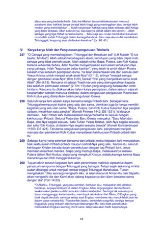 43
atas cara yang berbeda-beda. Satu ke-Allahan tanpa ketidaksamaan menurut
substansi atau hakikat, tanpa derajat lebih tinggi yang meninggikan atau derajat lebih
rendah yang merendahkan ... Itulah kesamaan hakikat yang tidak terbatas dari Ketiga
yang tidak terbatas. Allah seluruhnya, tiap-tiapnya dilihat dalam diri sendiri ... Allah
sebagai yang tiga dilihat bersama-sama ... Baru saja aku mulai memikirkan kesatuan,
muncullah sudah Tritunggal dalam kemegahan-Nya. Baru saja aku mulai memikirkan
Tritungggal, langsung saya disilaukan kesatuan" (or. 40, 41).
IV Karya-karya Allah dan Pengutusan-pengutusan Trinitaris
257 "O Cahaya yang membahagiakan, Tritunggal dan Kesatuan asli" (LH Madah "O lux
beata, Trinitas"). Allah adalah kebahagiaan abadi, kehidupan yang tidak dapat mati,
cahaya yang tidak pernah pudar. Allah adalah cinta: Bapa, Putera, dan Roh Kudus.
Karena kehendak bebas, Allah hendak menyampaikan kemuliaan kehidupan-Nya
yang bahagia. Inilah "keputusan belas kasihan", yang telah Ia ambil dalam Putera
kekasih-Nya sebelum penciptaan dunia. "Ia telah menentukan kita dari semula oleh
Yesus Kristus untuk menjadi anak-anak-Nya" (Ef 1:5), artinya "menjadi serupa
dengan gambaran anak-Nya" (Rm 8:29), berkat "Roh yang menjadikan kamu anak
Allah" (Rm 8:15). Rencana ini adalah "kasih karunia yang dianugerahkan kepada
kita sebelum permulaan zaman" (2 Tim 1:9) dan yang langsung berasal dari cinta
trinitaris. Rencana itu dilaksanakan dalam karya penciptaan, dalam seluruh sejarah
keselamatan setelah manusia berdosa, dalam pengutusan-pengutusan Putera dan
Roh Kudus yang dilanjutkan dalam pengutusan Gereja.
258 Seluruh karya ilahi adalah karya bersama ketiga Pribadi ilahi. Sebagaimana
Tritunggal mempunyai kodrat yang satu dan sama, demikian juga Ia hanya memiliki
kegiatan yang satu dan sama. "Bapa, Putera, dan Roh Kudus bukanlah tiga pangkal
ciptaan, melainkan satu pangkal" (Konsili Firense 1442: DS 1331). Walaupun
demikian, `tiap Pribadi ilahi melaksanakan karya bersama itu sesuai dengan
kekhususan Pribadi. Seturut Perjanjian Baru Gereja mengakui: "Satu Allah dan
Bapa, dari-Nya segala sesuatu, satu Tuhan Yesus Kristus, oleh-Nya segala sesuatu,
dan satu Roh Kudus, di dalam-Nya segala sesuatu berada" (Konsili Konstantinopel
11553: DS 421). Terutama pengutusan-pengutusan ilahi, penjelmaan menjadi
manusia dan pemberian Roh Kudus menyatakan kekhususan Pribadi-pribadi ilahi
itu.
259 Sebagai karya yang serentak bersama dan pribadi, maka kegiatan ilahi menyatakan,
baik kekhususan Pribadi-pribadi maupun kodrat-Nya yang satu. Karena itu, seluruh
kehidupan Kristen berada dalam persekutuan dengan tiap Pribadi ilahi, tanpa
memisah-misahkan mereka. Siapa yang memuja Bapa, melakukannya melalui
Putera dalam Roh Kudus; siapa yang mengikuti Kristus, melakukannya karena Bapa
menariknya dan Roh menggerakkannya.
260 Tujuan akhir seluruh kegiatan ilahi ialah penerimaan makhluk ciptaan ke dalam
persatuan sempurna dengan Tritunggal yang bahagia. Tetapi sejak sekarang ini kita
sudah dipanggil untuk menjadi tempat tinggal Tritunggal Mahakudus. Tuhan
mengatakan: "Jika seorang mengasihi Aku, ia akan menuruti firman-Ku dan BapaKu
akan mengasihi dia dan Kami akan datang kepadanya dan diam bersama-sama
dengan dia" (Yoh 14:23).
"O Allahku, Tritunggal, yang aku sembah, bantulah aku, melupakan diri sehabis-
habisnya, supaya tertanam di dalam Engkau, tidak tergoyangkan dan tenteram,
seakan-akan jiwaku sudah bermukim dalam keabadian. Semoga tak sesuatu pun
dapat mengganggu kedamaianku, membujuk aku keluar dari Dikau, O Engkau yang
tidak dapat berubah; semoga setiap saat Engkau membawa aku masuk lebih jauh ke
dalam dasar rahasia-Mu. Puaskanlah jiwaku, bentuklah surga-Mu darinya, tempat
tinggal-Mu yang terkasih dan tempat ketenangan-Mu. Aku tidak pernah akan
membiarkan Engkau seorang diri di sana, tetapi aku akan hadir sepenuhnya,
 
