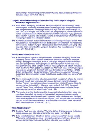 45
selalu mampu mengembangkan kekuasaan-Mu yang besar. Siapa dapat melawan
kekuatan lengan-Mu?" (Keb 11:21).
"Engkau Berbelaskasihan kepada Semua Orang, karena Engkau Sanggup
Melakukan Segala Sesuatu"
270 Allah adalah Bapa yang mahakuasa. Kebapaan-Nya dan kekuasaan-Nya saling
menerangkan. Ia menunjukkan kekuasaan-Nya sebagai Bapa dengan memelihara
kita, dengan menerima kita sebagai anak-anak-Nya (Aku mau "menjadi bapa-Mu,
dan kamu akan menjadi anak-anak-Ku laki-laki dan perempuan, demikianlah firman
Tuhan yang mahakuasa" 2 Kor 6:18); Ia menunjukkan kekuasaan-Nya juga melalui
belas kasihan-Nya yang tidak terbatas, karena Ia menyatakannya terutama dengan
mengampuni dosa-dosa kita secara bebas.
271 Kemahakuasaan ilahi itu sama sekali bukan kesewenang-wenangan: "Dalam Allah
kekuasaan dan hakikat dan kehendak dan budi dan kebijaksanaan dan keadilan itu
sama. Karena itu tidak mungkin ada sesuatu di dalam kekuasaan Allah yang tidak
juga ada dalam kehendak-Nya yang adil dan pikiran-Nya yang bijaksana" (Tomas
Aqu., sAh. 1,25,5, ad 1).
Misteri "Ketidakmampuan" Allah
272 Kalau mengalami kejahatan dan penderitaan, iman akan Bapa yang mahakuasa
dapat diuji secara serius. Sewaktu-waktu Allah tampaknya tidak hadir dan tidak
mampu mencegah kemalangan. Namun Allah Bapa menyatakan kekuasaan-Nya
atas cara paling rahasia dalam penghinaan dan kebangkitan Putera-Nya, yang
mengalahkan yang jahat. Dengan demikian, Yesus yang tersalib adalah "kekuatan
Allah dan hikmat Allah. Sebab yang bodoh dari Allah lebih besar hikmatnya daripada
manusia dan yang lemah dari Allah lebih kuat daripada manusia" (1 Kor 1:2425).
Dalam pembangkitan dan pengangkatan Kristus, Bapa menunjukkan "kekuatan
kuasa-Nya" dan menyatakan betapa "hebat kuasa-Nya bagi kita yang percaya" (Ef
1:19).
273 Hanya iman dapat menerima jalan kekuasaan Allah yang penuh rahasia itu. Iman ini
bermegah-megah atas kelemahan dan dengan demikian menarik kekuasaan
Kristus. Teladan yang paling gemilang mengenai iman ini ialah Perawan Maria. Ia
percaya bahwa "untuk Allah ... tidak ada yang mustahil" (Luk 1:37), dan dapat
memuji Tuhan: "Yang mahakuasa telah melakukan perbuatan-perbuatan besar
kepadaku dan nama-Nya adalah kudus" (Luk 1:49).
274 "Karena itu, iman kita dan harapan kita dengan paling kuat diteguhkan, kalau kita
membawa dalam hati kita keyakinan bahwa Allah sanggup melakukan segala
sesuatu. Apa saja yang harus diimani - meskipun mulia, mengagumkan, dan jauh
melampaui segala susunan dan takaran ciptaan - budi manusia akan menyetujuinya
dengan mudah dan tanpa ragu-ragu, apabila ia telah memahami kabar mengenai
Allah yang mahakuasa" (Catech.R. 1,2,13).
TEKS-TEKS SINGKAT
275 Bersama Ayub yang jujur kita akui: "Aku tahu, bahwa Engkau sanggup melakukan
segala sesuatu, dan tidak ada rencana Mu yang gagal " (Ayb 42: 2).
276 Setia kepada kesaksian Kitab Suci, Gereja sering mengarahkan doanya kepada
"Allah yang mahakuasa dan kekal " [omnipotens sempiterne Deus ... ], karena ia
percaya dengan teguh bahwa untuk Tuhan tidak ada yang mustahil.
 