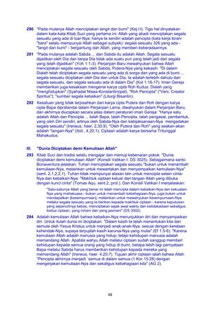 48
290 "Pada mulanya Allah menciptakan langit dan bumi" (Kej l:l). Tiga hal dinyatakan
dalam kata-kata Kitab Suci yang pertama ini: Allah yang abadi menciptakan segala
sesuatu yang ada di luar-Nya; hanya Ia sendiri adalah pencipta (kata kerja ibrani
"bara" selalu mempunyai Allah sebagai subyek): segala sesuatu 326 yang ada -
"langit dan bumi" - bergantung dari Allah, yang memberi keberadaannya.
291 "Pada mulanya adalah Sabda ... dan Sabda itu adalah Allah. Segala sesuatu
dijadikan oleh Dia dan tanpa Dia tidak ada suatu pun yang telah jadi dari segala
yang telah dijadikan" (Yoh 1:1-3). Perjanjian Baru mewahyukan bahwa Allah
menciptakan segala sesuatu oleh Sabda, Putera-Nya yang kekasih. "Di dalam
Dialah telah diciptakan segala sesuatu yang ada di sorga dan yang ada di bumi ...
segala sesuatu diciptakan oleh Dia dan untuk Dia. Ia adalah terlebih dahulu dari
segala sesuatu, dan segala sesuatu ada di dalam Dia" (Kol 1:16-17). Iman Gereja
memberikan juga kesaksian mengenai karya cipta Roh Kudus: Dialah yang
"menghidupkan" (Syahadat Nisea-Konstantinopel), "Roh Pencipta" ("Veni, Creator
Spiritus"), "sumber segala kebaikan" (Liturgi Bisantin).
292 Kesatuan yang tidak terpisahkan dari karya cipta Putera dan Roh dengan karya
cipta Bapa dipratandai dalam Perjanjian Lama, diwahyukan dalam Perjanjian Baru,
dan akhirnya diucapkan secara jelas dalam peraturan iman Gereja: "Hanya satu
adalah Allah dan Pencipta ... Ialah Bapa, Ialah Pencipta, Ialah pengasal, pembentuk,
yang oleh Diri sendiri, artinya oleh Sabda-Nya dan kebijaksanaan-Nya mengadakan
segala sesuatu" (Ireneus, haer, 2,30,9). "Oleh Putera dan Roh" yang seakan-akan
adalah "tangan-Nya" (ibid., 4,20,1). Ciptaan adalah karya bersama Tritunggal
Mahakudus.
III. "Dunia Diciptakan demi Kemuliaan Allah"
293 Kitab Suci dan tradisi selalu mengajar dan memuji kebenaran pokok: "Dunia
diciptakan demi kemuliaan Allah" (Konsili Vatikan I: DS 3025). Sebagaimana santo
Bonaventura jelaskan, Tuhan menciptakan segala sesuatu "bukan untuk menambah
kemuliaan-Nya, melainkan untuk mewartakan dan menyampaikan kemuliaan-Nya"
(sent. 2,1,2,2,1). Tuhan tidak mempunyai alasan lain untuk mencipta selain cinta-
Nya dan kebaikan-Nya: "Makhluk ciptaan keluar dari tangan Allah yang dibuka
dengan kunci cinta" (Tomas Aqu. sent.2, prol.). Dan Konsili Vatikan I menjelaskan:
"Satu-satunya Allah yang benar ini telah mencipta dalam kebaikan-Nya dan kekuatan-
Nya yang mahakuasa - bukan untuk menambah kebahagiaan-Nya, juga bukan untuk
mendapatkan [kesempurnaan], melainkan untuk mewahyukan kesempurnaan-Nya
melalui segala sesuatu yang Ia berikan kepada makhluk ciptaan - karena keputusan
yang sepenuhnya bebas, menciptakan sejak awal waktu dari ketidakadaan sekaligus
kedua ciptaan, yang rohani dan yang jasmani" (DS 3002).
294 Adalah kemuliaan Allah bahwa kebaikan-Nya menunjukkan diri dan menyampaikan
diri. Untuk itulah dunia ini diciptakan. "Dalam kasih Ia telah menentukan kita dari
semula oleh Yesus Kristus untuk menjadi anak-anak-Nya, sesuai dengan kerelaan
kehendak-Nya, supaya terpujilah kasih karunia-Nya yang mulia" (Ef 1:5-6). "Karena
kemuliaan Allah adalah manusia yang hidup; tetapi kehidupan manusia adalah
memandang Allah. Apabila wahyu Allah melalui ciptaan sudah sanggup memberi
kehidupan kepada semua orang yang hidup di bumi, betapa lebih lagi pernyataan
Bapa melalui Sabda harus memberikan kehidupan kepada mereka yang
memandang Allah" (Ireneus, haer. 4,20,7). Tujuan akhir ciptaan ialah bahwa Allah
"Pencipta akhirnya menjadi `semua di dalam semua (1 Kor 15:28) dengan
mengerjakan kemuliaan-Nya dan sekaligus kebahagiaan kita" (AG 2).
 