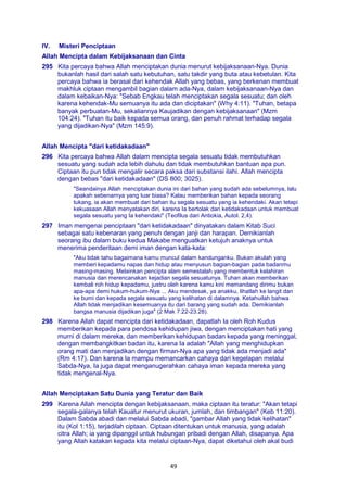 49
IV. Misteri Penciptaan
Allah Mencipta dalam Kebijaksanaan dan Cinta
295 Kita percaya bahwa Allah menciptakan dunia menurut kebijaksanaan-Nya. Dunia
bukanlah hasil dari salah satu kebutuhan, satu takdir yang buta atau kebetulan. Kita
percaya bahwa ia berasal dari kehendak Allah yang bebas, yang berkenan membuat
makhluk ciptaan mengambil bagian dalam ada-Nya, dalam kebijaksanaan-Nya dan
dalam kebaikan-Nya: "Sebab Engkau telah menciptakan segala sesuatu; dan oleh
karena kehendak-Mu semuanya itu ada dan diciptakan" (Why 4:11). "Tuhan, betapa
banyak perbuatan-Mu, sekaliannya Kaujadikan dengan kebijaksanaan" (Mzm
104:24). "Tuhan itu baik kepada semua orang, dan penuh rahmat terhadap segala
yang dijadikan-Nya" (Mzm 145:9).
Allah Mencipta "dari ketidakadaan"
296 Kita percaya bahwa Allah dalam mencipta segala sesuatu tidak membutuhkan
sesuatu yang sudah ada lebih dahulu dan tidak membutuhkan bantuan apa pun.
Ciptaan itu pun tidak mengalir secara paksa dari substansi ilahi. Allah mencipta
dengan bebas "dari ketidakadaan" (DS 800; 3025).
"Seandainya Allah menciptakan dunia ini dari bahan yang sudah ada sebelumnya, lalu
apakah sebenarnya yang luar biasa? Kalau memberikan bahan kepada seorang
tukang, ia akan membuat dari bahan itu segala sesuatu yang ia kehendaki. Akan tetapi
kekuasaan Allah menyatakan diri, karena Ia bertolak dari ketidakadaan untuk membuat
segala sesuatu yang Ia kehendaki" (Teofilus dari Antiokia, Autol. 2,4).
297 Iman mengenai penciptaan "dari ketidakadaan" dinyatakan dalam Kitab Suci
sebagai satu kebenaran yang penuh dengan janji dan harapan. Demikianlah
seorang ibu dalam buku kedua Makabe menguatkan ketujuh anaknya untuk
menerima penderitaan demi iman dengan kata-kata:
"Aku tidak tahu bagaimana kamu muncul dalam kandunganku. Bukan akulah yang
memberi kepadamu napas dan hidup atau menyusun bagian-bagian pada badanmu
masing-masing. Melainkan pencipta alam semestalah yang membentuk kelahiran
manusia dan merencanakan kejadian segala sesuatunya. Tuhan akan memberikan
kembali roh hidup kepadamu, justru oleh karena kamu kini memandang dirimu bukan
apa-apa demi hukum-hukum-Nya ... Aku mendesak, ya anakku, lihatlah ke langit dan
ke bumi dan kepada segala sesuatu yang kelihatan di dalamnya. Ketahuilah bahwa
Allah tidak menjadikan kesemuanya itu dari barang yang sudah ada. Demikianlah
bangsa manusia dijadikan juga" (2 Mak 7:22-23.28).
298 Karena Allah dapat mencipta dari ketidakadaan, dapatlah Ia oleh Roh Kudus
memberikan kepada para pendosa kehidupan jiwa, dengan menciptakan hati yang
murni di dalam mereka, dan memberikan kehidupan badan kepada yang meninggal,
dengan membangkitkan badan itu, karena Ia adalah "Allah yang menghidupkan
orang mati dan menjadikan dengan firman-Nya apa yang tidak ada menjadi ada"
(Rm 4:17). Dan karena Ia mampu memancarkan cahaya dari kegelapan melalui
Sabda-Nya, Ia juga dapat menganugerahkan cahaya iman kepada mereka yang
tidak mengenal-Nya.
Allah Menciptakan Satu Dunia yang Teratur dan Baik
299 Karena Allah mencipta dengan kebijaksanaan, maka ciptaan itu teratur: "Akan tetapi
segala-galanya telah Kauatur menurut ukuran, jumlah, dan timbangan" (Keb 11:20).
Dalam Sabda abadi dan melalui Sabda abadi, "gambar Allah yang tidak kelihatan"
itu (Kol 1:15), terjadilah ciptaan. Ciptaan ditentukan untuk manusia, yang adalah
citra Allah; ia yang dipanggil untuk hubungan pribadi dengan Allah, disapanya. Apa
yang Allah katakan kepada kita melalui ciptaan-Nya, dapat diketahui oleh akal budi
 