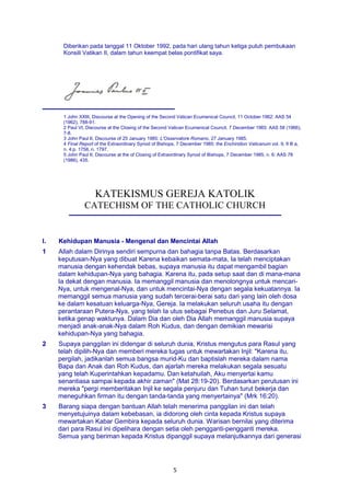 5
Diberikan pada tanggal 11 Oktober 1992, pada hari ulang tahun ketiga puluh pembukaan
Konsili Vatikan II, dalam tahun keempat belas pontifikat saya.
1 John XXIII, Discourse at the Opening of the Second Vatican Ecumenical Council, 11 October 1962: AAS 54
(1962), 788-91.
2 Paul VI, Discourse at the Closing of the Second Vatican Ecumenical Council, 7 December 1965: AAS 58 (1966),
7-8.
3 John Paul II, Discourse of 25 January 1985: L'Osservatore Romano, 27 January 1985.
4 Final Report of the Extraordinary Synod of Bishops, 7 December 1985: the Enchiridion Vaticanum vol. 9, II B a,
n. 4:p. 1758, n. 1797.
5 John Paul II, Discourse at the of Closing of Extraordinary Synod of Bishops, 7 December 1985, n. 6: AAS 78
(1986), 435.
KATEKISMUS GEREJA KATOLIK
CATECHISM OF THE CATHOLIC CHURCH
I. Kehidupan Manusia - Mengenal dan Mencintai Allah
1 Allah dalam Dirinya sendiri sempurna dan bahagia tanpa Batas. Berdasarkan
keputusan-Nya yang dibuat Karena kebaikan semata-mata, Ia telah menciptakan
manusia dengan kehendak bebas, supaya manusia itu dapat mengambil bagian
dalam kehidupan-Nya yang bahagia. Karena itu, pada setup saat dan di mana-mana
Ia dekat dengan manusia. Ia memanggil manusia dan menolongnya untuk mencari-
Nya, untuk mengenal-Nya, dan untuk mencintai-Nya dengan segala kekuatannya. Ia
memanggil semua manusia yang sudah tercerai-berai satu dari yang lain oleh dosa
ke dalam kesatuan keluarga-Nya, Gereja. Ia melakukan seluruh usaha itu dengan
perantaraan Putera-Nya, yang telah Ia utus sebagai Penebus dan Juru Selamat,
ketika genap waktunya. Dalam Dia dan oleh Dia Allah memanggil manusia supaya
menjadi anak-anak-Nya dalam Roh Kudus, dan dengan demikian mewarisi
kehidupan-Nya yang bahagia.
2 Supaya panggilan ini didengar di seluruh dunia, Kristus mengutus para Rasul yang
telah dipilih-Nya dan memberi mereka tugas untuk mewartakan Injil: "Karena itu,
pergilah, jadikanlah semua bangsa murid-Ku dan baptislah mereka dalam nama
Bapa dan Anak dan Roh Kudus, dan ajarlah mereka melakukan segala sesuatu
yang telah Kuperintahkan kepadamu. Dan ketahuilah, Aku menyertai kamu
senantiasa sampai kepada akhir zaman" (Mat 28:19-20). Berdasarkan perutusan ini
mereka "pergi memberitakan Injil ke segala penjuru dan Tuhan turut bekerja dan
meneguhkan firman itu dengan tanda-tanda yang menyertainya" (Mrk 16:20).
3 Barang siapa dengan bantuan Allah telah menerima panggilan ini dan telah
menyetujuinya dalam kebebasan, ia didorong oleh cinta kepada Kristus supaya
mewartakan Kabar Gembira kepada seluruh dunia. Warisan bernilai yang diterima
dari para Rasul ini dipelihara dengan setia oleh pengganti-pengganti mereka.
Semua yang beriman kepada Kristus dipanggil supaya melanjutkannya dari generasi
 