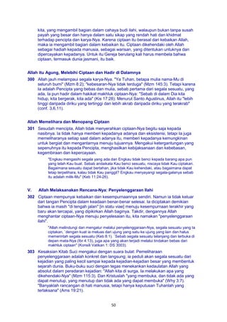 50
kita, yang mengambil bagian dalam cahaya budi ilahi, walaupun bukan tanpa susah
payah yang besar dan hanya dalam satu sikap yang rendah hati dan khidmat
terhadap pencipta dan karya-Nya. Karena ciptaan itu berasal dari kebaikan Allah,
maka ia mengambil bagian dalam kebaikan itu. Ciptaan dikehendaki oleh Allah
sebagai hadiah kepada manusia, sebagai warisan, yang ditentukan untuknya dan
dipercayakan kepadanya. Untuk itu Gereja berulang kali harus membela bahwa
ciptaan, termasuk dunia jasmani, itu baik.
Allah itu Agung, Melebihi Ciptaan dan Hadir di Dalamnya
300 Allah jauh melampaui segala karya-Nya. "Ya Tuhan, betapa mulia nama-Mu di
seluruh bumi" (Mzm 8:2); "kebesaran-Nya tidak terduga" (Mzm 145:3). Tetapi karena
Ia adalah Pencipta yang bebas dan mulia, sebab pertama dari segala sesuatu, yang
ada, Ia pun hadir dalam hakikat makhluk ciptaan-Nya: "Sebab di dalam Dia kita
hidup, kita bergerak, kita ada" (Kis 17:28). Menurut Santo Agustinus, Allah itu "lebih
tinggi daripada diriku yang tertinggi dan lebih akrab daripada diriku yang terakrab"
(conf. 3,6,11).
Allah Memelihara dan Menopang Ciptaan
301 Sesudah mencipta, Allah tidak menyerahkan ciptaan-Nya begitu saja kepada
nasibnya. Ia tidak hanya memberi kepadanya adanya dan eksistensi, tetapi Ia juga
memeliharanya setiap saat dalam adanya itu, memberi kepadanya kemungkinan
untuk bergiat dan mengantarnya menuju tujuannya. Mengakui ketergantungan yang
sepenuhnya itu kepada Pencipta, menghasilkan kebijaksanaan dan kebebasan,
kegembiraan dan kepercayaan.
"Engkau mengasihi segala yang ada dan Engkau tidak benci kepada barang apa pun
yang telah Kau buat. Sebab andaikata Kau benci sesuatu, niscaya tidak Kau ciptakan.
Bagaimana sesuatu dapat bertahan, jika tidak Kau kehendaki, atau bagaimana dapat
tetap terpelihara, kalau tidak Kau panggil? Engkau menyayangi segala-galanya sebab
itu adalah milik-Mu" (Keb 11:24-26).
V. Allah Melaksanakan Rencana-Nya: Penyelenggaraan Ilahi
302 Ciptaan mempunyai kebaikan dan kesempurnaannya sendiri. Namun ia tidak keluar
dari tangan Pencipta dalam keadaan benar-benar selesai. Ia diciptakan demikian
bahwa ia masih "di tengah jalan" [in statu viae] menuju kesempurnaan terakhir yang
baru akan tercapai, yang dipikirkan Allah baginya. Takdir, dengannya Allah
menghantar ciptaan-Nya menuju penyelesaian itu, kita namakan "penyelenggaraan
ilahi".
"Allah melindungi dan mengatur melalui penyelenggaraan-Nya, segala sesuatu yang Ia
ciptakan, `dengan kuat ia meluas dari ujung yang satu ke ujung yang lain dan halus
memerintah segala sesuatu (Keb 8:1). `Sebab segala sesuatu telanjang dan terbuka di
depan mata-Nya (Ibr 4:13), juga apa yang akan terjadi melalui tindakan bebas dari
makhluk ciptaan" (Konsili Vatikan 1: DS 3003).
303 Kesaksian Kitab Suci mengakui dengan suara bulat: Pemeliharaan
penyelenggaraan adalah konkret dan langsung; ia peduli akan segala sesuatu dari
kejadian yang paling kecil sampai kepada kejadian-kejadian besar yang membentuk
sejarah dunia. Buku-buku suci dengan tegas menekankan kedaulatan Allah yang
absolut dalam peredaran kejadian: "Allah kita di surga, Ia melakukan apa yang
dikehendaki-Nya" (Mzm 115:3). Dan Kristuslah "yang membuka, dan tidak ada yang
dapat menutup, yang menutup dan tidak ada yang dapat membuka" (Why 3:7).
"Banyaklah rancangan di hati manusia, tetapi hanya keputusan Tuhanlah yang
terlaksana" (Ams 19:21).
 