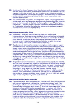 51
304 Demikianlah Roh Kudus, Pengarang utama Kitab Suci, sering kali mempertalikan perbuatan-
perbuatan tertentu dengan Allah, tanpa menyebutkan sebab kedua. Itu bukanlah suatu cara
ungkapan primitif, melainkan suatu cara yang mendalam, untuk mengarahkan perhatian
kepada prioritas Allah dan kekuasaan-Nya yang absolut atas sejarah dan dunia dan dengan
demikian mendidik supaya berharap kepada-Nya. Doa mazmur adalah sekolah besar
mengenai kepercayaan ini.
305 Yesus menghendaki penyerahan diri sebagai anak kepada penyelenggaraan Bapa
surgawi, yang peduli akan kebutuhan-kebutuhan terkecil anak-anak-Nya: "Sebab itu
janganlah kamu khawatir dan berkata: Apakah yang kami makan? Apakah yang
kami minum? ... Bapamu yang di surga tahu bahwa kamu memerlukan semuanya
itu. Tetapi carilah dahulu Kerajaan Allah dan kebenarannya, maka semuanya itu
akan ditambahkan kepadamu" (Mat 6:31-33).
Penyelenggaraan dan Sebab Kedua
306 Allah adalah Tuhan yang berdaulat atas keputusan-Nya. Tetapi untuk
melaksanakannya, Ia mempergunakan juga kerja sama makhluk-Nya. Itu bukanlah
bukti kelemahan, melainkan bukti kebesaran dan kebaikan Allah. Sebab Allah tidak
hanya memberi keberadaan kepada makhluk-Nya, tetapi juga martabat, untuk
bertindak sendiri, menjadi sebab dan asal usul satu dari yang lain dan dengan
demikian bekerja sama dalam pelaksanaan keputusan-Nya.
307 Kepada manusia Allah malahan memberi kemungkinan untuk mengambil bagian
secara bebas dalam penyelenggaraan-Nya, dengan menyerahkan tanggung jawab
kepada mereka, untuk "menaklukkan dunia" dan berkuasa atasnya`. Dengan
demikian Allah memungkinkan manusia, menjadi sebab yang berakal dan bebas
untuk melengkapi karya penciptaan dan untuk menyempurnakan harmoninya demi
kesejahteraan diri dan sesama. Manusia sering kali merupakan teman sekerja Allah
yang tidak sadar, tetapi dapat juga secara sadar memperhatikan rencana ilahi dalam
perbuatannya, dalam doanya, tetapi juga dalam penderitaannya. Dengan demikian
secara penuh dan utuh mereka menjadi "teman sekerja Allah" ( I Kor 3:9; 1 Tes 3:2)
dan Kerajaan-Nya.
308 Dengan demikian kebenaran bahwa Allah bekerja dalam setup perbuatan makhluk-
Nya tidak dapat dipisahkan dari iman akan Allah Pencipta. Ia adalah sebab pertama,
yang bekerja dalam dan melalui sebab kedua. "Karma Allah yang mengerjakan ini
dalam kamu baik kehendak maupun pekerjaan menurut kerelaan-Nya" (Flp 2:1.3).
Kebenaran ini sama sekali tidak merugikan martabat makhluk, tetapi
meninggikannya. Diangkat dari ketidakadaan oleh kekuasaan, kebijaksanaan dan
kebaikan Allah, makhluk tidak dapat berbuat apa-apa, kalau ia diputuskan dari
asalnya, karma "ciptaan menghilang tanpa Pencipta" (GS 36,3). Lebih lagi, ia tidak
dapat mencapai tujuan akhirnya tanpa bantuan rahmat.
Penyelenggaraan dan Skandal Kejahatan
309 Tetapi apabila Allah, Bapa yang mahakuasa, Pencipta suatu dunia yang teratur dan
baik, memperhatikan semua makhluk-Nya, mengapa lalu ada yang jahat? Tiap
jawaban yang terburu-buru atas pertanyaan yang mendesak dan tak terelakkan,
yang menyakitkan dan yang penuh rahasia ini, akan tidak memuaskan. Iman Kristen
secara menyeluruh adalah jawaban atas pertanyaan ini: keadaan baik ciptaan,
drama dosa, cinta Allah yang sabar, yang mendekati manusia. Ia melakukan ini
melalui perjanjian-perjanjian-Nya, melalui penjelmaan Putera-Nya menjadi manusia
yang menyelamatkan dan melalui anugerah Roh; Ia melakukan ini dengan
mengumpulkan Gereja dan melalui kekuatan Sakramen; akhirnya Ia melakukan itu
melalui panggilan menuju kehidupan yang membahagiakan. Makhluk yang bebas
sejak awal sudah diundang supaya menerima panggilan ini. Tetapi mereka juga
 