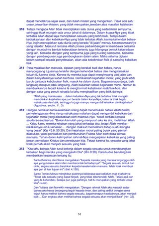 52
dapat menolaknya sejak awal, dan itulah misteri yang mengerikan. Tidak ada satu
unsur pewartaan Kristen, yang tidak merupakan jawaban atas masalah kejahatan.
310 Tetapi mengapa Allah tidak menciptakan satu dunia yang sedemikian sempurna,
sehingga tidak mungkin ada unsur jahat di dalamnya. Dalam kuasa-Nya yang tidak
terbatas Allah dapat saja menciptakan sesuatu yang lebih baik. Tetapi dalam
kebijaksanaan dan kebaikan-Nya yang tidak terbatas Allah, karma kehendak bebas-
Nya, ingin menciptakan satu dunia yang berada "di jalan" menuju kesempurnaannya
yang terakhir. Menurut rencana Allah proses perkembangan ini membawa bersama
dengan munculnya bentuk keberadaan tertentu juga hilangnya bentuk keberadaan
yang lain, bersama dengan yang sempurna juga yang kurang sempurna, bersama
dengan pembangunan juga pembongkaran dalam alam. Maka selama ciptaan
belum sampai kepada penyelesaian, akan ada kebobrokan fisik di samping kebaikan
fisik.
311 Para malaikat dan manusia, ciptaan yang berakal budi dan bebas, harus
menyongsong tujuannya terakhir dengan kehendak bebas dan mengutamakan
tujuan itu karena cinta. Karena itu mereka juga dapat menyimpang dari jalan dan
dalam kenyataannya sudah berdosa. Demikianlah kejahatan moral, yang jauh lebih
buruk daripada kebobrokan fisik, masuk ke dalam dunia. Bagaimanapun juga, baik
langsung maupun tidak langsung, Allah bukanlah sebab kejahatan moral. Namun Ia
membiarkannya terjadi karena Ia menghormati kebebasan makhluk-Nya, dan
dengan cara yang penuh rahasia Ia tahu menghasilkan yang baik darinya:
"Allah yang mahakuasa ... dalam kebaikan-Nya yang tak terbatas tidak mungkin
membiarkan kejahatan apa pun berada dalam karya-Nya, kalau Ia tidak begitu
mahakuasa dan baik, sehingga Ia juga mampu mengambil kebaikan dari kejahatan"
(Agustinus, enchir. 11, 3).
312 Dengan demikian lama-kelamaan orang dapat menemukan bahwa Allah dalam
penyelenggaraan-Nya yang mahakuasa malahan dapat mengambil kebaikan dari
kejahatan moral yang disebabkan oleh makhluk-Nya. Yosef berkata kepada
saudara-saudaranya: "Bukan kamulah yang menyuruh aku ke sini, melainkan Allah
... Kalau kamu mereka-rekakan yang jahat terhadap aku, tetapi Allah mereka-
rekakannya untuk kebaikan ... dengan maksud memelihara hidup suatu bangsa
yang besar" (Kej 45:8; 50:20). Dari kejahatan moral paling buruk yang pernah
dilakukan, yakni penolakan dan pembunuhan Putera Allah oleh dosa semua
manusia, Tuhan dalam kelimpahan rahmat-Nya mengerjakan kebaikan yang paling
besar: pemuliaan Kristus dan penebusan kita. Tetapi karena itu, sesuatu yang jahat
tidak pernah akan menjadi sesuatu yang baik.
313 "Kita tahu bahwa Allah turut bekerja dalam segala sesuatu untuk mendatangkan
kebaikan bagi mereka yang mengasihi Dia" (Rm 8:28). Para kudus berulang kali
memberikan kesaksian tentang itu:
Santa Katarina dari Siena mengatakan "kepada mereka yang merasa terganggu oleh
apa yang mereka alami dan memberontak terhadapnya": "Segala sesuatu timbul dari
cinta, segala sesuatu diarahkan kepada keselamatan manusia. Allah tidak membuat
apa pun di luar tujuan ini" (dial. 4,138).
Santo Tomas Morus menghibur puterinya beberapa saat sebelum mati syahidnya:
"Tidak ada sesuatu yang dapat terjadi, yang tidak dikehendaki Allah. Tetapi apa pun
yang Ia kehendaki, betapa pun juga pahitnya, hal itu merupakan yang terbaik untuk
kita" (surat).
Dan Yuliana dari Norwikh mengatakan: "Dengan rahmat Allah aku menjadi sadar
bahwa aku harus berpegang teguh kepada iman, dan paling sedikit dengan sama
teguh harus melihat bahwa segala sesuatu, bagaimanapun keadaannya, akan menjadi
baik ... Dan engkau akan melihat bahwa segala sesuatu akan menjadi baik" (rev. 32).
 