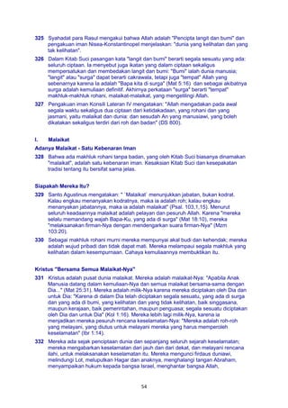 54
325 Syahadat para Rasul mengakui bahwa Allah adalah "Pencipta langit dan bumi" dan
pengakuan iman Nisea-Konstantinopel menjelaskan: "dunia yang kelihatan dan yang
tak kelihatan".
326 Dalam Kitab Suci pasangan kata "langit dan bumi" berarti segala sesuatu yang ada:
seluruh ciptaan. Ia menyebut juga ikatan yang dalam ciptaan sekaligus
mempersatukan dan membedakan langit dan bumi: "Bumi" ialah dunia manusia;
"langit" atau "surga" dapat berarti cakrawala, tetapi juga "tempat" Allah yang
sebenarnya karena Ia adalah "Bapa kita di surga" (Mat 5:16) dan sebagai akibatnya
surga adalah kemuliaan definitif. Akhirnya perkataan "surga" berarti "tempat"
makhluk-makhluk rohani, malaikat-malaikat, yang mengelilingi Allah.
327 Pengakuan iman Konsili Lateran IV mengatakan: "Allah mengadakan pada awal
segala waktu sekaligus dua ciptaan dari ketidakadaan, yang rohani dan yang
jasmani, yaitu malaikat dan dunia: dan sesudah An yang manusiawi, yang boleh
dikatakan sekaligus terdiri dari roh dan badan" (DS 800).
I. Malaikat
Adanya Malaikat - Satu Kebenaran Iman
328 Bahwa ada makhluk rohani tanpa badan, yang oleh Kitab Suci biasanya dinamakan
"malaikat", adalah satu kebenaran iman. Kesaksian Kitab Suci dan kesepakatan
tradisi tentang itu bersifat sama jelas.
Siapakah Mereka Itu?
329 Santo Agustinus mengatakan: " `Malaikat` menunjukkan jabatan, bukan kodrat.
Kalau engkau menanyakan kodratnya, maka ia adalah roh; kalau engkau
menanyakan jabatannya, maka ia adalah malaikat" (Psal. 103,1,15). Menurut
seluruh keadaannya malaikat adalah pelayan dan pesuruh Allah. Karena "mereka
selalu memandang wajah Bapa-Ku, yang ada di surga" (Mat 18:10), mereka
"melaksanakan firman-Nya dengan mendengarkan suara firman-Nya" (Mzm
103:20).
330 Sebagai makhluk rohani murni mereka mempunyai akal budi dan kehendak; mereka
adalah wujud pribadi dan tidak dapat mati. Mereka melampaui segala makhluk yang
kelihatan dalam kesempurnaan. Cahaya kemuliaannya membuktikan itu.
Kristus "Bersama Semua Malaikat-Nya"
331 Kristus adalah pusat dunia malaikat. Mereka adalah malaikat-Nya: "Apabila Anak
Manusia datang dalam kemuliaan-Nya dan semua malaikat bersama-sama dengan
Dia..." (Mat 25:31). Mereka adalah milik-Nya karena mereka diciptakan oleh Dia dan
untuk Dia: "Karena di dalam Dia telah diciptakan segala sesuatu, yang ada di surga
dan yang ada di bumi, yang kelihatan dan yang tidak kelihatan, baik singgasana,
maupun kerajaan, baik pemerintahan, maupun penguasa; segala sesuatu diciptakan
oleh Dia dan untuk Dia" (Kol 1:16). Mereka lebih lagi milik-Nya, karena ia
menjadikan mereka pesuruh rencana keselamatan-Nya: "Mereka adalah roh-roh
yang melayani, yang diutus untuk melayani mereka yang harus memperoleh
keselamatan" (Ibr 1:14).
332 Mereka ada sejak penciptaan dunia dan sepanjang seluruh sejarah keselamatan;
mereka mengabarkan keselamatan dari jauh dan dari dekat, dan melayani rencana
ilahi, untuk melaksanakan keselamatan itu. Mereka mengunci firdaus duniawi,
melindungi Lot, meluputkan Hagar dan anaknya, menghalangi tangan Abraham,
menyampaikan hukum kepada bangsa Israel, menghantar bangsa Allah,
 