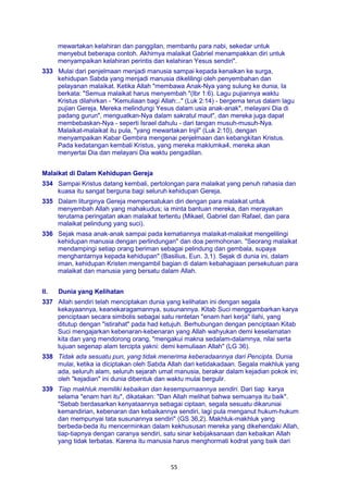 55
mewartakan kelahiran dan panggilan, membantu para nabi, sekedar untuk
menyebut beberapa contoh. Akhirnya malaikat Gabriel menampakkan diri untuk
menyampaikan kelahiran perintis dan kelahiran Yesus sendiri".
333 Mulai dari penjelmaan menjadi manusia sampai kepada kenaikan ke surga,
kehidupan Sabda yang menjadi manusia dikelilingi oleh penyembahan dan
pelayanan malaikat. Ketika Allah "membawa Anak-Nya yang sulung ke dunia, Ia
berkata: "Semua malaikat harus menyembah "(Ibr 1:6). Lagu pujiannya waktu
Kristus dilahirkan - "Kemuliaan bagi Allah:.." (Luk 2:14) - bergema terus dalam lagu
pujian Gereja. Mereka melindungi Yesus dalam usia anak-anak", melayani Dia di
padang gurun", menguatkan-Nya dalam sakratul maut", dan mereka juga dapat
membebaskan-Nya - seperti Israel dahulu - dari tangan musuh-musuh-Nya.
Malaikat-malaikat itu pula, "yang mewartakan Injil" (Luk 2:10), dengan
menyampaikan Kabar Gembira mengenai penjelmaan dan kebangkitan Kristus.
Pada kedatangan kembali Kristus, yang mereka maklumka4, mereka akan
menyertai Dia dan melayani Dia waktu pengadilan.
Malaikat di Dalam Kehidupan Gereja
334 Sampai Kristus datang kembali, pertolongan para malaikat yang penuh rahasia dan
kuasa itu sangat berguna bagi seluruh kehidupan Gereja.
335 Dalam liturginya Gereja mempersatukan diri dengan para malaikat untuk
menyembah Allah yang mahakudus; ia minta bantuan mereka, dan merayakan
terutama peringatan akan malaikat tertentu (Mikael, Gabriel dan Rafael, dan para
malaikat pelindung yang suci).
336 Sejak masa anak-anak sampai pada kematiannya malaikat-malaikat mengelilingi
kehidupan manusia dengan perlindungan" dan doa permohonan. "Seorang malaikat
mendampingi setiap orang beriman sebagai pelindung dan gembala, supaya
menghantarnya kepada kehidupan" (Basilius, Eun. 3,1). Sejak di dunia ini, dalam
iman, kehidupan Kristen mengambil bagian di dalam kebahagiaan persekutuan para
malaikat dan manusia yang bersatu dalam Allah.
II. Dunia yang Kelihatan
337 Allah sendiri telah menciptakan dunia yang kelihatan ini dengan segala
kekayaannya, keanekaragamannya, susunannya. Kitab Suci menggambarkan karya
penciptaan secara simbolis sebagai satu rentetan "enam hari kerja" ilahi, yang
ditutup dengan "istirahat" pada had ketujuh. Berhubungan dengan penciptaan Kitab
Suci mengajarkan kebenaran-kebenaran yang Allah wahyukan demi keselamatan
kita dan yang mendorong orang, "mengakui makna sedalam-dalamnya, nilai serta
tujuan segenap alam tercipta yakni: demi kemuliaan Allah" (LG 36).
338 Tidak ada sesuatu pun, yang tidak menerima keberadaannya dari Pencipta. Dunia
mulai, ketika ia diciptakan oleh Sabda Allah dari ketidakadaan. Segala makhluk yang
ada, seluruh alam, seluruh sejarah umat manusia, berakar dalam kejadian pokok ini;
oleh "kejadian" ini dunia dibentuk dan waktu mulai bergulir.
339 Tiap makhluk memiliki kebaikan dan kesempurnaannya sendiri. Dari tiap karya
selama "enam hari itu", dikatakan: "Dan Allah melihat bahwa semuanya itu baik".
"Sebab berdasarkan kenyataannya sebagai ciptaan, segala sesuatu dikaruniai
kemandirian, kebenaran dan kebaikannya sendiri, lagi pula menganut hukum-hukum
dan mempunyai tata susunannya sendiri" (GS 36,2). Makhluk-makhluk yang
berbeda-beda itu mencerminkan dalam kekhususan mereka yang dikehendaki Allah,
tiap-tiapnya dengan caranya sendiri, satu sinar kebijaksanaan dan kebaikan Allah
yang tidak terbatas. Karena itu manusia harus menghormati kodrat yang baik dari
 