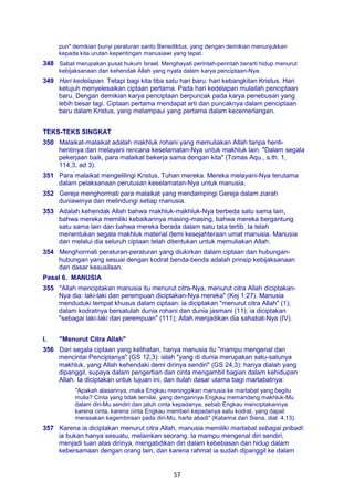 57
pun" demikian bunyi peraturan santo Benediktus, yang dengan demikian menunjukkan
kepada kita urutan kepentingan manusiawi yang tepat.
348 Sabat merupakan pusat hukum Israel. Menghayati perintah-perintah berarti hidup menurut
kebijaksanaan dan kehendak Allah yang nyata dalam karya penciptaan-Nya.
349 Hari kedelapan. Tetapi bagi kita tiba satu hari baru: hari kebangkitan Kristus. Hari
ketujuh menyelesaikan ciptaan pertama. Pada hari kedelapan mulailah penciptaan
baru. Dengan demikian karya penciptaan berpuncak pada karya penebusan yang
lebih besar lagi. Ciptaan pertama mendapat arti dan puncaknya dalam penciptaan
baru dalam Kristus, yang melampaui yang pertama dalam kecemerlangan.
TEKS-TEKS SINGKAT
350 Malaikat-malaikat adalah makhluk rohani yang memuliakan Allah tanpa henti-
hentinya dan melayani rencana keselamatan-Nya untuk makhluk lain. "Dalam segala
pekerjaan baik, para malaikat bekerja sama dengan kita" (Tomas Aqu., s.th. 1,
114,3, ad 3).
351 Para malaikat mengelilingi Kristus, Tuhan mereka. Mereka melayani-Nya terutama
dalam pelaksanaan perutusan keselamatan-Nya untuk manusia.
352 Gereja menghormati para malaikat yang mendampingi Gereja dalam ziarah
duniawinya dan melindungi setiap manusia.
353 Adalah kehendak Allah bahwa makhluk-makhluk-Nya berbeda satu sama lain,
bahwa mereka memiliki kebaikannya masing-masing, bahwa mereka bergantung
satu sama lain dan bahwa mereka berada dalam satu tata tertib. Ia telah
menentukan segala makhluk material demi kesejahteraan umat manusia. Manusia
dan melalui dia seluruh ciptaan telah ditentukan untuk memuliakan Allah.
354 Menghormati peraturan-peraturan yang diukirkan dalam ciptaan dan hubungan-
hubungan yang sesuai dengan kodrat benda-benda adalah prinsip kebijaksanaan
dan dasar kesusilaan.
Pasal 6. MANUSIA
355 "Allah menciptakan manusia itu menurut citra-Nya, menurut citra Allah diciptakan-
Nya dia: laki-laki dan perempuan diciptakan-Nya mereka" (Kej 1:27). Manusia
menduduki tempat khusus dalam ciptaan: ia diciptakan "menurut citra Allah" (1);
dalam kodratnya bersatulah dunia rohani dan dunia jasmani (11); ia diciptakan
"sebagai laki-laki dan perempuan" (111); Allah menjadikan dia sahabat-Nya (IV).
I. "Menurut Citra Allah"
356 Dari segala ciptaan yang kelihatan, hanya manusia itu "mampu mengenal dan
mencintai Penciptanya" (GS 12,3): ialah "yang di dunia merupakan satu-satunya
makhluk, yang Allah kehendaki demi dirinya sendiri" (GS 24,3): hanya dialah yang
dipanggil, supaya dalam pengertian dan cinta mengambil bagian dalam kehidupan
Allah. Ia diciptakan untuk tujuan ini, dan itulah dasar utama bagi martabatnya:
"Apakah alasannya, maka Engkau meninggikan manusia ke martabat yang begitu
mulia? Cinta yang tidak ternilai, yang dengannya Engkau memandang makhluk-Mu
dalam diri-Mu sendiri dan jatuh cinta kepadanya, sebab Engkau menciptakannya
karena cinta, karena cinta Engkau memberi kepadanya satu kodrat, yang dapat
merasakan kegembiraan pada diri-Mu, harta abadi" (Katarina dari Siena, dial. 4,13).
357 Karena ia diciptakan menurut citra Allah, manusia memiliki martabat sebagai pribadi:
ia bukan hanya sesuatu, melainkan seorang. Ia mampu mengenal diri sendiri,
menjadi tuan atas dirinya, mengabdikan diri dalam kebebasan dan hidup dalam
kebersamaan dengan orang lain, dan karena rahmat ia sudah dipanggil ke dalam
 