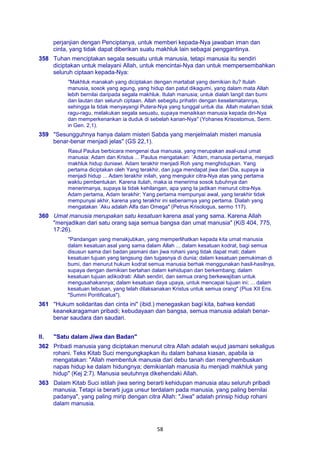 58
perjanjian dengan Penciptanya, untuk memberi kepada-Nya jawaban iman dan
cinta, yang tidak dapat diberikan suatu makhluk lain sebagai penggantinya.
358 Tuhan menciptakan segala sesuatu untuk manusia, tetapi manusia itu sendiri
diciptakan untuk melayani Allah, untuk mencintai-Nya dan untuk mempersembahkan
seluruh ciptaan kepada-Nya:
"Makhluk manakah yang diciptakan dengan martabat yang demikian itu? Itulah
manusia, sosok yang agung, yang hidup dan patut dikagumi, yang dalam mata Allah
lebih bernilai daripada segala makhluk. Itulah manusia; untuk dialah langit dan bumi
dan lautan dan seluruh ciptaan. Allah sebegitu prihatin dengan keselamatannya,
sehingga la tidak menyayangi Putera-Nya yang tunggal untuk dia. Allah malahan tidak
ragu-ragu, melakukan segala sesuatu, supaya menaikkan manusia kepada diri-Nya
dan memperkenankan ia duduk di sebelah kanan-Nya" (Yohanes Krisostomus, Serm.
in Gen. 2,1).
359 "Sesungguhnya hanya dalam misteri Sabda yang menjelmalah misteri manusia
benar-benar menjadi jelas" (GS 22,1).
Rasul Paulus berbicara mengenai dua manusia, yang merupakan asal-usul umat
manusia: Adam dan Kristus ... Paulus mengatakan: `Adam, manusia pertama, menjadi
makhluk hidup duniawi. Adam terakhir menjadi Roh yang menghidupkan. Yang
pertama diciptakan oleh Yang terakhir, dan juga mendapat jiwa dari Dia, supaya ia
menjadi hidup ... Adam terakhir inilah, yang mengukir citra-Nya atas yang pertama
waktu pembentukan. Karena itulah, maka ia menerima sosok tubuhnya dan
menerimanya, supaya la tidak kehilangan, apa yang Ia jadikan menurut citra-Nya.
Adam pertama, Adam terakhir: Yang pertama mempunyai awal, yang terakhir tidak
mempunyai akhir, karena yang terakhir ini sebenarnya yang pertama. Dialah yang
mengatakan `Aku adalah Alfa dan Omega" (Petrus Krisologus, sermo 117).
360 Umat manusia merupakan satu kesatuan karena asal yang sama. Karena Allah
"menjadikan dari satu orang saja semua bangsa dan umat manusia" (KiS 404, 775,
17:26).
"Pandangan yang menakjubkan, yang memperlihatkan kepada kita umat manusia
dalam kesatuan asal yang sama dalam Allah ... dalam kesatuan kodrat, bagi semua
disusun sama dari badan jasmani dan jiwa rohani yang tidak dapat mati; dalam
kesatuan tujuan yang langsung dan tugasnya di dunia; dalam kesatuan pemukiman di
bumi, dan menurut hukum kodrat semua manusia berhak menggunakan hasil-hasilnya,
supaya dengan demikian bertahan dalam kehidupan dan berkembang; dalam
kesatuan tujuan adikodrati: Allah sendiri, dan semua orang berkewajiban untuk
mengusahakannya; dalam kesatuan daya upaya, untuk mencapai tujuan ini; ... dalam
kesatuan tebusan, yang telah dilaksanakan Kristus untuk semua orang" (Pius XII Ens.
"Summi Pontificatus").
361 "Hukum solidaritas dan cinta ini" (ibid.) menegaskan bagi kita, bahwa kendati
keanekaragaman pribadi; kebudayaan dan bangsa, semua manusia adalah benar-
benar saudara dan saudari.
II. "Satu dalam Jiwa dan Badan"
362 Pribadi manusia yang diciptakan menurut citra Allah adalah wujud jasmani sekaligus
rohani. Teks Kitab Suci mengungkapkan itu dalam bahasa kiasan, apabila ia
mengatakan: "Allah membentuk manusia dari debu tanah dan menghembuskan
napas hidup ke dalam hidungnya; demikianlah manusia itu menjadi makhluk yang
hidup" (Kej 2:7). Manusia seutuhnya dikehendaki Allah.
363 Dalam Kitab Suci istilah jiwa sering berarti kehidupan manusia atau seluruh pribadi
manusia. Tetapi ia berarti juga unsur terdalam pada manusia, yang paling bernilai
padanya", yang paling mirip dengan citra Allah: "Jiwa" adalah prinsip hidup rohani
dalam manusia.
 