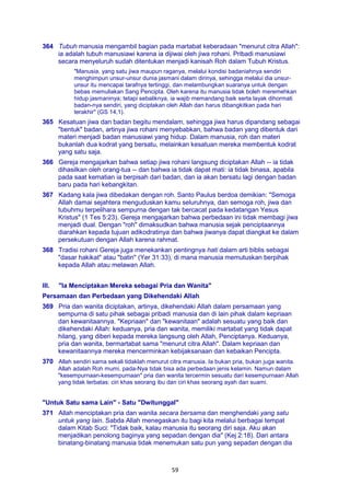 59
364 Tubuh manusia mengambil bagian pada martabat keberadaan "menurut citra Allah":
ia adalah tubuh manusiawi karena ia dijiwai oleh jiwa rohani. Pribadi manusiawi
secara menyeluruh sudah ditentukan menjadi kanisah Roh dalam Tubuh Kristus.
"Manusia, yang satu jiwa maupun raganya, melalui kondisi badaniahnya sendiri
menghimpun unsur-unsur dunia jasmani dalam dirinya, sehingga melalui dia unsur-
unsur itu mencapai tarafnya tertinggi, dan melambungkan suaranya untuk dengan
bebas memuliakan Sang Pencipta. Oleh karena itu manusia tidak boleh meremehkan
hidup jasmaninya; tetapi sebaliknya, ia wajib memandang baik serta layak dihormati
badan-nya sendiri, yang diciptakan oleh Allah dan harus dibangkitkan pada hari
terakhir" (GS 14,1).
365 Kesatuan jiwa dan badan begitu mendalam, sehingga jiwa harus dipandang sebagai
"bentuk" badan, artinya jiwa rohani menyebabkan, bahwa badan yang dibentuk dari
materi menjadi badan manusiawi yang hidup. Dalam manusia, roh dan materi
bukanlah dua kodrat yang bersatu, melainkan kesatuan mereka membentuk kodrat
yang satu saja.
366 Gereja mengajarkan bahwa setiap jiwa rohani langsung diciptakan Allah -- ia tidak
dihasilkan oleh orang-tua -- dan bahwa ia tidak dapat mati: ia tidak binasa, apabila
pada saat kematian ia berpisah dari badan, dan ia akan bersatu lagi dengan badan
baru pada hari kebangkitan.
367 Kadang kala jiwa dibedakan dengan roh. Santo Paulus berdoa demikian: "Semoga
Allah damai sejahtera menguduskan kamu seluruhnya, dan semoga roh, jiwa dan
tubuhmu terpelihara sempurna dengan tak bercacat pada kedatangan Yesus
Kristus" (1 Tes 5:23). Gereja mengajarkan bahwa perbedaan ini tidak membagi jiwa
menjadi dual. Dengan "roh" dimaksudkan bahwa manusia sejak penciptaannya
diarahkan kepada tujuan adikodratinya dan bahwa jiwanya dapat diangkat ke dalam
persekutuan dengan Allah karena rahmat.
368 Tradisi rohani Gereja juga menekankan pentingnya hati dalam arti biblis sebagai
"dasar hakikat" atau "batin" (Yer 31:33), di mana manusia memutuskan berpihak
kepada Allah atau melawan Allah.
III. "Ia Menciptakan Mereka sebagai Pria dan Wanita"
Persamaan dan Perbedaan yang Dikehendaki Allah
369 Pria dan wanita diciptakan, artinya, dikehendaki Allah dalam persamaan yang
sempurna di satu pihak sebagai pribadi manusia dan di lain pihak dalam kepriaan
dan kewanitaannya. "Kepriaan" dan "kewanitaan" adalah sesuatu yang baik dan
dikehendaki Allah: keduanya, pria dan wanita, memiliki martabat yang tidak dapat
hilang, yang diberi kepada mereka langsung oleh Allah, Penciptanya. Keduanya,
pria dan wanita, bermartabat sama "menurut citra Allah". Dalam kepriaan dan
kewanitaannya mereka mencerminkan kebijaksanaan dan kebaikan Pencipta.
370 Allah sendiri sama sekali tidaklah menurut citra manusia. Ia bukan pria, bukan juga wanita.
Allah adalah Roh mumi, pada-Nya tidak bisa ada perbedaan jenis kelamin. Namun dalam
"kesempurnaan-kesempurnaan" pria dan wanita tercermin sesuatu dari kesempurnaan Allah
yang tidak terbatas: ciri khas seorang ibu dan ciri khas seorang ayah dan suami.
"Untuk Satu sama Lain" - Satu "Dwitunggal"
371 Allah menciptakan pria dan wanita secara bersama dan menghendaki yang satu
untuk yang lain. Sabda Allah menegaskan itu bagi kita melalui berbagai tempat
dalam Kitab Suci: "Tidak baik, kalau manusia itu seorang diri saja. Aku akan
menjadikan penolong baginya yang sepadan dengan dia" (Kej 2:18). Dari antara
binatang-binatang manusia tidak menemukan satu pun yang sepadan dengan dia
 