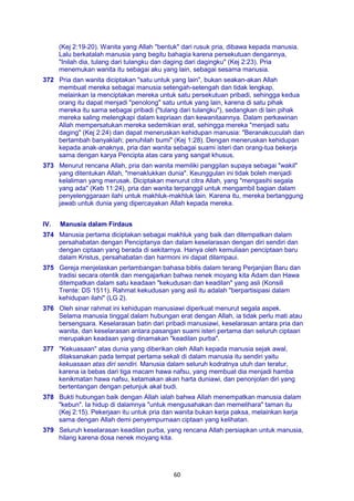 60
(Kej 2:19-20). Wanita yang Allah "bentuk" dari rusuk pria, dibawa kepada manusia.
Lalu berkatalah manusia yang begitu bahagia karena persekutuan dengannya,
"Inilah dia, tulang dari tulangku dan daging dari dagingku" (Kej 2:23). Pria
menemukan wanita itu sebagai aku yang lain, sebagai sesama manusia.
372 Pria dan wanita diciptakan "satu untuk yang lain", bukan seakan-akan Allah
membuat mereka sebagai manusia setengah-setengah dan tidak lengkap,
melainkan la menciptakan mereka untuk satu persekutuan pribadi, sehingga kedua
orang itu dapat menjadi "penolong" satu untuk yang lain, karena di satu pihak
mereka itu sama sebagai pribadi ("tulang dari tulangku"), sedangkan di lain pihak
mereka saling melengkapi dalam kepriaan dan kewanitaannya. Dalam perkawinan
Allah mempersatukan mereka sedemikian erat, sehingga mereka "menjadi satu
daging" (Kej 2:24) dan dapat meneruskan kehidupan manusia: "Beranakcuculah dan
bertambah banyaklah; penuhilah bumi" (Kej 1:28). Dengan meneruskan kehidupan
kepada anak-anaknya, pria dan wanita sebagai suami isteri dan orang-tua bekerja
sama dengan karya Pencipta atas cara yang sangat khusus.
373 Menurut rencana Allah, pria dan wanita memiliki panggilan supaya sebagai "wakil"
yang ditentukan Allah, "menaklukkan dunia". Keunggulan ini tidak boleh menjadi
kelaliman yang merusak. Diciptakan menurut citra Allah, yang "mengasihi segala
yang ada" (Keb 11:24), pria dan wanita terpanggil untuk mengambil bagian dalam
penyelenggaraan ilahi untuk makhluk-makhluk lain. Karena itu, mereka bertanggung
jawab untuk dunia yang dipercayakan Allah kepada mereka.
IV. Manusia dalam Firdaus
374 Manusia pertama diciptakan sebagai makhluk yang baik dan ditempatkan dalam
persahabatan dengan Penciptanya dan dalam keselarasan dengan diri sendiri dan
dengan ciptaan yang berada di sekitarnya. Hanya oleh kemuliaan penciptaan baru
dalam Kristus, persahabatan dan harmoni ini dapat dilampaui.
375 Gereja menjelaskan perlambangan bahasa biblis dalam terang Perjanjian Baru dan
tradisi secara otentik dan mengajarkan bahwa nenek moyang kita Adam dan Hawa
ditempatkan dalam satu keadaan "kekudusan dan keadilan" yang asli (Konsili
Trente: DS 1511). Rahmat kekudusan yang asli itu adalah "berpartisipasi dalam
kehidupan ilahi" (LG 2).
376 Oleh sinar rahmat ini kehidupan manusiawi diperkuat menurut segala aspek.
Selama manusia tinggal dalam hubungan erat dengan Allah, ia tidak perlu mati atau
bersengsara. Keselarasan batin dari pribadi manusiawi, keselarasan antara pria dan
wanita, dan keselarasan antara pasangan suami isteri pertama dan seluruh ciptaan
merupakan keadaan yang dinamakan "keadilan purba".
377 "Kekuasaan" atas dunia yang diberikan oleh Allah kepada manusia sejak awal,
dilaksanakan pada tempat pertama sekali di dalam manusia itu sendiri yaitu
kekuasaan atas diri sendiri. Manusia dalam seluruh kodratnya utuh dan teratur,
karena ia bebas dari tiga macam hawa nafsu, yang membuat dia menjadi hamba
kenikmatan hawa nafsu, ketamakan akan harta duniawi, dan penonjolan diri yang
bertentangan dengan petunjuk akal budi.
378 Bukti hubungan baik dengan Allah ialah bahwa Allah menempatkan manusia dalam
"kebun". Ia hidup di dalamnya "untuk mengusahakan dan memelihara" taman itu
(Kej 2:15). Pekerjaan itu untuk pria dan wanita bukan kerja paksa, melainkan kerja
sama dengan Allah demi penyempurnaan ciptaan yang kelihatan.
379 Seluruh keselarasan keadilan purba, yang rencana Allah persiapkan untuk manusia,
hilang karena dosa nenek moyang kita.
 