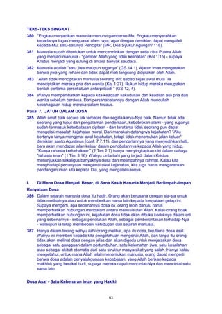 61
TEKS-TEKS SINGKAT
380 "Engkau menjadikan manusia menurut gambaran-Mu, Engkau menyerahkan
kepadanya tugas menguasai alam raya; agar dengan demikian dapat mengabdi
kepada-Mu, satu-satunya Pencipta" (MR, Doa Syukur Agung IV 118).
381 Manusia sudah ditentukan untuk mencerminkan dengan setia citra Putera Allah
yang menjadi manusia - "gambar Allah yang tidak kelihatan" (Kol 1:15) - supaya
Kristus menjadi yang sulung di antara banyak saudara.
382 Manusia adalah "satu jiwa maupun raganya" (GS 14,1). Ajaran iman mengatakan
bahwa jiwa yang rohani dan tidak dapat mati langsung diciptakan oleh Allah.
383 `Allah tidak menciptakan manusia seorang diri: sebab sejak awal mula `Ia
menciptakan mereka pria dan wanita (Kej 1:27). Rukun hidup mereka merupakan
bentuk pertama persekutuan antarpribadi " (GS 12, 4).
384 Wahyu memperlihatkan kepada kita keadaan kekudusan dan keadilan asli pria dan
wanita sebelum berdosa. Dari persahabatannya dengan Allah muncullah
kebahagiaan hidup mereka dalam firdaus.
Pasal 7. JATUH DALAM DOSA
385 Allah amat baik secara tak terbatas dan segala karya-Nya baik. Namun tidak ada
seorang yang luput dari pengalaman penderitaan, kebobrokan alami - yang rupanya
sudah termasuk keterbatasan ciptaan - dan terutama tidak seorang pun dapat
mengelak masalah kejahatan moral. Dari manakah datangnya kejahatan? "Aku
bertanya-tanya mengenai awal kejahatan, tetapi tidak menemukan jalan keluar"
demikian santo Agustinus (conf. 7,7,11), dan pencariannya yang menyedihkan hati,
baru akan mendapat jalan keluar dalam pertobatannya kepada Allah yang hidup.
"Kuasa rahasia kedurhakaan" (2 Tes 2:7) hanya menyingkapkan diri dalam cahaya
"rahasia iman" (1 Tim 3:16). Wahyu cinta ilahi yang terjadi dalam Kristus
menunjukkan sekaligus banyaknya dosa dan melimpahnya rahmat. Kalau kita
menghadapi pertanyaan mengenai awal kejahatan, kita juga harus mengarahkan
pandangan iman kita kepada Dia, yang mengalahkannya.
I. Di Mana Dosa Menjadi Besar, di Sana Kasih Karunia Menjadi Berlimpah-limpah
Kenyataan Dosa
386 Dalam sejarah manusia dosa itu hadir. Orang akan berusaha dengan sia-sia untuk
tidak melihatnya atau untuk memberikan nama lain kepada kenyataan gelap ini.
Supaya mengerti, apa sebenarnya dosa itu, orang lebih dahulu harus
memperhatikan hubungan mendalam antara manusia dan Allah. Kalau orang tidak
memperhatikan hubungan ini, kejahatan dosa tidak akan dibuka kedoknya dalam arti
yang sebenarnya - sebagai penolakan Allah, sebagai pemberontakan terhadap-Nya
- walaupun ia tetap membebani kehidupan dan sejarah manusia.
387 Hanya dalam terang wahyu ilahi orang melihat, apa itu dosa, terutama dosa asal.
Wahyu ini memberi kepada kita pengetahuan mengenai Allah, dan tanpa itu orang
tidak akan melihat dosa dengan jelas dan akan digoda untuk menjelaskan dosa
sebagai satu gangguan dalam pertumbuhan, satu kelemahan jiwa, satu kesalahan
atau sebagai akibat otomatis dari satu struktur masyarakat yang salah. Hanya kalau
mengetahui, untuk mana Allah telah menentukan manusia, orang dapat mengerti
bahwa dosa adalah penyalahgunaan kebebasan, yang Allah berikan kepada
makhluk yang berakal budi, supaya mereka dapat mencintai-Nya dan mencintai satu
sama lain.
Dosa Asal - Satu Kebenaran Iman yang Hakiki
 