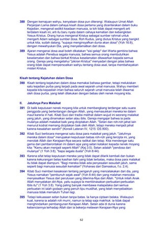 62
388 Dengan kemajuan wahyu, kenyataan dosa pun diterangi. Walaupun Umat Allah
Perjanjian Lama dalam cahaya kisah dosa pertama yang diceriterakan dalam buku
Kejadian, mengenal sedikit keadaan manusia, ia toh tidak dapat mengerti arti
terdalam kisah ini; arti itu baru nyata dalam cahaya kematian dan kebangkitan
Yesus Kristus. Orang harus mengenal Kristus sebagai sumber rahmat untuk
mengerti Adam sebagai sumber dosa. Roh Kudus, yang diutus Kristus yang bangkit
untuk kita, sudah datang, "supaya menginsyafkan dunia akan dosa" (Yoh 16:8),
dengan mewahyukan Dia, yang menyelamatkan dari dosa.
389 Ajaran mengenai dosa asal boleh dikatakan "sisi gelap" dari Warta gembira bahwa
Yesus adalah Penebus segala manusia, bahwa semua orang membutuhkan
keselamatan dan bahwa berkat Kristus keselamatan ditawarkan kepada semua
orang. Gereja yang mengetahui "pikiran Kristus" menyadari dengan jelas bahwa
orang tidak dapat mempersoalkan wahyu tentang dosa asal, tanpa membahayakan
misteri Kristus.
Kisah tentang Kejatuhan dalam Dosa
390 Kisah tentang kejatuhan dalam dosa memakai bahasa gambar, tetapi melukiskan
satu kejadian purba yang terjadi pada awal sejarah umat manusia. Wahyu memberi
kepada kita kepastian iman bahwa seluruh sejarah umat manusia telah diwarnai
oleh dosa purba, yang telah dilakukan dengan bebas oleh nenek moyang kita.
II. Jatuhnya Para Malaikat
391 Di balik keputusan nenek moyang kita untuk membangkang terdengar satu suara
penggoda yang bertentangan dengan Allah, yang memasukkan mereka ke dalam
maut karena iri hati. Kitab Suci dan tradisi melihat dalam wujud ini seorang malaikat
yang jatuh, yang dinamakan setan atau iblis. Gereja mengajar bahwa ia pada
mulanya adalah malaikat baik yang diciptakan Allah. "Setan dan roh-roh jahat lain
menurut kodrat memang diciptakan baik oleh Allah, tetapi mereka menjadi jahat
karena kesalahan sendiri" (Konsili Lateran IV, 1215: DS 800).
392 Kitab Suci berbicara mengenai satu dosa para malaikat yang jatuh. "Jatuhnya
mereka dalam dosa" merupakan keputusan bebas roh-roh yang tercipta ini, yang
menolak Allah dan Kerajaan-Nya secara radikal dan tetap. Kita mendengar satu
gema dari pemberontakan ini dalam apa yang setan katakan kepada nenek moyang
kita: "Kamu akan menjadi seperti Allah" (Kej 3:5). Setan adalah "pendosa dari
mulanya" (1 Yoh 3:8), "bapa segala dusta" (Yoh 8:44).
393 Karena sifat tetap keputusan mereka yang tidak dapat ditarik kembali dan bukan
karena kekurangan belas kasihan ilahi yang tidak terbatas, maka dosa para malaikat
itu tidak dapat diampuni. "Bagi mereka tidak ada penyesalan sesudah jatuh, sama
seperti bagi manusia sesudah kematian" (Yohanes dari Damaskus, f.o. 2,4).
394 Kitab Suci memberi kesaksian tentang pengaruh yang mencelakakan dari dia, yang
Yesus namakan "pembunuh sejak awal" (Yoh 8:44) dan yang malahan mencoba
menyesatkan Yesus dari perutusan yang diterima-Nya dari Allah. "Untuk inilah Anak
Allah menyatakan diri-Nya, yaitu supaya la membinasakan perbuatan-perbuatan
Iblis itu" (1 Yoh 3:8). Yang paling banyak membawa malapetaka dari semua
perbuatan ini ialah godaan yang penuh tipu muslihat, yang telah menyebabkan
manusia tidak mematuhi Tuhan lagi.
395 Tetapi kekuasaan setan bukan tanpa batas. Ia hanya ciptaan belaka. Walaupun
kuat, karena ia adalah roh murni, namun ia tetap saja makhluk: ia tidak dapat
menghindarkan pembangunan Kerajaan Allah. Setan ada di dunia karena
kebenciannya terhadap Allah dan ia bekerja melawan Kerajaan-Nya yang
 
