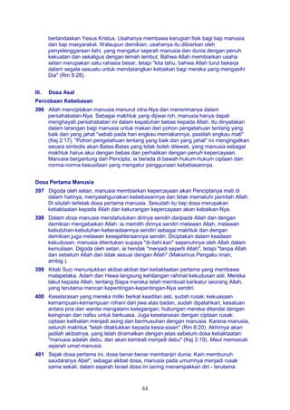 63
berlandaskan Yesus Kristus. Usahanya membawa kerugian fisik bagi tiap manusia
dan tiap masyarakat. Walaupun demikian, usahanya itu dibiarkan oleh
penyelenggaraan ilahi, yang mengatur sejarah manusia dan dunia dengan penuh
kekuatan dan sekaligus dengan lemah lembut. Bahwa Allah membiarkan usaha
setan merupakan satu rahasia besar, tetapi "kita tahu, bahwa Allah turut bekerja
dalam segala sesuatu untuk mendatangkan kebaikan bagi mereka yang mengasihi
Dia" (Rm 8:28).
III. Dosa Asal
Percobaan Kebebasan
396 Allah menciptakan manusia menurut citra-Nya dan menerimanya dalam
persahabatan-Nya. Sebagai makhluk yang dijiwai roh, manusia hanya dapat
menghayati persahabatan ini dalam kepatuhan bebas kepada Allah. Itu dinyatakan
dalam larangan bagi manusia untuk makan dari pohon pengetahuan tentang yang
baik dan yang jahat "sebab pada hari engkau memakannya, pastilah engkau mati"
(Kej 2:17). "Pohon pengetahuan tentang yang baik dan yang jahat" ini mengingatkan
secara simbolis akan Batas-Batas yang tidak boleh dilewati, yang manusia sebagai
makhluk harus akui dengan bebas dan perhatikan dengan penuh kepercayaan.
Manusia bergantung dari Pencipta, ia berada di bawah hukum-hukum ciptaan dan
norma-norma kesusilaan yang mengatur penggunaan kebebasannya.
Dosa Pertama Manusia
397 Digoda oleh setan, manusia membiarkan kepercayaan akan Penciptanya mati di
dalam hatinya, menyalahgunakan kebebasannya dan tidak mematuhi perintah Allah.
Di situlah terletak dosa pertama manusia. Sesudah itu tiap dosa merupakan
ketiaktaatan kepada Allah dan kekurangan kepercayaan akan kebaikan-Nya.
398 Dalam dosa manusia mendahulukan dirinya sendiri daripada Allah dan dengan
demikian mengabaikan Allah: ia memilih dirinya sendiri melawan Allah, melawan
kebutuhan-kebutuhan keberadaannya sendiri sebagai makhluk dan dengan
demikian juga melawan kesejahteraannya sendiri. Diciptakan dalam keadaan
kekudusan, manusia ditentukan supaya "di-ilahi-kan" sepenuhnya oleh Allah dalam
kemuliaan. Digoda oleh setan, ia hendak "menjadi seperti Allah", tetapi "tanpa Allah
dan sebelum Allah dan tidak sesuai dengan Allah" (Maksimus Pengaku iman,
ambig.).
399 Kitab Suci menunjukkan akibat-akibat dari ketiaktaatan pertama yang membawa
malapetaka. Adam dan Hawa langsung kehilangan rahmat kekudusan asli. Mereka
takut kepada Allah, tentang Siapa mereka telah membuat karikatur seorang Allah,
yang terutama mencari kepentingan-kepentingan-Nya sendiri.
400 Keselarasan yang mereka miliki berkat keadilan asli, sudah rusak; kekuasaan
kemampuan-kemampuan rohani dari jiwa atas badan, sudah dipatahkan; kesatuan
antara pria dan wanita mengalami ketegangan; hubungan mereka ditandai dengan
keinginan dan nafsu untuk berkuasa. Juga keselarasan dengan ciptaan rusak:
ciptaan kelihatan menjadi asing dan bermusuhan dengan manusia. Karena manusia,
seluruh makhluk "telah ditaklukkan kepada kesia-siaan" (Rm 8:20). Akhirnya akan
jadilah akibatnya, yang telah diramalkan dengan jelas sebelum dosa ketiaktaatan:
"manusia adalah debu, dan akan kembali menjadi debu" (Kej 3:19). Maut memasuki
sejarah umat manusia.
401 Sejak dosa pertama ini, dosa benar-benar membanjiri dunia: Kain membunuh
saudaranya Abel"; sebagai akibat dosa, manusia pada umumnya menjadi rusak
sama sekali; dalam sejarah Israel dosa ini sering menampakkan diri - terutama
 
