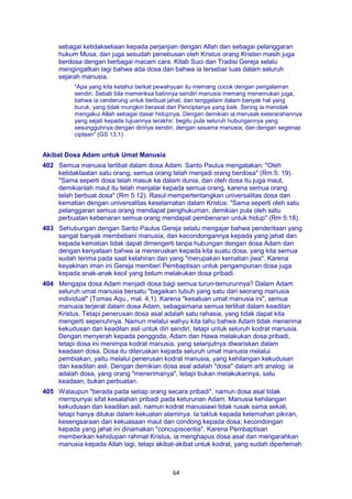 64
sebagai ketidaksetiaan kepada perjanjian dengan Allah dan sebagai pelanggaran
hukum Musa; dan juga sesudah penebusan oleh Kristus orang Kristen masih juga
berdosa dengan berbagai macam cara. Kitab Suci dan Tradisi Gereja selalu
mengingatkan lagi bahwa ada dosa dan bahwa ia tersebar luas dalam seluruh
sejarah manusia.
"Apa yang kita ketahui berkat pewahyuan itu memang cocok dengan pengalaman
sendiri. Sebab bila memeriksa batinnya sendiri manusia memang menemukan juga,
bahwa ia cenderung untuk berbuat jahat, dan tenggelam dalam banyak hal yang
buruk, yang tidak mungkin berasal dari Penciptanya yang baik. Sering ia menolak
mengakui Allah sebagai dasar hidupnya. Dengan demikian ia merusak keterarahannya
yang sejati kepada tujuannya terakhir, begitu pula seluruh hubungannya yang
sesungguhnya dengan dirinya sendiri, dengan sesama manusia, dan dengan segenap
ciptaan" (GS 13,1).
Akibat Dosa Adam untuk Umat Manusia
402 Semua manusia terlibat dalam dosa Adam. Santo Paulus mengatakan: "Oleh
ketidaktaatan satu orang, semua orang telah menjadi orang berdosa" (Rm 5: 19).
"Sama seperti dosa telah masuk ke dalam dunia, dan oleh dosa itu juga maut,
demikianlah maut itu telah menjalar kepada semua orang, karena semua orang
telah berbuat dosa" (Rm 5:12). Rasul mempertentangkan universalitas dosa dan
kematian dengan universalitas keselamatan dalam Kristus: "Sama seperti oleh satu
pelanggaran semua orang mendapat penghukuman, demikian pula oleh satu
perbuatan kebenaran semua orang mendapat pembenaran untuk hidup" (Rm 5:18).
403 Sehubungan dengan Santo Paulus Gereja selalu mengajar bahwa penderitaan yang
sangat banyak membebani manusia, dan kecondongannya kepada yang jahat dan
kepada kematian tidak dapat dimengerti tanpa hubungan dengan dosa Adam dan
dengan kenyataan bahwa ia meneruskan kepada kita suatu dosa, yang kita semua
sudah terima pada saat kelahiran dan yang "merupakan kematian jiwa". Karena
keyakinan iman ini Gereja memberi Pembaptisan untuk pengampunan dosa juga
kepada anak-anak kecil yang belum melakukan dosa pribadi.
404 Mengapa dosa Adam menjadi dosa bagi semua turun-temurunnya? Dalam Adam
seluruh umat manusia bersatu "bagaikan tubuh yang satu dari seorang manusia
individual" (Tomas Aqu., mal. 4,1). Karena "kesatuan umat manusia ini", semua
manusia terjerat dalam dosa Adam, sebagaimana semua terlibat dalam keadilan
Kristus. Tetapi penerusan dosa asal adalah satu rahasia, yang tidak dapat kita
mengerti sepenuhnya. Namun melalui wahyu kita tahu bahwa Adam tidak menerima
kekudusan dan keadilan asli untuk diri sendiri, tetapi untuk seluruh kodrat manusia.
Dengan menyerah kepada penggoda, Adam dan Hawa melakukan dosa pribadi,
tetapi dosa ini menimpa kodrat manusia, yang selanjutnya diwariskan dalam
keadaan dosa. Dosa itu diteruskan kepada seluruh umat manusia melalui
pembiakan, yaitu melalui penerusan kodrat manusia, yang kehilangan kekudusan
dan keadilan asli. Dengan demikian dosa asal adalah "dosa" dalam arti analog: ia
adalah dosa, yang orang "menerimanya", tetapi bukan melakukannya, satu
keadaan, bukan perbuatan.
405 Walaupun "berada pada setiap orang secara pribadi", namun dosa asal tidak
mempunyai sifat kesalahan pribadi pada keturunan Adam. Manusia kehilangan
kekudusan dan keadilan asli, namun kodrat manusiawi tidak rusak sama sekali,
tetapi hanya dilukai dalam kekuatan alaminya. Ia takluk kepada kelemahan pikiran,
kesengsaraan dan kekuasaan maut dan condong kepada dosa; kecondongan
kepada yang jahat ini dinamakan "concupiscentia". Karena Pembaptisan
memberikan kehidupan rahmat Kristus, ia menghapus dosa asal dan mengarahkan
manusia kepada Allah lagi, tetapi akibat-akibat untuk kodrat, yang sudah diperlemah
 