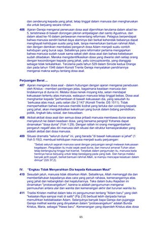 65
dan cenderung kepada yang jahat, tetap tinggal dalam manusia dan mengharuskan
dia untuk berjuang secara rohani.
406 Ajaran Gereja mengenai penerusan dosa asal dijernihkan terutama dalam abad ke-
5, teristimewa di bawah dorongan pikiran antipelagian dari santo Agustinus, dan
dalam abad ke-16 dalam perlawanan menentang reformasi. Pelagius berpendapat
bahwa manusia sendiri berkat daya alaminya dan berkat kehendak bebasnya dapat
menghayati kehidupan susila yang baik, tanpa memerlukan bantuan rahmat Allah,
dan dengan demikian membatasi pengaruh dosa Adam menjadi suatu contoh
kehidupan yang buruk saja. Sebaliknya para reformator pertama mengajarkan
bahwa manusia sudah rusak sama sekali oleh dosa asal dan bahwa kebebasan
sudah ditiadakan. Mereka mengidentifikasikan dosa yang diwarisi oleh setiap orang
dengan kecondongan kepada yang jahat, yaitu concupiscentia, yang dianggap
sebagai tidak terkalahkan. Terutama pads tahun 529 dalam Sinode kedua Orange
dan pada tahun 1546 dalam Konsili Trente Gereja menyatakan pendiriannya
mengenai makna wahyu tentang dosa asal.
Perjuangan Berat ...
407 Ajaran mengenai dosa asal - dalam hubungan dengan ajaran mengenai penebusan
oleh Kristus - memberi pandangan jelas, bagaimana keadaan manusia dan
tindakannya di dunia ini. Melalui dosa nenek moyang kita, setan mendapat
kekuasaan tertentu atas manusia, walaupun manusia tetap tinggal bebas. Dosa asal
menghantar kepada "perhambaan di bawah kekuasaan dia, yang sesudah itu
`berkuasa atas maut, yaitu setan (Ibr 2:14)" (Konsili Trente: DS 1511). Tidak
memperhatikan bahwa manusia memiliki kodrat yang terluka dan condong kepada
yang jahat, akan mengakibatkan kekeliruan yang buruk dalam bidang pendidikan,
politik, tingkah laku sosial, dan kesusilaan.
408 Akibat-akibat dosa asal dan semua dosa pribadi manusia membawa dunia secara
menyeluruh ke dalam keadaan dosa, yang bersama penginjil Yohanes dapat
dinamakan "dosa dunia" (Yoh 1:29). Dengan istilah ini orang menggambarkan
pengaruh negatif alas diri manusia oleh situasi dan struktur kemasyarakatan yang
adalah akibat dari dosa manusia.
409 Situasi dramatis "seluruh dunia" ini, yang berada "di bawah kekuasaan si jahat" (1
Yoh 5:19)3, membuat kehidupan manusia menjadi suatu perjuangan:
"Sebab seluruh sejarah manusia sarat dengan perjuangan sengit melawan kekuasaan
kegelapan. Pergulatan itu mulai sejak awal dunia, dan menurut amanat Tuhan akan
tetap berlangsung hingga hari kiamat. Terjebak dalam pergumulan itu, manusia tiada
hentinya harus berjuang untuk tetap berpegang pada yang baik. Dan hanya melalui
banyak jerih payah, berkat bantuan rahmat Allah, ia mampu mencapai kesatuan dalam
dirinya" (GS 37,2).
IV. “Engkau Tidak Menyerahkan Dia kepada Kekuasaan Maut”
410 Sesudah jatuh, manusia tidak dibiarkan Allah. Sebaliknya, Allah memanggil dia dan
memberitahukan kepadanya atas cara yang penuh rahasia, kemenangannya atas
yang jahat dan kebangkitan dari kejatuhannya. Teks dalam buku Kejadian ini
dinamakan "protoevangelium", karena ia adalah pengumuman mengenai
permusuhan antara ular dan wanita dan kemenangan akhir dari turunan wanita itu.
411 Tradisi Kristen melihat dalam teks ini pengumuman tentang "Adam baru" yang oleh
"ketaatan-Nya sampai mati di salib" (Flp 2:8) berbuat lebih daripada hanya
memulihkan ketidaktaatan Adam. Selanjutnya banyak bapa Gereja dan pujangga
Gereja melihat wanita yang dinyatakan dalam "protoevangelium" adalah Bunda
Kristus, Maria, sebagai "Hawa baru". Kemenangan yang diperoleh Kristus atas dosa
 