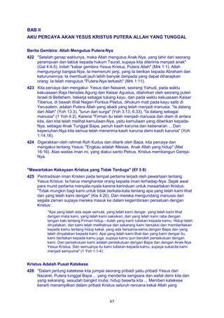 67
BAB II
AKU PERCAYA AKAN YESUS KRISTUS PUTERA ALLAH YANG TUNGGAL
Berita Gembira: Allah Mengutus Putera-Nya
422 "Setelah genap waktunya, maka Allah mengutus Anak-Nya, yang lahir dari seorang
perempuan dan takluk kepada hukum Taurat, supaya kita diterima menjadi anak"
(Gal 4:4-5). Inilah "kabar gembira Yesus Kristus, Putera Allah" (Mrk 1:1): Allah
mengunjungi bangsa-Nya; Ia memenuhi janji, yang Ia berikan kepada Abraham dan
keturunannya; Ia membuat jauh lebih banyak daripada yang dapat diharapkan
orang: Ia telah mengutus "Putera-Nya terkasih" (Mrk 1:11).
423 Kita percaya dan mengakui: Yesus dari Nasaret, seorang Yahudi, pada waktu
kekuasaan Raja Herodes Agung dan Kaisar Agustus, dilahirkan oleh seorang puteri
Israel di Betlehem, bekerja sebagai tukang kayu, dan pada waktu kekuasaan Kaisar
Tiberius, di bawah Wali Negeri Pontius Pilatus, dihukum mati pada kayu salib di
Yerusalem, adalah Putera Allah yang abadi yang telah menjadi manusia. "Ia datang
dari Allah" (Yoh 13:3), "turun dari surga" (Yoh 3:13; 6:33), "Ia datang sebagai
manusia" (1 Yoh 4:2). Karena "Firman itu telah menjadi manusia dan diam di antara
kita, dan kita telah melihat kemuliaan-Nya, yaitu kemuliaan yang diberikan kepada-
Nya, sebagai Anak Tunggal Bapa, penuh kasih karunia dan kebenaran ... Dari
kepenuhan-Nya kita semua telah menerima kasih karunia demi kasih karunia" (Yoh
1:14.16).
424 Digerakkan oleh rahmat Roh Kudus dan ditarik oleh Bapa, kita percaya dan
mengakui tentang Yesus: "Engkau adalah Mesias, Anak Allah yang hidup" (Mat
16:16). Atas wadas iman ini, yang diakui santo Petrus, Kristus membangun Gereja-
Nya.
"Mewartakan Kekayaan Kristus yang Tidak Terduga" (Ef 3:8)
425 Pentradisian iman Kristen pada tempat pertama terjadi oleh pewartaan tentang
Yesus Kristus: Ia harus menghantar orang kepada iman terhadap-Nya. Sejak awal
para murid pertama menyala-nyala karena kerinduan untuk mewartakan Kristus:
"Tidak mungkin bagi kami untuk tidak berkata-kata tentang apa yang telah kami lihat
dan yang telah kami dengar" (Kis 4:20). Dan mereka mengundang manusia dari
segala zaman supaya mereka masuk ke dalam kegembiraan persatuan dengan
Kristus:
"Apa yang telah ada sejak semula, yang telah kami dengar, yang telah kami lihat
dengan mata kami, yang telah kami saksikan, dan yang telah kami raba dengan
tangan kaki tentang Firman hidup - itulah yang kami tuliskan kepada kamu. Hidup telah
dinyatakan, dan kami telah melihatnya dan sekarang kami bersaksi dan memberitakan
kepada kamu tentang hidup kekal, yang ada bersama-sama dengan Bapa dan yang
telah dinyatakan kepada kami. Apa yang telah kami lihat dan yang kami dengar itu,
kami beritakan kepada kamu juga, supaya kamu pun beroleh persekutuan dengan
kami. Dan persekutuan kami adalah persekutuan dengan Bapa dan dengan Anak-Nya
Yesus Kristus. Dan semuanya itu kami tuliskan kepada kamu, supaya sukacita kami
menjadi sempurna" (1 Yoh 1:1-4).
Kristus Adalah Pusat Katekese
426 "Dalam jantung katekese kita jumpai seorang pribadi yaitu pribadi Yesus dari
Nazaret, Putera tunggal Bapa ... yang menderita sengsara dan wafat demi kita dan
yang sekarang, sesudah bangkit mulia, hidup beserta kita ... Memberi katekese
berarti menampilkan dalam pribadi Kristus seluruh rencana kekal Allah yang
 