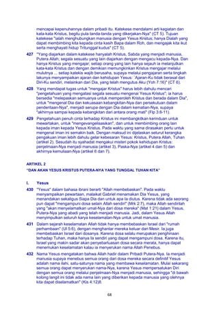 68
mencapai kepenuhannya dalam pribadi itu. Katekese mendalami arti kegiatan dan
kata-kata Kristus, begitu pula tanda-tanda yang dikerjakan-Nya" (CT 5). Tujuan
katekese "ialah menghubungkan manusia dengan Yesus Kristus; hanya Dialah yang
dapat membimbing kita kepada cinta kasih Bapa dalam Roh, dan mengajak kita ikut
serta menghayati hidup Tritunggal kudus" (CT 5).
427 "Yang diajarkan dalam katekese hanyalah Kristus, Sabda yang menjadi manusia,
Putera Allah; segala sesuatu yang lain diajarkan dengan mengacu kepada-Nya. Dan
hanya Kristus yang mengajar; setiap orang yang lain hanya sejauh ia melanjutkan
kata-kata Kristus dan dengan demikian memungkinkan Kristus mengajar melalui
mulutnya ... setiap katekis wajib berusaha, supaya melalui pengajaran serta tingkah
lakunya menyampaikan ajaran dan kehidupan Yesus: `Ajaran-Ku tidak berasal dari
Diri-Ku sendiri, melainkan dari Dia, yang telah mengutus Aku (Yoh 7:16)" (CT 6).
428 Yang mendapat tugas untuk "mengajar Kristus" harus lebih dahulu mencari
"pengetahuan yang mengatasi segala sesuatu mengenai Yesus Kristus"; ia harus
bersedia "melepaskan semuanya untuk memperoleh Kristus dan berada dalam Dia",
untuk "mengenal Dia dan kekuasaan kebangkitan-Nya dan persekutuan dalam
penderitaan-Nya", menjadi serupa dengan Dia dalam kematian-Nya, supaya
"akhirnya sampai kepada kebangkitan dari antara orang mati" (Flp 3:8-11).
429 Pengetahuan penuh cinta terhadap Kristus ini membangkitkan kerinduan untuk
mewartakan, untuk "mengevangelisasikan", dan untuk membimbing orang lain
kepada iman kepada Yesus Kristus. Pada waktu yang sama dirasakan perlu untuk
mengenal iman ini semakin baik. Dengan maksud ini dijelaskan seturut kerangka
pengakuan iman lebih dahulu gelar kebesaran Yesus: Kristus, Putera Allah, Tuhan
(artikel 2). Sesudah itu syahadat mengakui misteri pokok kehidupan Kristus:
penjelmaan-Nya menjadi manusia (artikel 3), Paska-Nya (artikel 4 dan 5) dan
akhirnya kemuliaan-Nya (artikel 6 dan 7).
ARTIKEL 2
“DAN AKAN YESUS KRISTUS PUTERA-NYA YANG TUNGGAL TUHAN KITA”
I. Yesus
430 "Yesus" dalam bahasa ibrani berarti "Allah membebaskan". Pada waktu
menyampaikan pewartaan, malaikat Gabriel menamakan Dia Yesus, yang
menandakan sekaligus Siapa Dia dan untuk apa Ia diutus. Karena tidak ada seorang
pun dapat "mengampuni dosa selain Allah sendiri" (Mrk 2:7), maka Allah sendirilah
yang "akan menyelamatkan umat-Nya dari dosa mereka" (Mat 1:21) dalam Yesus,
Putera-Nya yang abadi yang telah menjadi manusia. Jadi, dalam Yesus Allah
menyimpulkan seluruh karya keselamatan-Nya untuk umat manusia.
431 Dalam sejarah keselamatan Allah tidak hanya membebaskan Israel dari "rumah
perhambaan" (Ul 5:6), dengan menghantar mereka keluar dari Mesir. Ia juga
membebaskan Israel dari dosanya. Karena dosa selalu merupakan penghinaan
terhadap Tuhan, maka hanya Ia sendiri yang dapat mengampuni dosa. Karena itu,
Israel yang makin sadar akan penyebarluasan dosa secara merata, hanya dapat
menemukan keselamatan kalau ia menyerukan nama Allah Penebus.
432 Nama Yesus mengatakan bahwa Allah hadir dalam Pribadi Putera-Nya. Ia menjadi
manusia supaya menebus semua orang dari dosa mereka secara definitif Yesus
adalah nama ilahi, satu-satunya nama yang membawa keselamatan. Mulai sekarang
semua orang dapat menyerukan nama-Nya, karena Yesus mempersatukan Diri
dengan semua orang melalui penjelmaan-Nya menjadi manusia, sehingga "di bawah
kolong langit ini tidak ada nama lain yang diberikan kepada manusia yang olehnya
kita dapat diselamatkan" (Kis 4:12)8.
 