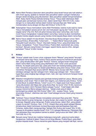 69
433 Nama Allah Penebus diserukan demi penyilihan dosa Israel hanya satu kali setahun
oleh imam agung, apabila ia mereciki batu penyilihan dalam ruangan mahakudus
dengan darah binatang yang dikurbankan. Batu penyilihan adalah tempat kehadiran
Allah. Kalau Santo Paulus berkata tentang Yesus: "Yesus telah ditentukan Allah
menjadi jalan pendamaian karena iman, dalam darah-Nya" (Rm 615 3:25), maka
dengan itu is maksudkan bahwa dalam kodrat manusia-Nya ada "Allah yang
mendamaikan dunia dengan diri-Nya oleh Kristus" (2 Kor 5:19).
434 Kebangkitan Yesus memuliakan nama Allah Pembebas, karena mulai saat itu nama
Yesus menyatakan secara penuh dan utuh kekuasaan agung dari "nama di atas
segala nama" (Flp 2:9). Roh-roh jahat merasa takut akan nama-Nya, dan murid-
murid Yesus mengerjakan mukjizat dalam nama-Nya, karena Ia akan memberikan
kepada mereka segala sesuatu yang mereka minta kepada Bapa dalam nama-Nya.
435 Nama Yesus adalah inti doa Kristen. Doa-doa liturgi ditutup dengan rumus "demi
[Yesus] Kristus, [Putera-Mu], Tuhan kami ... ". "Salam Maria" berpuncak pada
"terpujilah buah tubuhmu: Yesus". Doa batin Gereja Timur, yang dinamakan doa
Yesus, mengatakan: "Tuhan Yesus Kristus, Putera Allah, kasihanilah aku orang
berdosa". Banyak orang Kristen meninggal, seperti Santa Jeanne d’Arc, dengan
perkataan "Yesus" di bibir mereka.
II. Kristus
436 "Kristus" adalah kata Yunani untuk ungkapan Ibrani "Mesias" yang berarti "terurapi".
Ia menjadi nama bagi Yesus, karena Yesus secara sempurna memenuhi perutusan
ilahi, yang dimaksudkan oleh gelar "Kristus". Karena, bangsa Israel mengurapi
dalam nama Allah orang-orang yang ditahbiskan oleh Tuhan untuk perutusan
tertentu. Itu terjadi pada para raja, pada para imam dan kadang-kadang pada para
nabi. Terutama pengurapan itu terjadi pada Mesias yang akan diutus Tuhan untuk
mendirikan Kerajaan-Nya secara definitif. Mesias harus diurapi oleh Roh Tuhan"
sekaligus sebagai raja dan sebagai imam, tetapi juga sebagai nabi`. Yesus dalam
tugas-Nya yang rangkap tiga sebagai imam, nabi, dan raja memenuhi harapan Israel
akan Mesias.
437 Malaikat mengabarkan kepada para gembala tentang kelahiran yesus, Mesias yang
dijanjikan untuk Israel: "Hari ini telah lahir bagimu Juru Selamat yaitu Kristus, Tuhan,
di kota Daud; Ia adalah Mesias, Tuhan" (Luk 2:11). Sejak awal mula Yesus adalah
"yang dikuduskan oleh Bapa dan yang diutus-Nya ke dunia" (Yoh 10:36), karena Ia
dikandung dalam rahim Perawan Maria sebagai "kudus". Yosef diajak oleh Allah
supaya menerima Maria sebagai isterinya "sebab anak yang di dalam
kandungannya adalah dari Roh Kudus" (Mat 1:20) supaya Yesus, "yang
dinamakan Kristus", dilahirkan dari isteri Yosef sebagai turunan Daud yang mesianis
(Mat 1:16).
438 Tahbisan Yesus menjadi Mesias menyatakan perutusan-Nya yang ilahi. "Nama
Kristus berarti Ia yang mengurapi, Ia yang diurapi, dan urapan itu sendiri, dengannya
Ia diurapi. Bapalah yang mengurapi, Putera yang diurapi, dalam Roh, yang adalah
urapan itu sendiri" (Ireneus, haer. 3,18,3). Urapan-Nya yang abadi sebagai Mesias,
dimaklumkan dalam kehidupan duniawi-Nya pada saat pembaptisan-Nya oleh
Yohanes, ketika Allah mengurapi-Nya "dengan Roh Kudus dan kuasa" (Kis 10:38),
"supaya Ia dinyatakan kepada Israel" (Yoh 1:31) sebagai Mesiasnya. Pekerjaan-Nya
dan perkataan-Nya menyatakan bahwa Ia adalah "yang kudus dari Allah" (Mrk 1:24;
Yoh 6:69; Kis 3:14).
439 Banyak orang Yahudi dan malahan beberapa orang kafir, yang turut serta dalam
harapannya, melihat di dalam Yesus ciri-ciri khas Mesias, Putera Daud, yang Allah
janjikan kepada Israel. Yesus menerima gelar Mesias yang menjadi hak-Nya, namun
 