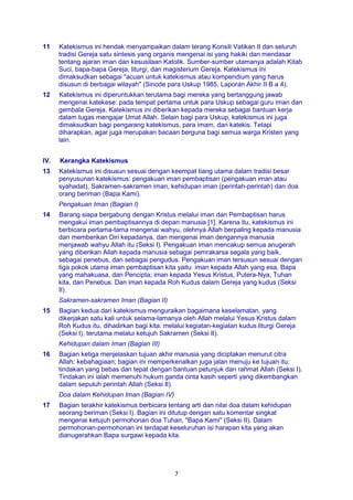 7
11 Katekismus ini hendak menyampaikan dalam terang Konsili Vatikan II dan seluruh
tradisi Gereja satu sintesis yang organis mengenai isi yang hakiki dan mendasar
tentang ajaran iman dan kesusilaan Katolik. Sumber-sumber utamanya adalah Kitab
Suci, bapa-bapa Gereja, liturgi, dan magisterium Gereja. Katekismus ini
dimaksudkan sebagai "acuan untuk katekismus atau kompendium yang harus
disusun di berbagai wilayah" (Sinode para Uskup 1985, Laporan Akhir II B a 4).
12 Katekismus ini diperuntukkan terutama bagi mereka yang bertanggung jawab
mengenai katekese: pada tempat pertama untuk para Uskup sebagai guru iman dan
gembala Gereja. Katekismus ini diberikan kepada mereka sebagai bantuan kerja
dalam tugas mengajar Umat Allah. Selain bagi para Uskup, katekismus ini juga
dimaksudkan bagi pengarang katekismus, para imam, dan katekis. Tetapi
diharapkan, agar juga merupakan bacaan berguna bagi semua warga Kristen yang
lain.
IV. Kerangka Katekismus
13 Katekismus ini disusun sesuai dengan keempat tiang utama dalam tradisi besar
penyusunan katekismus: pengakuan iman pembaptisan (pengakuan iman atau
syahadat), Sakramen-sakramen iman, kehidupan iman (perintah-perintah) dan doa
orang beriman (Bapa Kami).
Pengakuan Iman (Bagian I)
14 Barang siapa bergabung dengan Kristus melalui iman dan Pembaptisan harus
mengakui iman pembaptisannya di depan manusia [1]. Karena itu, katekismus ini
berbicara pertama-tama mengenai wahyu, olehnya Allah berpaling kepada manusia
dan memberikan Diri kepadanya, dan mengenai iman dengannya manusia
menjawab wahyu Allah itu (Seksi I). Pengakuan iman mencakup semua anugerah
yang diberikan Allah kepada manusia sebagai pemrakarsa segala yang baik,
sebagai penebus, dan sebagai pengudus. Pengakuan iman tersusun sesuai dengan
tiga pokok utama iman pembaptisan kita yaitu: iman kepada Allah yang esa, Bapa
yang mahakuasa, dan Pencipta; iman kepada Yesus Kristus, Putera-Nya, Tuhan
kita, dan Penebus. Dan iman kepada Roh Kudus dalam Gereja yang kudus (Seksi
II).
Sakramen-sakramen Iman (Bagian II)
15 Bagian kedua dari katekismus menguraikan bagaimana keselamatan, yang
dikerjakan satu kali untuk selama-lamanya oleh Allah melalui Yesus Kristus dalam
Roh Kudus itu, dihadirkan bagi kita: melalui kegiatan-kegiatan kudus liturgi Gereja
(Seksi I), terutama melalui ketujuh Sakramen (Seksi II).
Kehidupan dalam Iman (Bagian III)
16 Bagian ketiga menjelaskan tujuan akhir manusia yang diciptakan menurut citra
Allah: kebahagiaan; bagian ini memperkenalkan juga jalan menuju ke tujuan itu:
tindakan yang bebas dan tepat dengan bantuan petunjuk dan rahmat Allah (Seksi I).
Tindakan ini ialah memenuhi hukum ganda cinta kasih seperti yang dikembangkan
dalam sepuluh perintah Allah (Seksi II).
Doa dalam Kehidupan Iman (Bagian IV)
17 Bagian terakhir katekismus berbicara tentang arti dan nilai doa dalam kehidupan
seorang beriman (Seksi I). Bagian ini ditutup dengan satu komentar singkat
mengenai ketujuh permohonan doa Tuhan, "Bapa Kami" (Seksi II). Dalam
permohonan-permohonan ini terdapat keseluruhan isi harapan kita yang akan
dianugerahkan Bapa surgawi kepada kita.
 