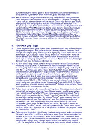 70
bukan tanpa syarat, karena gelar ini dapat disalahartikan, karena oleh sebagian
orang semasa-Nya diartikan terlalu manusiawi, pada dasarnya politis.
440 Yesus menerima pengakuan iman Petrus, yang mengakui-Nya sebagai Mesias,
tetapi menyatakan dalam kaitan dengan itu kesengsaraan yang harus ditanggung
Putera Manusia. Ia menyatakan bahwa Kerajaan Mesias-Nya terletak, baik dalam
asalnya yang ilahi sebagai putera manusia "yang telah turun dari surga" (Yoh
3:13)9, maupun juga dalam perutusan-Nya sebagai Penebus, sebagai Hamba Allah
yang menderita: "Anak Manusia tidak datang untuk dilayani, tetapi untuk melayani
dan untuk memberikan nyawa-Nya menjadi tebusan bagi banyak orang" (Mat
20:28). Karena itu arti benar tentang Kerajaan-Nya baru dinyatakan melalui salib.
Baru sesudah kebangkitan-Nya Kerajaan Mesias-Nya dapat diumumkan oleh
Petrus di depan umat Allah: "Seluruh kaum Israel harus tahu dengan pasti, bahwa
Allah telah membuat Yesus, yang kamu salibkan itu, menjadi Tuhan dan Kristus"
(Kis 2:36).
III. Putera Allah yang Tunggal
441 Dalam Perjanjian Lama gelar "Putera Allah" diberikan kepada para malaikat, kepada
bangsa terpilih, kepada anak-anak Israel dan kepada para rajah. Ia berarti status
sebagai anak angkat, yang membangun hubungan yang sangat mesra antara Allah
dan ciptaan-Nya . Kalau raja Mesias terjanji dinamakan "Putera Allah", maka arti
harfiah dari teks-teks itu tidak selalu memaksudkan bahwa Ia lebih dari manusia
biasa saja. Mereka yang menypakan Yesus sebagai Mesias Israel, mungkin dengan
demikian tidak mau mengatakan lebih dari itu.
442 Itu tidak berlaku bagi Petrus, waktu is mengakui Yesus sebagai "Mesias, Putera
Allah yang hidup" (Mat 16:16), karena Yesus menjawab dengan meriah: "Bukan
manusia yang menyatakan itu kepadamu, melainkan Bapa Ku yang ada di surga"
(Mat 16:17). Demikian juga Santo Paulus dalam hubungan dengan pertobatannya di
jalan ke Damaskus mengatakan: "Tetapi waktu la, yang telah memilih aku sejak
kandungan ibuku dan memanggil aku oleh kasih karunia-Nya , berkenan
menyatakan anak-Nya di dalam aku, supaya aku memberitakan Dia di antara
bangsa-bangsa bukan Yahudi, maka sesaat pun aku tidak minta pertimbangan
kepada manusia" (Gal 1:15 16). "Ketika itu juga is memberitakan Yesus di rumah-
rumah ibadat, dan mengatakan bahwa Yesus adalah Anak Allah" (Kis 9:20). Sejak
awal, pengakuan ini adalah sentrum iman apostolik". Sebagai orang pertama Petrus
mengakui iman ini sebagai dasar Gereja".
443 Petrus dapat mengenal sifat transenden dari keputraan ilahi, Yesus, Mesias, karena
Yesus telah menyatakan ini dengan jelas. Atas pertanyaan pendakwa-pendakwa-
Nya : "Jadi Engkau Putera Allah?" Yesus menjawab di depan Mahkamah Agung:
"Kamu sendiri mengatakan, bahwa Akulah Anak Allah" (Luk 22:70). Sudah sejak
lama sebelumnya Ia menyatakan Diri sebagai "Putera", yang mengenal Bapa dan
yang membedakan diri dari "hamba hamba", yang dulu Allah kirimkan kepada
bangsa-Nya , dan yang malahan lebih tinggi daripada malaikat. Ia membeda-
bedakan keputeraan-Nya dari keputeraan murid-murid, karena Ia tidak pernah
mengatakan "Bapa kita", kecuali untuk menugaskan mereka: "kamu harus berdoa
demikian: Bapa kami" (Mat 6:9). Ya, Ia menyatakan perbedaan dengan jelas: "Bapa
Ku dan Bapamu" (Yoh 20:17).
444 Sebagaimana diberitakan Injil-injil, pada dua kesempatan resmi, waktu pembaptisan
dan waktu perubahan rupa Kristus, kedengaran suara Bapa, yang menyatakan Dia
sebagai "Putera-Nya yang kekasih". Yesus menamakan Diri "Putera Allah yang
tunggal" (Yoh 3:16) dan meneguhkan dengan demikian pra-ada-Nya yang abadi. Ia
menginginkan supaya orang percaya kepada "nama Putera Allah yang tunggal"
(Yoh 3:18). Pengakuan Kristen ini sudah tampak dalam seruan kepala pasukan di
 