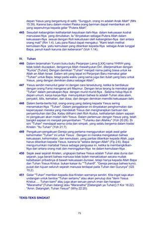 71
depan Yesus yang bergantung di salib: "Sungguh, orang ini adalah Anak Allah" (Mrk
15:39). Karena baru dalam misteri Paska orang beriman dapat memberikan arti
yang sepenuhnya kepada gelar "Putera Allah".
445 Sesudah kebangkitan kelihatanlah keputraan ilahi-Nya dalam kekuasaan kodrat
manusiawi-Nya yang dimuliakan. Ia "dinyatakan sebagai Putera Allah dalam
kekuasaan-Nya sesuai dengan Roh kekudusan oleh kebangkitan-Nya dari antara
orang mati" (Rm 1:4). Lalu para Rasul dapat mengakui: "Kami telah melihat
kemuliaan-Nya yaitu kemuliaan yang diberikan kepada-Nya sebagai Anak tunggal
Bapa, penuh kasih karunia dan kebenaran" (Voh 1:14).
IV. Tuhan
446 Dalam terjemahan Yunani buku-buku Perjanjian Lama [LXX] nama YHWH yang
tidak boleh diucapkan, dengannya Allah mewahyukan Diri, diterjemahkan dengan
"Kurios" [Tuhan]. Dengan demikian "Tuhan" menjadi nama paling biasa untuk ke
Allah an Allah Israel. Dalam arti yang tepat ini Perjanjian Baru memakai gelar
"Tuhan" untuk Bapa, tetapi pada waktu yang sama juga dan itulah yang baru untuk
Yesus, yang dengan demikian diakui sebagai Allah".
447 Yesus sendiri menuntut gelar ini dengan cara terselubung, ketika Ia berdiskusi
dengan orang Farisi mengenai arti Mazmur. Dengan terus terang Ia memakai gelar
"Tuhan" dalam percakapan-Nya dengan murid murid-Nya . Selama hidup-Nya di
depan umum, karya karya-Nya menunjukkan bahwa Ia adalah Tuhan atas alam,
penyakit, iblis, kematian, dan dosa, dan dengan demikian memiliki kekuasaan ilahi.
448 Dalam berita-berita Injil, orang-orang yang datang kepada Yesus sering
menamakan-Nya "Tuhan". Dalam penggelaran ini dinyatakan penghormatan dan
kepercayaan mereka yang mendekati Yesus dan mengharapkan bantuan dan
penyembuhan dari Dia. Kalau diilhami oleh Roh Kudus, kelihatanlah dalam sapaan
ini pengakuan akan misteri ilahi Yesus. Dalam pertemuan dengan Yesus yang, telah
bangkit sapaan ini menjadi penyembahan: "Tuhanku dan Allahku" (Yoh 20:28). Di
sini "Tuhan" mendapat warna cinta dan simpati, yang selalu bergema dalam tradisi
Kristen: "Itu Tuhan" (Yoh 21:7).
449 Pengakuan-pengakuan Gereja yang pertama menggunakan sejak awal gelar
kehormatan "Tuhan" ini untuk Yesus`. Dengan ini mereka mengatakan bahwa
kekuasaan, kehormatan, dan kemuliaan, yang pantas diberikan kepada Allah, juga
harus diberikan kepada Yesus, karena Ia "setara dengan Allah" (Flp 2:6). Bapa
mengumumkan martabat Yesus sebagai penguasa ini, ketika Ia membangkitkan-
Nya dari antara orang mati dan meninggikan-Nya ke dalam kemuliaan-Nya .
450 Sejak awal sejarah Kristen, ungkapan bahwa Yesus adalah Tuhan atas dunia dan
sejarah, juga berarti bahwa manusia tidak boleh menaklukkan secara mutlak
kebebasan pribadinya di bawah kekuasaan duniawi, tetapi hanya kepada Allah Bapa
dan Tuhan Yesus Kristus: bukan kaisar itu "°Tuhan9". "Gereja percaya bahwa kunci,
pusat dan tujuan seluruh sejarah manusia terdapat pada Tuhan dan Gurunya" (GS
10,2).
451 Gelar "Tuhan" memberi kepada doa Kristen warnanya sendiri. Kita ingat saja akan
undangan untuk berdoa "Tuhan sertamu" atau akan penutup doa "demi Yesus
Kristus .... Tuhan kami" atau juga akan seruan penuh iman dan harapan
"Maranatha" [Tuhan datang] atau "Maranatha" [Datanglah ya Tuhan] (1 Kor 16:22).
"Amin. Datanglah, Tuhan Yesus!" (Why 22:20).
TEKS-TEKS SINGKAT
 