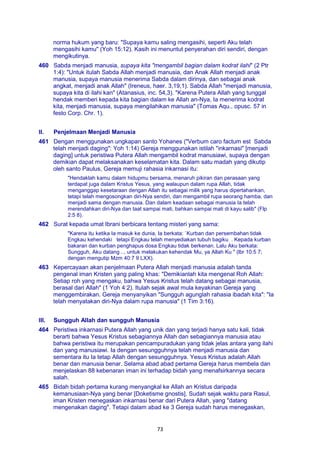 73
norma hukum yang baru: "Supaya kamu saling mengasihi, seperti Aku telah
mengasihi kamu" (Yoh 15:12). Kasih ini menuntut penyerahan diri sendiri, dengan
mengikutinya.
460 Sabda menjadi manusia, supaya kita "mengambil bagian dalam kodrat ilahi" (2 Ptr
1:4): "Untuk itulah Sabda Allah menjadi manusia, dan Anak Allah menjadi anak
manusia, supaya manusia menerima Sabda dalam dirinya, dan sebagai anak
angkat, menjadi anak Allah" (Ireneus, haer. 3,19,1). Sabda Allah "menjadi manusia,
supaya kita di ilahi kan" (Atanasius, inc. 54,3). "Karena Putera Allah yang tunggal
hendak memberi kepada kita bagian dalam ke Allah an-Nya, Ia menerima kodrat
kita, menjadi manusia, supaya mengilahikan manusia" (Tomas Aqu., opusc. 57 in
festo Corp. Chr. 1).
II. Penjelmaan Menjadi Manusia
461 Dengan menggunakan ungkapan santo Yohanes ("Verbum caro factum est Sabda
telah menjadi daging": Yoh 1:14) Gereja menggunakan istilah "inkarnasi" [menjadi
daging] untuk peristiwa Putera Allah mengambil kodrat manusiawi, supaya dengan
demikian dapat melaksanakan keselamatan kita. Dalam satu madah yang dikutip
oleh santo Paulus, Gereja memuji rahasia inkarnasi itu:
"Hendaklah kamu dalam hidupmu bersama, menaruh pikiran dan perasaan yang
terdapat juga dalam Kristus Yesus, yang walaupun dalam rupa Allah, tidak
menganggap kesetaraan dengan Allah itu sebagai milik yang harus dipertahankan,
tetapi telah mengosongkan diri-Nya sendiri, dan mengambil rupa seorang hamba, dan
menjadi sama dengan manusia. Dan dalam keadaan sebagai manusia Ia telah
merendahkan diri-Nya dan taat sampai mati, bahkan sampai mati di kayu salib" (Flp
2:5 8).
462 Surat kepada umat Ibrani berbicara tentang misteri yang sama:
"Karena itu ketika Ia masuk ke dunia, Ia berkata: `Kurban dan persembahan tidak
Engkau kehendaki tetapi Engkau telah menyediakan tubuh bagiku . Kepada kurban
bakaran dan kurban penghapus dosa Engkau tidak berkenan. Lalu Aku berkata:
Sungguh, Aku datang .., untuk melakukan kehendak Mu, ya Allah Ku " (lbr 10:5 7;
dengan mengutip Mzm 40:7 9 LXX).
463 Kepercayaan akan penjelmaan Putera Allah menjadi manusia adalah tanda
pengenal iman Kristen yang paling khas: "Demikianlah kita mengenal Roh Allah:
Setiap roh yang mengaku, bahwa Yesus Kristus telah datang sebagai manusia,
berasal dari Allah" (1 Yoh 4:2). Itulah sejak awal mula keyakinan Gereja yang
menggembirakan. Gereja menyanyikan "Sungguh agunglah rahasia ibadah kita": "Ia
telah menyatakan diri-Nya dalam rupa manusia" (1 Tim 3:16).
III. Sungguh Allah dan sungguh Manusia
464 Peristiwa inkarnasi Putera Allah yang unik dan yang terjadi hanya satu kali, tidak
berarti bahwa Yesus Kristus sebagiannya Allah dan sebagiannya manusia atau
bahwa peristiwa itu merupakan pencampuradukan yang tidak jelas antara yang ilahi
dan yang manusiawi. Ia dengan sesungguhnya telah menjadi manusia dan
sementara itu Ia tetap Allah dengan sesungguhnya. Yesus Kristus adalah Allah
benar dan manusia benar. Selama abad abad pertama Gereja harus membela dan
menjelaskan 88 kebenaran iman ini terhadap bidah yang menafsirkannya secara
salah.
465 Bidah bidah pertama kurang menyangkal ke Allah an Kristus daripada
kemanusiaan-Nya yang benar [Doketisme gnostis]. Sudah sejak waktu para Rasul,
iman Kristen menegaskan inkarnasi benar dari Putera Allah, yang "datang
mengenakan daging". Tetapi dalam abad ke 3 Gereja sudah harus menegaskan,
 