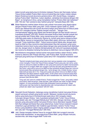 74
dalam konsili yang berkumpul di Antiokia melawan Paulus dari Samosata, bahwa
Yesus Kristus adalah Putera Allah menurut kodrat-Nya dan bukan melalui adopsi.
Dalam Kredonya konsili ekumenis pertama tahun 325, Konsili Nisea, mengakui,
bahwa Putera Allah "dilahirkan, bukan dijadikan, sehakikat (homotisios] dengan 242
Bapa". Ia menghukum Arius, yang menyatakan bahwa "Putera Allah dari ketiadaan"
(DS 130) dan "dari substansi atau hakikat yang lain" daripada Bapa (DS 126).
466 Bidah Nestorian melihat dalam Kristus satu pribadi manusiawi yang digabungkan
dengan Pribadi Putera Allah yang ilahi. Untuk melawan ajaran salah ini, Santo
Sirilus dari Aleksandria dan konsili ekumenis ketiga yang berkumpul di Efesus pada
tahun 431 mengakui bahwa "Sabda menjadi manusia ... dengan cara
mempersatukan daging yang dijiwai jiwa berakal dengan diri-Nya sendiri menurut
hupostasis [pribadi]" (DS 250). Kodrat manusiawi Kristus tidak memiliki subyek lain
kecuali pribadi ilahi Putera Allah, yang menerimanya dan sudah menjadikannya
milik-Nya pada waktu Ia dikandung. Karena itu, konsili yang sama mengumumkan
bahwa Maria, karena is mengandung Putera Allah dalam rahimnya, benar-benar
menjadi "Yang melahirkan Allah", "bukan karena kodrat Sabda atau dengan lebih
tepat ke Allah an-Nya menerima awal keberadaan-Nya dari perawan yang kudus
melainkan karena tubuh kudus yang dijiwai dengan jiwa yang berakal budi dilahirkan
dari dia; dengan tubuh itu Sabda mempersatukan diri menurut hupostasis [pribadi]
dan karena itu dikatakan tentang Dia bahwa Ia dilahirkan menurut daging" (DS 251).
467 Monofisitisme mengatakan bahwa kodrat manusiawi terlebur dalam Kristus, ketika
kodrat itu diterima oleh Pribadi ilahi-Nya, oleh Putera Allah. Konsili ekumenis
keempat yang berkumpul di Kalsedon pada tahun 451 menjelaskan melawan bidah
ini:
"Sambil mengikuti para bapa yang kudus kami semua sepakat untuk mengajarkan,
untuk mengakui Tuhan kita Yesus Kristus sebagai Putera yang satu dan sama; yang
sama itu sempurna dalam ke-Allah-an dan yang sama sempurna dalam kemanusiaan;
yang sama itu sungguh Allah dan sungguh manusia dari jiwa yang berakal budi dan
dari tubuh; yang sama menurut ke-Allah-an-Nya sehakikat dengan Bapa dan menurut
kemanusiaan-Nya sehakikat dengan kita, `lama dengan kita, Ia telah dicobai, hanya
tidak berbuat dosa (Ibr 4:15). Yang sama pada satu pihak menurut ke-Allah-an-Nya
dilahirkan dari Bapa sebelum segala waktu, di lain pihak menurut kemanusiaan-Nya
dalam hari hari terakhir karena kita dan demi keselamatan kita, dilahirkan dari Maria,
perawan [dan] Bunda Allah.
Yang satu dan sama itu adalah Kristus, Putera tunggal dan Tuhan, yang diakui dalam
dua kodrat, tidak tercampur, tidak berubah, tidak terpisah dan tidak mungkin dibagi
bagikan, di mana perbedaan kodrat tidak dihilangkan karena persatuan, tetapi
kekhususan dari tiap kodrat itu dipertahankan dan mempersatukan diri dalam satu
pribadi dan dalam satu hupostasis" (DS 301 302).
468 Sesudah Konsili Kalsedon, beberapa orang menafsirkan kodrat manusiawi Kristus
seperti semacam pribadi yang berdiri sendiri. Melawan mereka konsili ekumenis
kelima yang berkumpul di Konstantinopel pada tahun 553 mengakui dalam
hubungan dengan Kristus, "satu hupostasis [pribadi] ialah Tuhan Yesus Kristus,
yang adalah satu dari Tritunggal Mahakudus" (DS 424). Dengan demikian, segala
sesuatu yang ada pada kodrat manusiawi Kristus harus dikenakan kepada Pribadi
ilahi-Nya sebagai pembawa-Nya yang sebenamya, bukan hanya mukjizat-mukjizat
melainkan juga penderitaan dan malahan juga kematian, karena "Tuhan Yesus
Kristus yang disalibkan dalam daging adalah sungguh Allah dan Tuhan kemuliaan
dan satu dari Tritunggal Mahakudus" (DS 432).
469 Jadi, Gereja mengakui bahwa Yesus itu sungguh Allah dan sungguh manusia
secara tidak terpisahkan. Ia sesungguhnya Putera Allah, yang menjadi manusia,
saudara kita, dan tetap tinggal Allah Tuhan kita:
 
