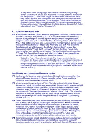 75
"la tetap Allah, namun sekaligus juga manusia sejati", demikian nyanyian liturgi
Romawi (Ibadat Pagi 1 Januari). Dan liturgi santo Yohanes Krisostomus mewartakan
dan rnenyanyikan: "O Putera yang tunggal dan Sabda Allah, walaupun tidak dapat
mafi, Engkau berkenan demi keselamatan kami, menerima daging dari Maria Bunda
Allah yang suci dan tetap perawan. Tanpa perubahan Engkau menjadi manusia dan
disalibkan, o Kristus, Allah; melalui kematian Mu Engkau menghancurkan kematian;
Engkau adalah satu dari Tritunggal Kudus, dimuliakan bersama Bapa dan Roh Kudus:
selamatkanlah kami" (Troparion "O monogenis").
IV. Kemanusiaan Putera Allah
470 Karena dalam inkarnasi, dalam persatuan yang penuh rahasia ini, "kodrat manusia
disambut, bukannya dienyahkan" (GS22,2), Gereja harus berusaha sepanjang
sejarah, supaya mengakui kenyata :n penuh dari jiwa Kristus yang manusiawi,
dengan kegiatan akal budi dan kehendak-Nya, demikian pula dari tubuh manusiawi-
Nya. Tetapi pada waktu yang san~;.t, is juga harus memperingatkan bahwa kodrat
manusiawi Kristus termasuk Pribadi Putra Allah yang ilahi, oleh-Nya ia diterima.
Segala sesuatu yang Kristus acw. dan lakukan dalam pribadi-Nya, ada dan
dilakukan oleh satu "Pribadi dari T ,fmnggal". Dengan demikian, Putera Allah
menyampaikan cara ada-Nya sendiO dalam Tritunggal kepada kodrat manusiawi
516-Nya. Baik dalam j iwa-Nya mal:purt dalam tubuh-Nya, Kristus menyatakan
kehidup 626 an Tritunggal Mahakudus secara manusiawiz:
"Sebab Dia, Putera Allah, dalam penjelmaan-Nya dengan cara tertentu telah
menyatukan Diri dengan setiap orang. is telah bekerja memakai tangan manusiawi, Ia
berpikir memakai akal budi manusiawi, Ia bertindak atas kehendak manusiawi, Ia
mengasihi dengan hati manusiawi. Ia telah lak tr dari Perawan Maria, sungguh menjadi
salah seorang di antara 2599 kita, dalam segalanye sama seperti kita, kecuali dalam
hal dosa" (GS 22,2).
Jiwa Manusia dan Pengetahuan Manusiawi Kristus
471 Apolinarius dari Laodisea berpendapat, dalam Kristus Sabda menggantikan jiwa
atau roh Melawan kekeliruan ini Gereja mengakui bahwa Putera abadi juga
menerima jiwaa manusiawi yang berakal budi3.
472 Jiwa manusiawi ini, yang diterima Putera Allah, benar benar dilengkapi dengan
kemarnpuan untuk mengetahui secara manusiawi. Kemampuan ini sebenarnya tidak
mungkin tanpa batas: is bertindak dalam kondisi historis keberadaannya dalam
ruang dan waktu. Karena itu, Putera Allah, ketika Ia menjadi manusia, hendak
bertambah pula "dalamkebijaksanaan dan usia dan rahmat" (Luk 2:52). Ia hendak
menanyakan apa yank seorang manusia harus belajar dari pengalaman. Dan ini
sesuai dengan ksnyataan bahwa dengan sukarela Ia mengambil "rupa seorang
hamba" (Flp 2:7).
473 Tetapi pada wakta yang sama, dalam pengetahuan manusiawi yang sesungguhnya
dari Putera A 11<1h, nyata pula kehidupan ilahi pribadi-Nya. "Kodrat manusiawi
Putera Allah merkenal dan menyatakan dalam diri-Nya bukan dari diri sendiri,
melainkan berd,~sarkan hubungan-Nya dengan Sabda segala sesuatu, yang
dimiliki Allah" (Maksimus Pengaku Iman, qu. dub. 66). Itu berlalcu pada tempat
pertama mengenai pengetahuan langsung dan batin, yang Putera Allah terjelma
miliki tentang Bapa 1*a. Dalam pengetahuan manusiawi-Nya Putera juga
menunjukkan pengetahuan ilah.~tentang pikiran hati manusia yang rahasia.
474 Karena Kristus dalam pribadi S3bda terjelma dipersatukan dengan kebijaksanaan
ilahi, maka pengetahuan rranusiawi-Nya mengetahui sepenuhnya keputusan
keputusan abadi, yang untuk lnenyingkapkannya Ia telah datang5. Mengenai apa,
 