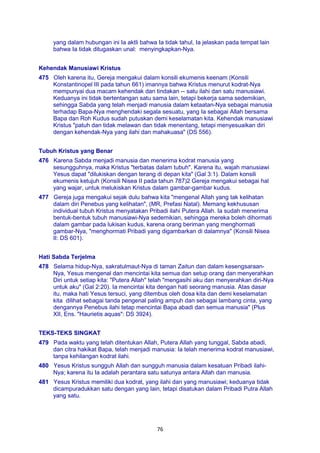 76
yang dalam hubungan ini Ia aktli bahwa Ia tidak tahul, Ia jelaskan pada tempat lain
bahwa Ia tidak ditugaskan unal: menyingkapkan-Nya.
Kehendak Manusiawi Kristus
475 Oleh karena itu, Gereja mengakui dalam konsili ekumenis keenam (Konsili
Konstantinopel III pada tahun 661) imannya bahwa Kristus menurut kodrat-Nya
mempunyai dua macam kehendak dan tindakan -- satu ilahi dan satu manusiawi.
Keduanya ini tidak bertentangan satu sama lain, tetapi bekerja sama sedemikian,
sehingga Sabda yang telah menjadi manusia dalam ketaatan-Nya sebagai manusia
terhadap Bapa-Nya menghendaki segala sesuatu, yang Ia sebagai Allah bersama
Bapa dan Roh Kudus sudah putuskan demi keselamatan kita. Kehendak manusiawi
Kristus "patuh dan tidak melawan dan tidak menentang, tetapi menyesuaikan diri
dengan kehendak-Nya yang ilahi dan mahakuasa" (DS 556).
Tubuh Kristus yang Benar
476 Karena Sabda menjadi manusia dan menerima kodrat manusia yang
sesungguhnya, maka Kristus "terbatas dalam tubuh". Karena itu, wajah manusiawi
Yesus dapat "dilukiskan dengan terang di depan kita" (Gal 3:1). Dalam konsili
ekumenis ketujuh (Konsili Nisea II pada tahun 787)2 Gereja mengakui sebagai hal
yang wajar, untuk melukiskan Kristus dalam gambar-gambar kudus.
477 Gereja juga mengakui sejak dulu bahwa kita "mengenal Allah yang tak kelihatan
dalam diri Penebus yang kelihatan", (MR, Prefasi Natal). Memang kekhususan
individual tubuh Kristus menyatakan Pribadi ilahi Putera Allah. Ia sudah menerima
bentuk-bentuk tubuh manusiawi-Nya sedemikian, sehingga mereka boleh dihormati
dalam gambar pada lukisan kudus, karena orang beriman yang menghormati
gambar-Nya, "menghormati Pribadi yang digambarkan di dalamnya" (Konsili Nisea
II: DS 601).
Hati Sabda Terjelma
478 Selama hidup-Nya, sakratulmaut-Nya di taman Zaitun dan dalam kesengsaraan-
Nya, Yesus mengenal dan mencintai kita semua dan setup orang dan menyerahkan
Diri untuk setiap kita: "Putera Allah" telah "mengasihi aku dan menyerahkan diri-Nya
untuk aku" (Gal 2:20). Ia mencintai kita dengan hati seorang manusia. Atas dasar
itu, maka hati Yesus tersuci, yang ditembus oleh dosa kita dan demi keselamatan
kita dilihat sebagai tanda pengenal paling ampuh dan sebagai lambang cinta, yang
dengannya Penebus ilahi tetap mencintai Bapa abadi dan semua manusia" (Plus
XII, Ens. "Haurietis aquas": DS 3924).
TEKS-TEKS SINGKAT
479 Pada waktu yang telah ditentukan Allah, Putera Allah yang tunggal, Sabda abadi,
dan citra hakikat Bapa, telah menjadi manusia: Ia telah menerima kodrat manusiawi,
tanpa kehilangan kodrat ilahi.
480 Yesus Kristus sungguh Allah dan sungguh manusia dalam kesatuan Pribadi ilahi-
Nya; karena itu Ia adalah perantara satu satunya antara Allah dan manusia.
481 Yesus Kristus memiliki dua kodrat, yang ilahi dan yang manusiawi; keduanya tidak
dicampuradukkan satu dengan yang lain, tetapi disatukan dalam Pribadi Putra Allah
yang satu.
 