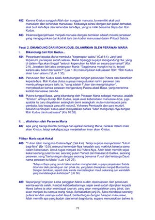 77
482 Karena Kristus sungguh Allah dan sungguh manusia, Ia memiliki akal budi
manusiawi dan kehendak manusiawi. Keduanya serasi dengan dan patuh terhadap
akal budi ilahi-Nya dan kehendak ilahi-Nya, yang Ia miliki bersama Bapa dan Roh
Kudus.
483 Inkarnasi [penjelmaan menjadi manusia dengan demikian adalah misteri persatuan
yang mengagumkan dari kodrat ilahi dan kodrat manusiawi dalam Pribadi Sabda.
Pasal 2. DIKANDUNG DARI ROH KUDUS, DILAHIRKAN OLEH PERAWAN MARIA
I. Dikandung dari Roh Kudus...
484 Pewartaan kepada Maria membuka "kegenapan waktu" (Gal 4:4): Janji-janji
terpenuhi, persiapan sudah selesai. Maria dipanggil supaya mengandung Dia, yang
di dalam-Nya akan tinggal "seluruh kepenuhan ke Allah an secara jasmaniah" (Kol
2:9). Jawaban ilahi atas pertanyaan Maria: "Bagaimana mungkin hal itu terjadi
karena aku belum bersuami?" (Luk 1:34) menunjukkan kekuasaan Roh: "Roh Kudus
akan turun atasmu" (Luk 1:35).
485 Perutusan Roh Kudus selalu berhubungan dengan perutusan Putera dan diarahkan
kepada-Nya. Roh Kudus diutus supaya menguduskan rahim perawan dan
membuahinya secara ilahi; la, "yang adalah Tuhan dan menghidupkan",
menyebabkan bahwa perawan mengandung Putera abadi Bapa, yang menerima
kodrat manusiawi dari dia.
486 Putera tunggal Bapa, yang dikandung oleh Perawan Maria sebagai manusia, adalah
"Kristus", artinya diurapi Roh Kudus, sejak awal keberadaan manusiawi-Nya, juga
apabila itu baru dinyatakan selangkah demi selangkah: mula-mula kepada para
gembala, lalu kepada para ahli nujum2, Yohanes Pembaptis dan para murid4.
Seluruh kehidupan Yesus akan menyatakan bahwa "Allah mengurapi-Nya dengan
Roh Kudus dan kuat kuasa" (Kis 10:38).
II. ... dilahirkan oleh Perawan Maria
487 Apa yang Gereja Katolik percaya dan ajarkan tentang Maria, berakar dalam iman
akan Kristus, tetapi sekaligus juga menjelaskan iman akan Kristus.
Pilihan Maria sejak Kekal
488 "Tuhan telah mengutus Putera-Nya" (Gal 4:4). Tetapi supaya menyediakan "tubuh
bagi-Nya" (Ibr 10:5), menurut kehendak-Nya haruslah satu makhluk bekerja sama
dalam kebebasan. Untuk tugas menjadi ibu Putera-Nya, Allah telah memilih sejak
kekal seorang puteri Israel, seorang puteri Yahudi dari Nasaret di Galilea, seorang
perawan, yang "bertunangan dengan seorang bernama Yusuf dari keluarga Daud:
nama perawan itu Maria" (Luk 1:26 27).
"Adapun Bapa yang penuh belas kasihan menghendaki, supaya penjelmaan Sabda
didahului oleh persetujuan dari pihak dia, yang telah ditetapkan menjadi Bunda-Nya.
Dengan demikian, seperti dulu wanita mendatangkan maut, sekarang pun wanitalah
yang mendatangkan kehidupan" (LG 56).
489 Sepanjang Perjanjian Lama panggilan Maria sudah dipersiapkan oleh perutusan
wanita-wanita saleh. Kendati ketidaktaatannya, sejak awal sudah dijanjikan kepada
Hawa bahwa ia akan mendapat turunan, yang akan mengalahkan yang jahat, dan
akan menjadi ibu semua orang hidup. Berdasarkan janji ini, Sara mendapat seorang
putera kendati usianya sudah lanjut. Bertentangan dengan harapan manusiawi,
Allah memilih apa yang bodoh dan lemah bagi dunia, supaya menunjukkan bahwa ia
 