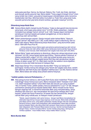 78
setia pada janji-Nya: Hanna, ibu Samuel, Debora, Rut, Yudit, dan Ester, demikian
pula banyak wanita yang lain lagi. Maria adalah "Yang unggul di tengah Umat Tuhan
yang rendah dan miskin, yang penuh kepercayaan mendambakan serta menerima
keselamatan dari-Nya. Akhirnya ketika muncullah ia, Puteri Sion yang amat mulia,
sesudah pemenuhan janji lama dinanti-nantikan, genaplah masanya" (LG 55).
Dikandung tanpa Noda Dosa
490 Karena Maria dipilih menjadi bunda Penebus, "maka ia dianugerahi karunia-karunia
yang layak untuk tugas yang sekian luhur" (LG 56). Waktu pewartaan, malaikat
menyalaminya sebagai "penuh rahmat" (Luk 1:28). Supaya dapat memberikan
persetujuan imannya kepada pernyataan panggilannya, ia harus dipenuhi
seluruhnya oleh rahmat Allah.
491 Dalam perkembangan sejarah, Gereja menjadi sadar bahwa Maria, "dipenuhi
dengan rahmat" oleh Allah (Luk 1:28), sudah ditebus sejak ia dikandung. Dan itu
diakui oleh dogma "Maria Dikandung tanpa Noda Dosa", yang diumumkan pada
tahun 1854 oleh Paus Pius IX:
... bahwa perawan tersuci Maria sejak saat pertama perkandungannya oleh rahmat
yang luar biasa dan oleh pilihan Allah yang mahakuasa karena pahala Yesus Kristus,
Penebus umat manusia, telah dibebaskan dari segala noda dosa asal" (DS 2803).
492 Bahwa Maria "sejak saat pertama ia dikandung, dikaruniai cahaya kekudusan yang
istimewa" (LG 56), hanya terjadi berkat jasa Kristus: "Karena pahala Puteranya, ia
ditebus secara lebih unggul" (LG 53). Lebih dari pribadi tercipta yang mana pun
Bapa "memberkati dia dengan segala berkat Roh-Nya oleh persekutuan dengan
Kristus di dalam surga" (Ef 1:3). Allah telah memilih dia sebelum dunia dijadikan,
supaya ia kudus dan tidak bercacat di hadapan-Nya.
493 Bapa-bapa Gereja Timur menamakan Bunda Allah "Yang suci sempurna"
[panhagia]: mereka memuji dia sebagai yang "bersih dari segala noda dosa, seolah-
olah dibentuk oleh Roh Kudus dan dijadikan makhluk baru" (LG 56). Karena rahmat
Allah, Maria bebas dari setiap dosa pribadi selama hidupnya.
"Jadilah padaku menurut Perkataanmu ..."
494 Atas pengumuman bahwa ia, oleh kuasa Roh Kudus akan melahirkan "Putera yang
mahatinggi" tanpa mempunyai suami, Maria menjawab dalam "ketaatan iman" (Rm
1:5), dalam kepastian bahwa "untuk Allah tidak ada sesuatu pun yang mustahil":
"Aku ini hamba Tuhan, jadilah padaku menurut perkataanmu" (Luk 1:37 38). Dengan
memberikan persetujuannya kepada Sabda Allah, Maria menjadi bunda Yesus.
Dengan segenap hati, ia menerima kehendak Allah yang menyelamatkan, tanpa
dihalangi satu dosa pun, dan menyerahkan diri seluruhnya sebagai abdi Tuhan
kepada pribadi dan karya Puteranya. Di bawah Dia dan bersama Dia, dengan
rahmat Allah yang mahakuasa, ia melayani misteri penebusan.
"Sebab, seperti dikatakan oleh santo Ireneus, `dengan taat Maria menyebabkan ke
selamatan bagi dirinya maupun bagi segenap umat manusia. Maka tidak sedikitlah
para Bapa zaman kuno, yang dalam pewartaan mereka dengan rela hati menyatakan
bersama Ireneus: Ikatan yang disebabkan oleh ketidaktaatan Hawa telah diuraikan
karena ketaatan Maria; apa yang diikat oleh perawan Hawa karena ia tidak percaya,
telah dilepaskan oleh Perawan Maria karena imannya. Sambil membandingkannya
dengan Hawa, mereka menyebut Maria `bunda mereka yang hidup. Sering pula
mereka nyatakan: `maut melalui Hawa, hidup melalui Maria" (LG 56).
Maria Bunda Allah
 