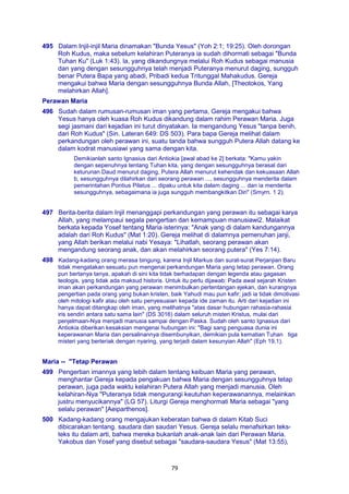 79
495 Dalam Injil-injil Maria dinamakan "Bunda Yesus" (Yoh 2:1; 19:25). Oleh dorongan
Roh Kudus, maka sebelum kelahiran Puteranya ia sudah dihormati sebagai "Bunda
Tuhan Ku" (Luk 1:43). la, yang dikandungnya melalui Roh Kudus sebagai manusia
dan yang dengan sesungguhnya telah menjadi Puteranya menurut daging, sungguh
benar Putera Bapa yang abadi, Pribadi kedua Tritunggal Mahakudus. Gereja
mengakui bahwa Maria dengan sesungguhnya Bunda Allah, [Theotokos, Yang
melahirkan Allah].
Perawan Maria
496 Sudah dalam rumusan-rumusan iman yang pertama, Gereja mengakui bahwa
Yesus hanya oleh kuasa Roh Kudus dikandung dalam rahim Perawan Maria. Juga
segi jasmani dari kejadian ini turut dinyatakan. Ia mengandung Yesus "tanpa benih,
dari Roh Kudus" (Sin. Lateran 649: DS 503). Para bapa Gereja melihat dalam
perkandungan oleh perawan ini, suatu tanda bahwa sungguh Putera Allah datang ke
dalam kodrat manusiawi yang sama dengan kita.
Demikianlah santo Ignasius dari Antiokia [awal abad ke 2] berkata: "Kamu yakin
dengan sepenuhnya tentang Tuhan kita, yang dengan sesungguhnya berasal dari
keturunan Daud menurut daging, Putera Allah menurut kehendak dan kekuasaan Allah
b, sesungguhnya dilahirkan dari seorang perawan ..., sesungguhnya menderita dalam
pemerintahan Pontius Pilatus ... dipaku untuk kita dalam daging ... dan ia menderita
sesungguhnya, sebagaimana ia juga sungguh membangkitkan Diri" (Smyrn. 1 2).
497 Berita-berita dalam Injil menanggapi perkandungan yang perawan itu sebagai karya
Allah, yang melampaui segala pengertian dan kemampuan manusiawi2. Malaikat
berkata kepada Yosef tentang Maria isterinya: "Anak yang di dalam kandungannya
adalah dari Roh Kudus" (Mat 1:20). Gereja melihat di dalamnya pemenuhan janji,
yang Allah berikan melalui nabi Yesaya: "Lihatlah, seorang perawan akan
mengandung seorang anak, dan akan melahirkan seorang putera" (Yes 7:14).
498 Kadang-kadang orang merasa bingung, karena Injil Markus dan surat-surat Perjanjian Baru
tidak mengatakan sesuatu pun mengenai perkandungan Maria yang tetap perawan. Orang
pun bertanya tanya, apakah di sini kita tidak berhadapan dengan legenda atau gagasan
teologis, yang tidak ada maksud historis. Untuk itu perlu dijawab: Pada awal sejarah Kristen
iman akan perkandungan yang perawan menimbulkan pertentangan ejekan, dan kurangnya
pengertian pada orang yang bukan kristen, baik Yahudi mau pun kafir; jadi ia tidak dimotivasi
oleh mitologi kafir atau oleh satu penyesuaian kepada ide zaman itu. Arti dari kejadian ini
hanya dapat ditangkap oleh iman, yang melihatnya "atas dasar hubungan rahasia-rahasia
iris sendiri antara satu sama lain" (DS 3016) dalam seluruh misteri Kristus, mulai dari
penjelmaan-Nya menjadi manusia sampai dengan Paska. Sudah oleh santo Ignasius dari
Antiokia diberikan kesaksian mengenai hubungan ini: "Bagi sang penguasa dunia ini
keperawanan Maria dan persalinannya disembunyikan, demikian pula kematian Tuhan tiga
misteri yang berteriak dengan nyaring, yang terjadi dalam kesunyian Allah" (Eph 19,1).
Maria -- "Tetap Perawan
499 Pengertian imannya yang lebih dalam tentang keibuan Maria yang perawan,
menghantar Gereja kepada pengakuan bahwa Maria dengan sesungguhnya tetap
perawan, juga pada waktu kelahiran Putera Allah yang menjadi manusia. Oleh
kelahiran-Nya "Puteranya tidak mengurangi keutuhan keperawanannya, melainkan
justru menyucikannya" (LG 57). Liturgi Gereja menghormati Maria sebagai "yang
selalu perawan" [Aeiparthenos].
500 Kadang-kadang orang mengajukan keberatan bahwa di dalam Kitab Suci
dibicarakan tentang. saudara dan saudari Yesus. Gereja selalu menafsirkan teks-
teks itu dalam arti, bahwa mereka bukanlah anak-anak lain dari Perawan Maria.
Yakobus dan Yosef yang disebut sebagai "saudara-saudara Yesus" (Mat 13:55),
 