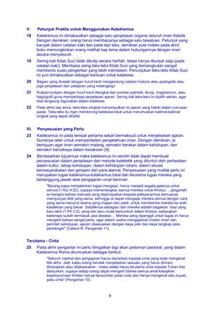 8
V. Petunjuk Praktis untuk Menggunakan Katekismus
18 Katekismus ini dimaksudkan sebagai satu penjelasan organis seluruh iman Katolik.
Dengan demikian, orang harus membacanya sebagai satu kesatuan. Petunjuk yang
banyak dalam catatan kaki dan pada tepi teks, demikian pula indeks pada akhir
buku memungkinkan orang melihat tiap tema dalam hubungannya dengan iman
secara menyeluruh.
19 Sering kali Kitab Suci tidak dikutip secara harfiah, tetapi hanya ditunjuk saja (pada
catatan kaki). Membaca ulang teks-teks Kitab Suci yang bersangkutan sangat
membantu suatu pengertian yang lebih mendalam. Penunjukan teks-teks Kitab Suci
ini pun dimaksudkan sebagai bantuan untuk katekese.
20 Bagian yang dicetak dengan huruf kecil mengandung catatan historis atau apologetik atau
juga penjelasan dan pelajaran yang melengkapi.
21 Kutipan-kutipan dengan huruf kecil diangkat dari sumber patristik, liturgi, magisterium, atau
hagiografi guna memperkaya penjelasan ajaran. Sering kali teks-teks ini dipilih sekian, agar
bisa langsung digunakan dalam katekese.
22 Pada akhir tiap tema, teks-teks singkat menyimpulkan isi ajaran yang hakiki dalam rumusan
padat. Teks-teks itu ingin mendorong katekese lokal untuk merumuskan kalimat-kalimat
singkat yang dapat dihafal.
VI. Penyesuaian yang Perlu
23 Katekismus ini pada tempat pertama sekali bermaksud untuk menjelaskan ajaran.
Gunanya ialah untuk memperdalam pengetahuan iman. Dengan demikian, ia
bertujuan agar iman semakin matang, semakin berakar dalam kehidupan, dan
semakin bercahaya dalam kesaksian [4].
24 Berdasarkan tujuannya maka katekismus ini sendiri tidak dapat membuat
penyesuaian dalam penjelasan dan metode kateketik yang dituntut oleh perbedaan
dalam kultur, tahap kehidupan, dalam kehidupan rohani, dalam situasi
kemasyarakatan dan gerejani dari para alamat. Penyesuaian yang mutlak perlu ini
merupakan tugas katekismus-katekismus lokal dan terutama tugas mereka yang
bertanggung jawab atas pengajaran umat beriman:
"Barang siapa menjalankan tugas mengajar, harus menjadi segala-galanya untuk
semua (1 Kor 9:22), supaya memenangkan semua mereka untuk Kristus ... janganlah
ia mengira bahwa manusia yang dipercayakan kepada pelayanannya semuanya
mempunyai sifat yang sama, sehingga ia dapat mengajar mereka semua dengan cara
yang sama menurut skema yang mapan dan pasti, untuk membentuk mereka ke arah
kesalehan yang benar. Sebaliknya sebagian dari mereka adalah bagaikan `bayi yang
baru lahir (1 Ptr 2:2); yang lain baru mulai bertumbuh dalam Kristus; sedangkan
beberapa sudah termasuk usia dewasa ... Mereka yang dipanggil untuk tugas ini harus
mengerti bahwa sangat perlu, agar dalam usaha mengajarkan misteri iman dan
perintah kehidupan, ajaran disesuaikan dengan daya pikir dan daya tangkap para
pendengar" (Catech.R. Pengantar 11).
Terutama - Cinta
25 Pada akhir pengantar ini perlu diingatkan lagi akan pedoman pastoral, yang dalam
Katekismus Roma dirumuskan sebagai berikut:
"Seluruh nasihat dan pengajaran harus diarahkan kepada cinta yang tidak mengenal
titik akhir. Jadi, kalau orang hendak menjelaskan sesuatu yang harus diimani,
diharapkan atau dilaksanakan - maka selalu harus terutama cinta kepada Tuhan kita
dianjurkan, supaya setiap orang dapat mengerti bahwa semua amal kebajikan
kesempurnaan Kristen hanya bersumber pada cinta dan hanya mengenal satu tujuan,
yaitu cinta" (Pengantar 10).
 