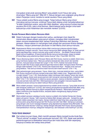 80
merupakan anak-anak seorang Maria" yang adalah murid Yesus dan yang
dinamakan "Maria yang lain" (Mat 28:1). Sesuai dengan cara ungkapan yang dikenal
dalam Perjanjian Lama, mereka itu sanak saudara Yesus yang dekat.
501 Yesus adalah putera Maria yang tunggal. Tetapi keibuan Maria yang rohani
mencakup semua manusia, untuknya Yesus telah datang untuk menyelamatkannya:
"la telah melahirkan putera, yang oleh Allah dijadikan `yang sulung di antara banyak
saudara (Rm 8:29), yakni umat beriman. Maria bekerja sama dengan cinta kasih
keibuannya untuk melahirkan dan mendidik mereka" (LG 63).
Bunda Perawan Maria dalam Rencana Allah
502 Dalam hubungan dengan keseluruhan wahyu, pandangan iman dapat 9o
menemukan alasan-alasan yang penuh rahasia, mengapa Allah menghendaki
dalam rencana keselamatan-Nya, bahwa Putera-Nya dilahirkan oleh seorang
perawan. Alasan-alasan ini menyangkut baik pribadi dan perutusan Kristus sebagai
Penebus, maupun penerimaan perutusan ini oleh Maria untuk semua manusia.
503 Keperawanan Maria menunjukkan bahwa Allah mempunyai prakarsa absolut dalam
penjelmaan menjadi manusia. Yesus hanya mempunyai Allah sebagai Bapa. Ia "tidak pernah
asing bagi Bapa-Nya, karena manusia yang sudah ia terima ... [la adalah Putera] kodrati
Bapa menurut keallahan, [Putera] kodrati Bunda menurut kemanusiaan, tetapi ia adalah
[Putera] Bapa yang sebenarnya dalam kedua duanya" (Syn. Friaul 696: DS 619).
504 Yesus dikandung dalam rahim Perawan Maria oleh Roh Kudus, karena ia adalah Adam baru,
yang membuka ciptaan baru: "Manusia pertama berasal dari debu tanah dan bersifat
jasmani, manusia kedua berasal dari surga" (1 Kor 15:47). Kodrat manusiawi Kristus
dipenuhi oleh Roh Kudus sejak perkandungan-Nya karena Allah "mengaruniakan Roh-Nya
dengan tidak terbatas" (Yoh 3:34). "Karena dari kepenuhan-Nya" Kepala umat manusia
yang tertebus "kita semua menerima kasih karunia demi kasih karunia" (Yoh 1:16).
505 Oleh perkandungan yang perawan, Yesus, Adam baru, memulai kelahiran baru, yang dalam
Roh Kudus membuat manusia menjadi anak-anak Allah melalui iman. "Bagaimana hal itu
mungkin terjadi?" (Luk 1:34). Keikutsertaan dalam kehidupan ilahi datang "bukan dari darah
atau dari daging, bukan pula secara jasmani oleh keinginan seorang laki-laki, melainkan dari
Allah" (Yoh 1:13). Kehidupan ini diterima secara perawan, karena ia diberikan kepada
manusia semata mata oleh Roh. Sifat keperawanan dari panggilan manusia kepada Allah
terlaksana secara sempurna dalam keibuan Maria yang perawan.
506 Maria adalah perawan, karena keperawanannya adalah tanda imannya, "yang tidak tercemar
oleh keraguan sedikit pun" (LG 63), dan karena penyerahannya kepada kehendak Allah yang
tidak terbagi. Berkat imannya ia dapat menjadi Bunda Penebus: "Maria lebih berbahagia
dalam menerima iman kepada Kristus, daripada dalam mengandung daging Kristus"
(Agustinus, virg. 3).
507 Maria adalah perawan sekaligus bunda, karena ia adalah citra hakikat Gereja dan Gereja
dalam arti penuh: Gereja, "oleh menerima Sabda Allah dengan setia pula menjadi ibu juga.
Sebab melalui pewartaan dan baptis, Gereja melahirkan bagi hidup baru yang kekal abadi
putera-putera yang dikandungnya dari Roh Kudus dan lahir dari Allah. Gereja pun perawan,
yang dengan utuh mumi menjaga kesetiaan yang dijanjikannya kepada Sang Mempelai. Dan
sambil mencontoh Bunda Tuhannya, Gereja dengan kekuatan Roh Kudus secara perawan
mempertahankan imannya, keteguhan harapannya, dan ketulusan cinta kasihnya" (LG 64).
TEKS-TEKS SINGKAT
508 Dari antara turunan Hawa, Allah memilih perawan Maria menjadi bunda Anak-Nya.
"Penuh rahmat" ia adalah "buah penebusan termulia" (SC 103). Sejak saat pertama
perkandungannya ia dibebaskan seluruhnya dari noda dosa asal dan sepanjang
hidupnya ia bebas dari setiap dosa pribadi.
 